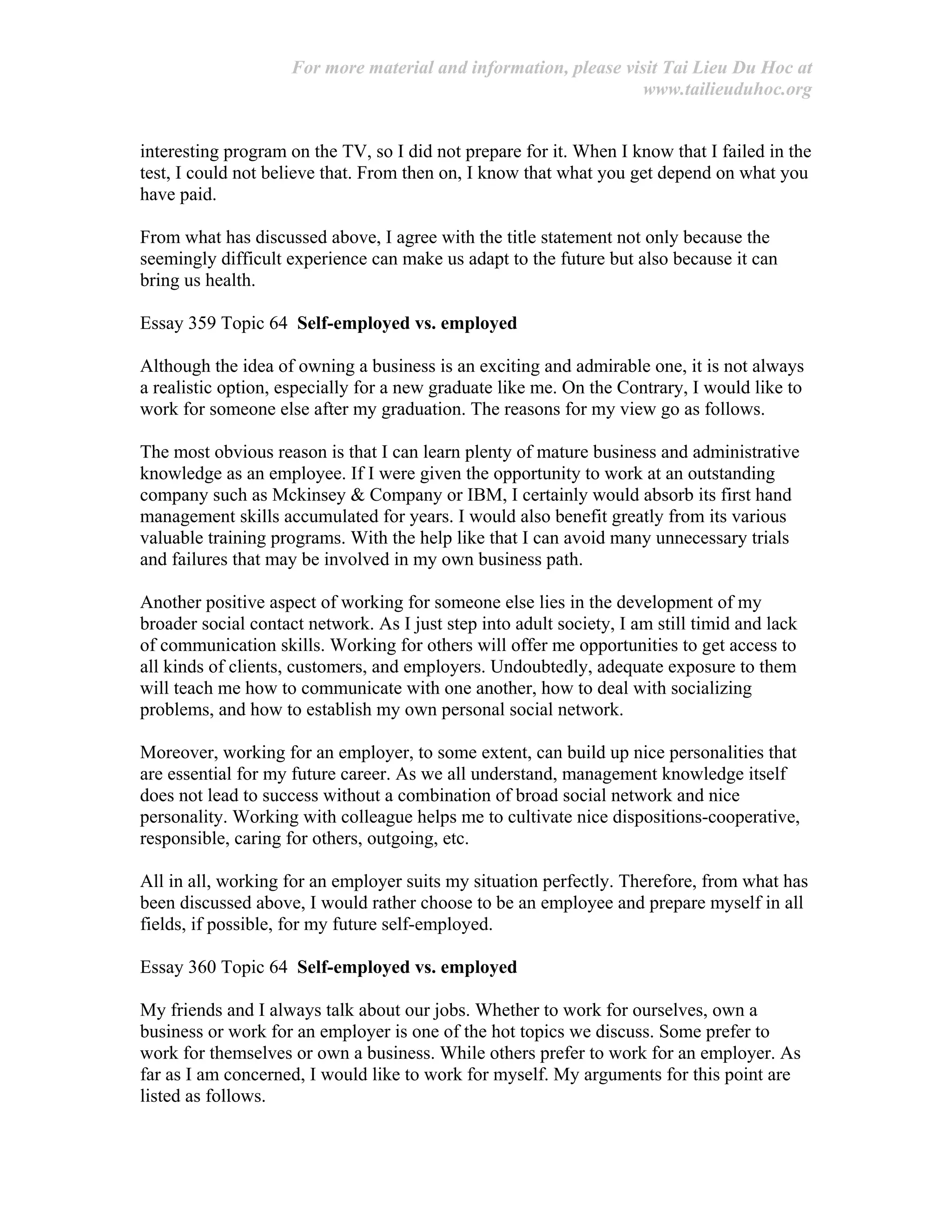 For more material and information, please visit Tai Lieu Du Hoc at
www.tailieuduhoc.org
interesting program on the TV, so I did not prepare for it. When I know that I failed in the
test, I could not believe that. From then on, I know that what you get depend on what you
have paid.
From what has discussed above, I agree with the title statement not only because the
seemingly difficult experience can make us adapt to the future but also because it can
bring us health.
Essay 359 Topic 64 Self-employed vs. employed
Although the idea of owning a business is an exciting and admirable one, it is not always
a realistic option, especially for a new graduate like me. On the Contrary, I would like to
work for someone else after my graduation. The reasons for my view go as follows.
The most obvious reason is that I can learn plenty of mature business and administrative
knowledge as an employee. If I were given the opportunity to work at an outstanding
company such as Mckinsey & Company or IBM, I certainly would absorb its first hand
management skills accumulated for years. I would also benefit greatly from its various
valuable training programs. With the help like that I can avoid many unnecessary trials
and failures that may be involved in my own business path.
Another positive aspect of working for someone else lies in the development of my
broader social contact network. As I just step into adult society, I am still timid and lack
of communication skills. Working for others will offer me opportunities to get access to
all kinds of clients, customers, and employers. Undoubtedly, adequate exposure to them
will teach me how to communicate with one another, how to deal with socializing
problems, and how to establish my own personal social network.
Moreover, working for an employer, to some extent, can build up nice personalities that
are essential for my future career. As we all understand, management knowledge itself
does not lead to success without a combination of broad social network and nice
personality. Working with colleague helps me to cultivate nice dispositions-cooperative,
responsible, caring for others, outgoing, etc.
All in all, working for an employer suits my situation perfectly. Therefore, from what has
been discussed above, I would rather choose to be an employee and prepare myself in all
fields, if possible, for my future self-employed.
Essay 360 Topic 64 Self-employed vs. employed
My friends and I always talk about our jobs. Whether to work for ourselves, own a
business or work for an employer is one of the hot topics we discuss. Some prefer to
work for themselves or own a business. While others prefer to work for an employer. As
far as I am concerned, I would like to work for myself. My arguments for this point are
listed as follows.
 