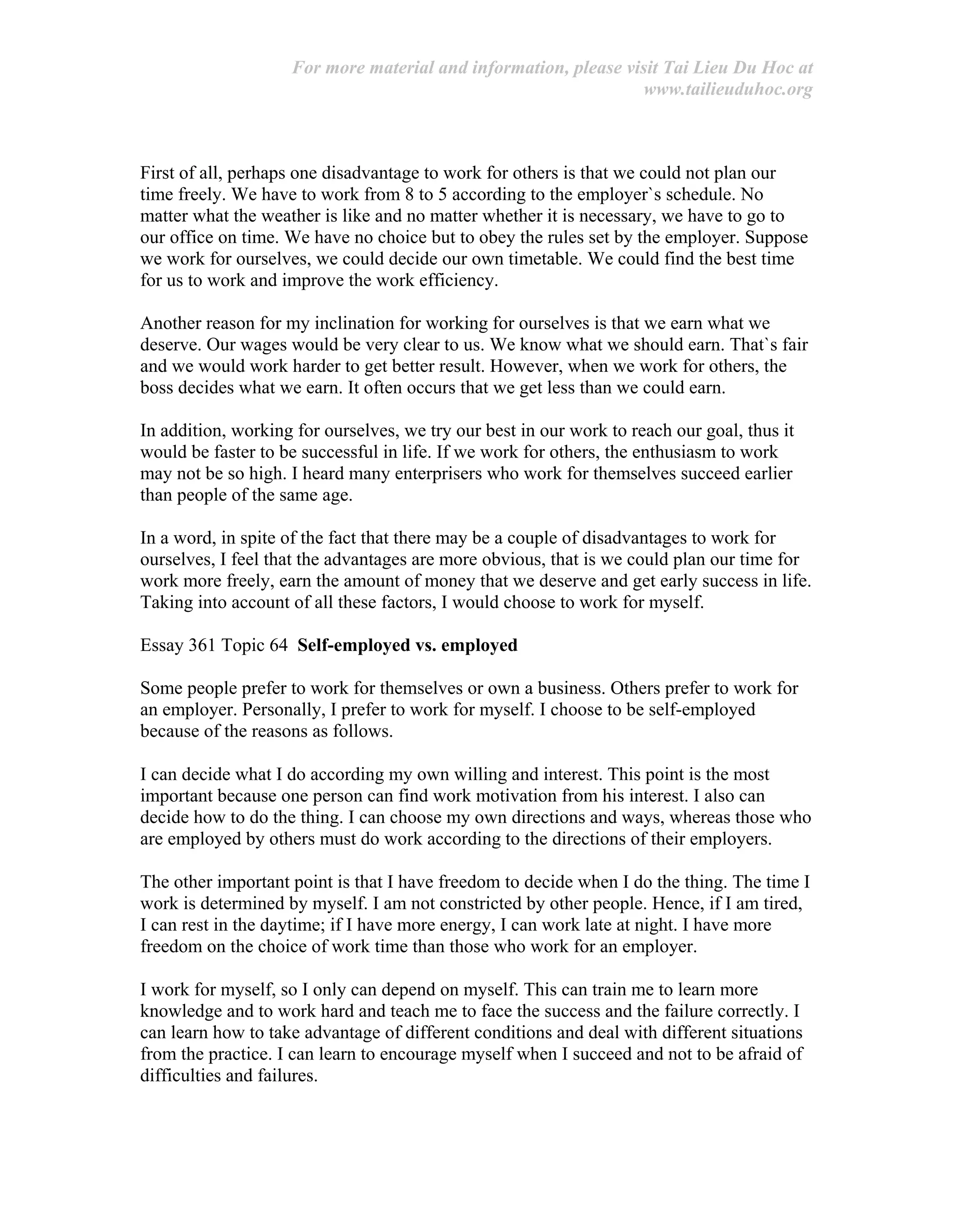 For more material and information, please visit Tai Lieu Du Hoc at
www.tailieuduhoc.org
First of all, perhaps one disadvantage to work for others is that we could not plan our
time freely. We have to work from 8 to 5 according to the employer`s schedule. No
matter what the weather is like and no matter whether it is necessary, we have to go to
our office on time. We have no choice but to obey the rules set by the employer. Suppose
we work for ourselves, we could decide our own timetable. We could find the best time
for us to work and improve the work efficiency.
Another reason for my inclination for working for ourselves is that we earn what we
deserve. Our wages would be very clear to us. We know what we should earn. That`s fair
and we would work harder to get better result. However, when we work for others, the
boss decides what we earn. It often occurs that we get less than we could earn.
In addition, working for ourselves, we try our best in our work to reach our goal, thus it
would be faster to be successful in life. If we work for others, the enthusiasm to work
may not be so high. I heard many enterprisers who work for themselves succeed earlier
than people of the same age.
In a word, in spite of the fact that there may be a couple of disadvantages to work for
ourselves, I feel that the advantages are more obvious, that is we could plan our time for
work more freely, earn the amount of money that we deserve and get early success in life.
Taking into account of all these factors, I would choose to work for myself.
Essay 361 Topic 64 Self-employed vs. employed
Some people prefer to work for themselves or own a business. Others prefer to work for
an employer. Personally, I prefer to work for myself. I choose to be self-employed
because of the reasons as follows.
I can decide what I do according my own willing and interest. This point is the most
important because one person can find work motivation from his interest. I also can
decide how to do the thing. I can choose my own directions and ways, whereas those who
are employed by others must do work according to the directions of their employers.
The other important point is that I have freedom to decide when I do the thing. The time I
work is determined by myself. I am not constricted by other people. Hence, if I am tired,
I can rest in the daytime; if I have more energy, I can work late at night. I have more
freedom on the choice of work time than those who work for an employer.
I work for myself, so I only can depend on myself. This can train me to learn more
knowledge and to work hard and teach me to face the success and the failure correctly. I
can learn how to take advantage of different conditions and deal with different situations
from the practice. I can learn to encourage myself when I succeed and not to be afraid of
difficulties and failures.
 