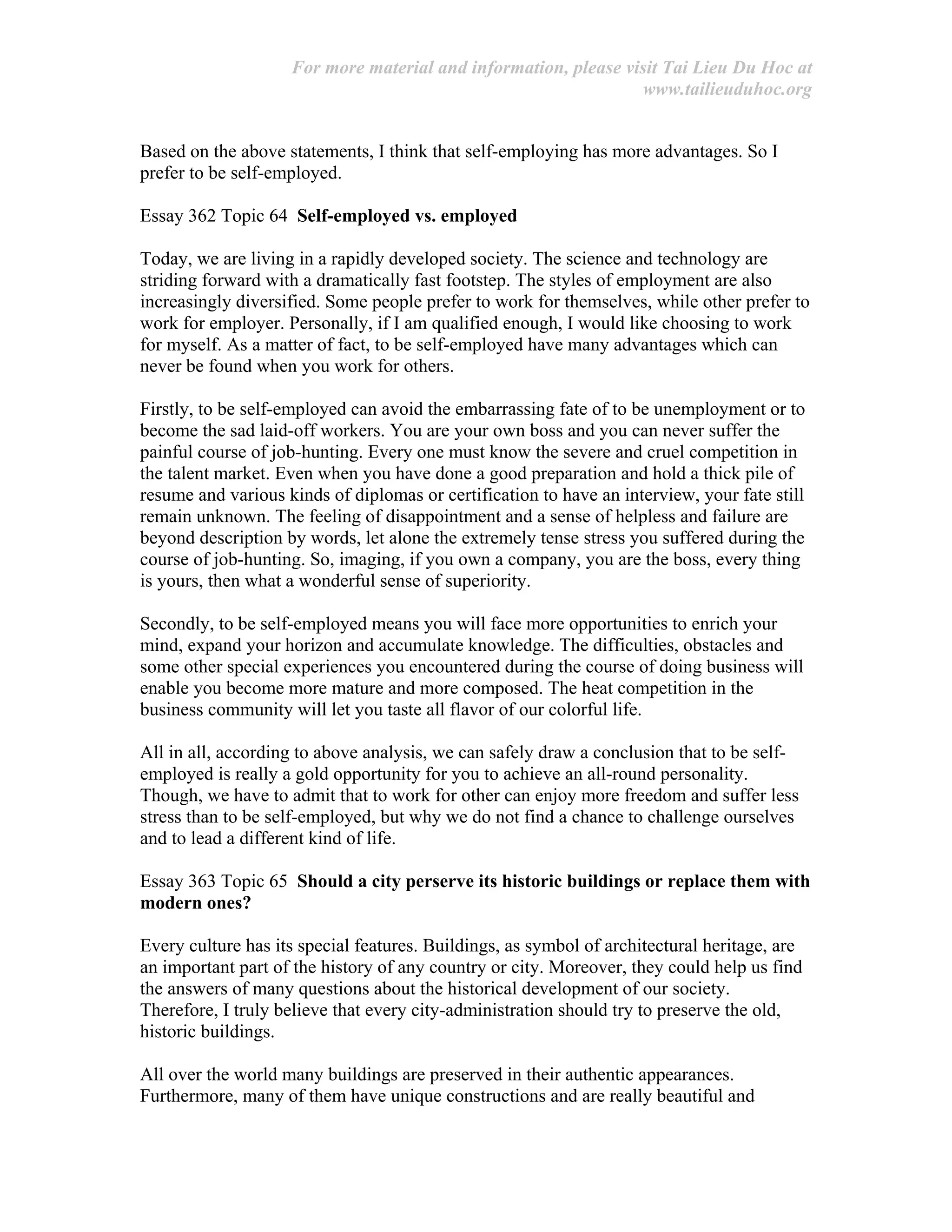 For more material and information, please visit Tai Lieu Du Hoc at
www.tailieuduhoc.org
Based on the above statements, I think that self-employing has more advantages. So I
prefer to be self-employed.
Essay 362 Topic 64 Self-employed vs. employed
Today, we are living in a rapidly developed society. The science and technology are
striding forward with a dramatically fast footstep. The styles of employment are also
increasingly diversified. Some people prefer to work for themselves, while other prefer to
work for employer. Personally, if I am qualified enough, I would like choosing to work
for myself. As a matter of fact, to be self-employed have many advantages which can
never be found when you work for others.
Firstly, to be self-employed can avoid the embarrassing fate of to be unemployment or to
become the sad laid-off workers. You are your own boss and you can never suffer the
painful course of job-hunting. Every one must know the severe and cruel competition in
the talent market. Even when you have done a good preparation and hold a thick pile of
resume and various kinds of diplomas or certification to have an interview, your fate still
remain unknown. The feeling of disappointment and a sense of helpless and failure are
beyond description by words, let alone the extremely tense stress you suffered during the
course of job-hunting. So, imaging, if you own a company, you are the boss, every thing
is yours, then what a wonderful sense of superiority.
Secondly, to be self-employed means you will face more opportunities to enrich your
mind, expand your horizon and accumulate knowledge. The difficulties, obstacles and
some other special experiences you encountered during the course of doing business will
enable you become more mature and more composed. The heat competition in the
business community will let you taste all flavor of our colorful life.
All in all, according to above analysis, we can safely draw a conclusion that to be self-
employed is really a gold opportunity for you to achieve an all-round personality.
Though, we have to admit that to work for other can enjoy more freedom and suffer less
stress than to be self-employed, but why we do not find a chance to challenge ourselves
and to lead a different kind of life.
Essay 363 Topic 65 Should a city perserve its historic buildings or replace them with
modern ones?
Every culture has its special features. Buildings, as symbol of architectural heritage, are
an important part of the history of any country or city. Moreover, they could help us find
the answers of many questions about the historical development of our society.
Therefore, I truly believe that every city-administration should try to preserve the old,
historic buildings.
All over the world many buildings are preserved in their authentic appearances.
Furthermore, many of them have unique constructions and are really beautiful and
 