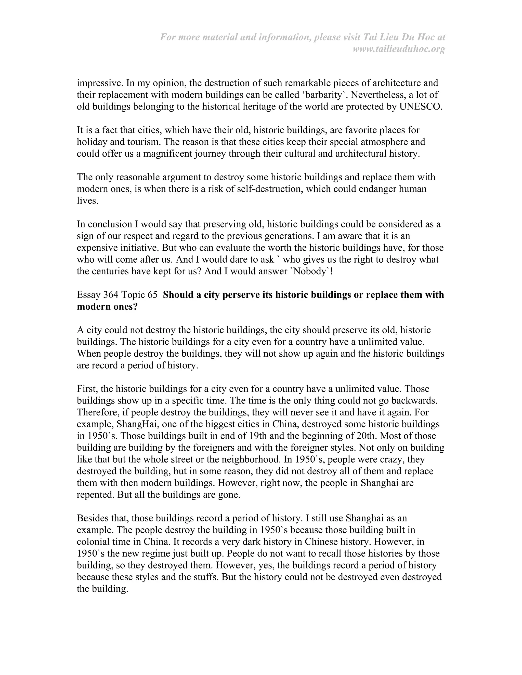 For more material and information, please visit Tai Lieu Du Hoc at
www.tailieuduhoc.org
impressive. In my opinion, the destruction of such remarkable pieces of architecture and
their replacement with modern buildings can be called ‘barbarity`. Nevertheless, a lot of
old buildings belonging to the historical heritage of the world are protected by UNESCO.
It is a fact that cities, which have their old, historic buildings, are favorite places for
holiday and tourism. The reason is that these cities keep their special atmosphere and
could offer us a magnificent journey through their cultural and architectural history.
The only reasonable argument to destroy some historic buildings and replace them with
modern ones, is when there is a risk of self-destruction, which could endanger human
lives.
In conclusion I would say that preserving old, historic buildings could be considered as a
sign of our respect and regard to the previous generations. I am aware that it is an
expensive initiative. But who can evaluate the worth the historic buildings have, for those
who will come after us. And I would dare to ask ` who gives us the right to destroy what
the centuries have kept for us? And I would answer `Nobody`!
Essay 364 Topic 65 Should a city perserve its historic buildings or replace them with
modern ones?
A city could not destroy the historic buildings, the city should preserve its old, historic
buildings. The historic buildings for a city even for a country have a unlimited value.
When people destroy the buildings, they will not show up again and the historic buildings
are record a period of history.
First, the historic buildings for a city even for a country have a unlimited value. Those
buildings show up in a specific time. The time is the only thing could not go backwards.
Therefore, if people destroy the buildings, they will never see it and have it again. For
example, ShangHai, one of the biggest cities in China, destroyed some historic buildings
in 1950`s. Those buildings built in end of 19th and the beginning of 20th. Most of those
building are building by the foreigners and with the foreigner styles. Not only on building
like that but the whole street or the neighborhood. In 1950`s, people were crazy, they
destroyed the building, but in some reason, they did not destroy all of them and replace
them with then modern buildings. However, right now, the people in Shanghai are
repented. But all the buildings are gone.
Besides that, those buildings record a period of history. I still use Shanghai as an
example. The people destroy the building in 1950`s because those building built in
colonial time in China. It records a very dark history in Chinese history. However, in
1950`s the new regime just built up. People do not want to recall those histories by those
building, so they destroyed them. However, yes, the buildings record a period of history
because these styles and the stuffs. But the history could not be destroyed even destroyed
the building.
 