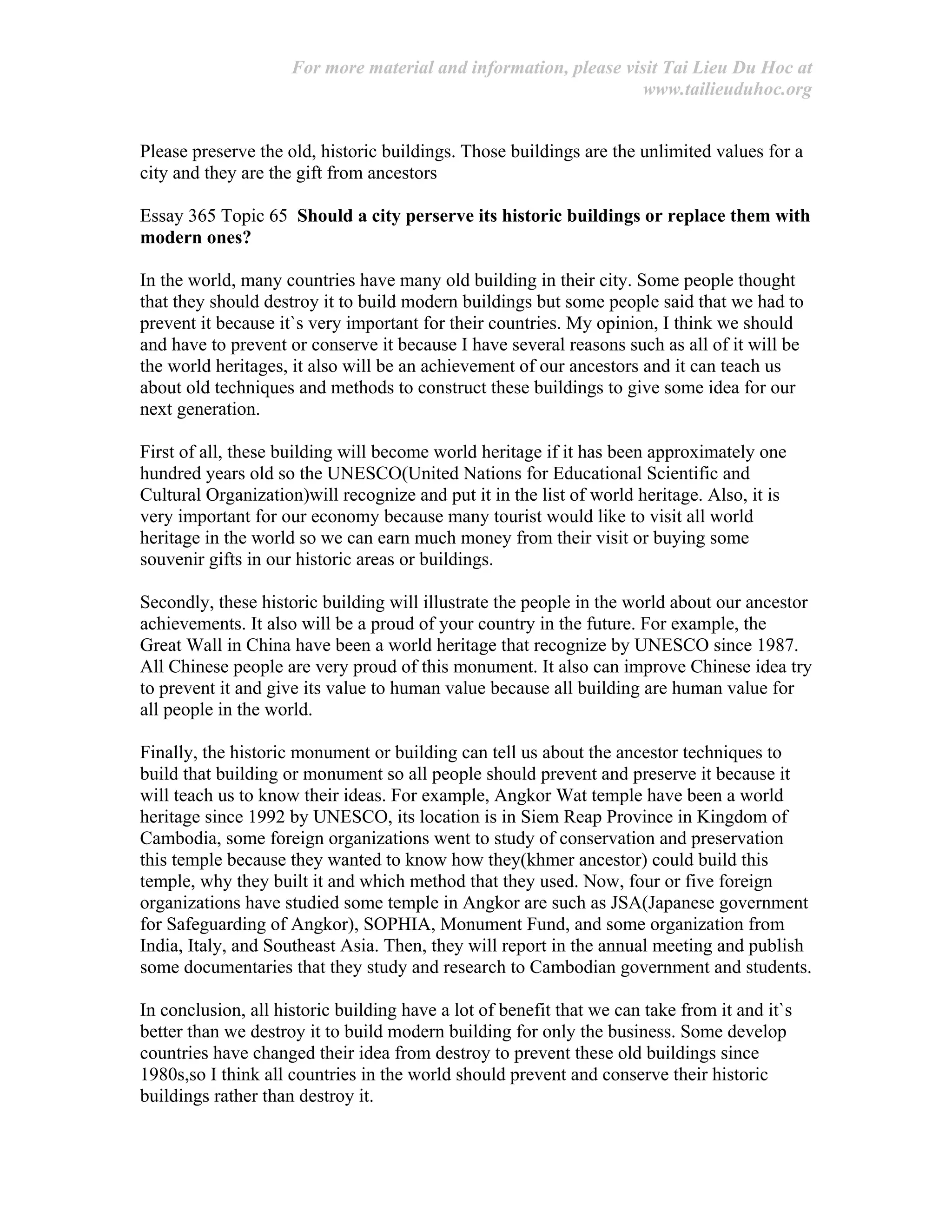 For more material and information, please visit Tai Lieu Du Hoc at
www.tailieuduhoc.org
Please preserve the old, historic buildings. Those buildings are the unlimited values for a
city and they are the gift from ancestors
Essay 365 Topic 65 Should a city perserve its historic buildings or replace them with
modern ones?
In the world, many countries have many old building in their city. Some people thought
that they should destroy it to build modern buildings but some people said that we had to
prevent it because it`s very important for their countries. My opinion, I think we should
and have to prevent or conserve it because I have several reasons such as all of it will be
the world heritages, it also will be an achievement of our ancestors and it can teach us
about old techniques and methods to construct these buildings to give some idea for our
next generation.
First of all, these building will become world heritage if it has been approximately one
hundred years old so the UNESCO(United Nations for Educational Scientific and
Cultural Organization)will recognize and put it in the list of world heritage. Also, it is
very important for our economy because many tourist would like to visit all world
heritage in the world so we can earn much money from their visit or buying some
souvenir gifts in our historic areas or buildings.
Secondly, these historic building will illustrate the people in the world about our ancestor
achievements. It also will be a proud of your country in the future. For example, the
Great Wall in China have been a world heritage that recognize by UNESCO since 1987.
All Chinese people are very proud of this monument. It also can improve Chinese idea try
to prevent it and give its value to human value because all building are human value for
all people in the world.
Finally, the historic monument or building can tell us about the ancestor techniques to
build that building or monument so all people should prevent and preserve it because it
will teach us to know their ideas. For example, Angkor Wat temple have been a world
heritage since 1992 by UNESCO, its location is in Siem Reap Province in Kingdom of
Cambodia, some foreign organizations went to study of conservation and preservation
this temple because they wanted to know how they(khmer ancestor) could build this
temple, why they built it and which method that they used. Now, four or five foreign
organizations have studied some temple in Angkor are such as JSA(Japanese government
for Safeguarding of Angkor), SOPHIA, Monument Fund, and some organization from
India, Italy, and Southeast Asia. Then, they will report in the annual meeting and publish
some documentaries that they study and research to Cambodian government and students.
In conclusion, all historic building have a lot of benefit that we can take from it and it`s
better than we destroy it to build modern building for only the business. Some develop
countries have changed their idea from destroy to prevent these old buildings since
1980s,so I think all countries in the world should prevent and conserve their historic
buildings rather than destroy it.
 