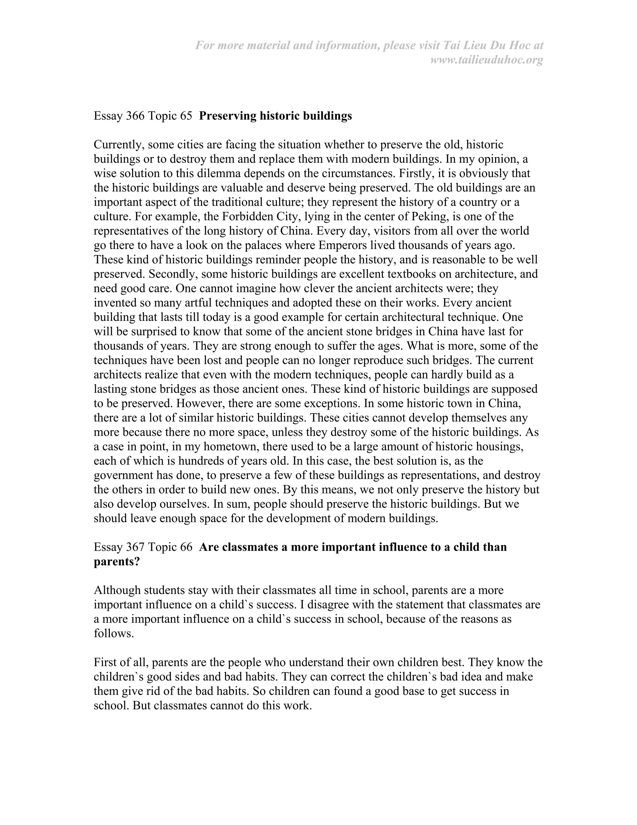 For more material and information, please visit Tai Lieu Du Hoc at
www.tailieuduhoc.org
Essay 366 Topic 65 Preserving historic buildings
Currently, some cities are facing the situation whether to preserve the old, historic
buildings or to destroy them and replace them with modern buildings. In my opinion, a
wise solution to this dilemma depends on the circumstances. Firstly, it is obviously that
the historic buildings are valuable and deserve being preserved. The old buildings are an
important aspect of the traditional culture; they represent the history of a country or a
culture. For example, the Forbidden City, lying in the center of Peking, is one of the
representatives of the long history of China. Every day, visitors from all over the world
go there to have a look on the palaces where Emperors lived thousands of years ago.
These kind of historic buildings reminder people the history, and is reasonable to be well
preserved. Secondly, some historic buildings are excellent textbooks on architecture, and
need good care. One cannot imagine how clever the ancient architects were; they
invented so many artful techniques and adopted these on their works. Every ancient
building that lasts till today is a good example for certain architectural technique. One
will be surprised to know that some of the ancient stone bridges in China have last for
thousands of years. They are strong enough to suffer the ages. What is more, some of the
techniques have been lost and people can no longer reproduce such bridges. The current
architects realize that even with the modern techniques, people can hardly build as a
lasting stone bridges as those ancient ones. These kind of historic buildings are supposed
to be preserved. However, there are some exceptions. In some historic town in China,
there are a lot of similar historic buildings. These cities cannot develop themselves any
more because there no more space, unless they destroy some of the historic buildings. As
a case in point, in my hometown, there used to be a large amount of historic housings,
each of which is hundreds of years old. In this case, the best solution is, as the
government has done, to preserve a few of these buildings as representations, and destroy
the others in order to build new ones. By this means, we not only preserve the history but
also develop ourselves. In sum, people should preserve the historic buildings. But we
should leave enough space for the development of modern buildings.
Essay 367 Topic 66 Are classmates a more important influence to a child than
parents?
Although students stay with their classmates all time in school, parents are a more
important influence on a child`s success. I disagree with the statement that classmates are
a more important influence on a child`s success in school, because of the reasons as
follows.
First of all, parents are the people who understand their own children best. They know the
children`s good sides and bad habits. They can correct the children`s bad idea and make
them give rid of the bad habits. So children can found a good base to get success in
school. But classmates cannot do this work.
 