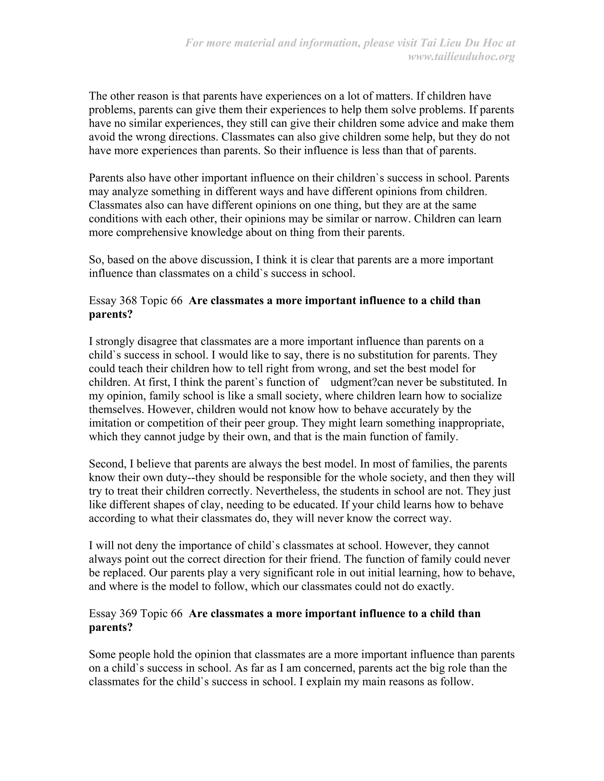 For more material and information, please visit Tai Lieu Du Hoc at
www.tailieuduhoc.org
The other reason is that parents have experiences on a lot of matters. If children have
problems, parents can give them their experiences to help them solve problems. If parents
have no similar experiences, they still can give their children some advice and make them
avoid the wrong directions. Classmates can also give children some help, but they do not
have more experiences than parents. So their influence is less than that of parents.
Parents also have other important influence on their children`s success in school. Parents
may analyze something in different ways and have different opinions from children.
Classmates also can have different opinions on one thing, but they are at the same
conditions with each other, their opinions may be similar or narrow. Children can learn
more comprehensive knowledge about on thing from their parents.
So, based on the above discussion, I think it is clear that parents are a more important
influence than classmates on a child`s success in school.
Essay 368 Topic 66 Are classmates a more important influence to a child than
parents?
I strongly disagree that classmates are a more important influence than parents on a
child`s success in school. I would like to say, there is no substitution for parents. They
could teach their children how to tell right from wrong, and set the best model for
children. At first, I think the parent`s function of udgment?can never be substituted. In
my opinion, family school is like a small society, where children learn how to socialize
themselves. However, children would not know how to behave accurately by the
imitation or competition of their peer group. They might learn something inappropriate,
which they cannot judge by their own, and that is the main function of family.
Second, I believe that parents are always the best model. In most of families, the parents
know their own duty--they should be responsible for the whole society, and then they will
try to treat their children correctly. Nevertheless, the students in school are not. They just
like different shapes of clay, needing to be educated. If your child learns how to behave
according to what their classmates do, they will never know the correct way.
I will not deny the importance of child`s classmates at school. However, they cannot
always point out the correct direction for their friend. The function of family could never
be replaced. Our parents play a very significant role in out initial learning, how to behave,
and where is the model to follow, which our classmates could not do exactly.
Essay 369 Topic 66 Are classmates a more important influence to a child than
parents?
Some people hold the opinion that classmates are a more important influence than parents
on a child`s success in school. As far as I am concerned, parents act the big role than the
classmates for the child`s success in school. I explain my main reasons as follow.
 