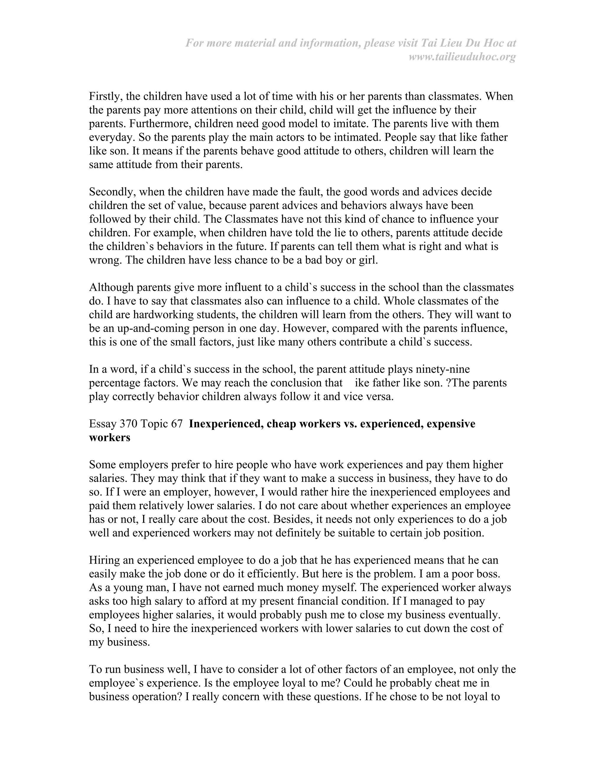 For more material and information, please visit Tai Lieu Du Hoc at
www.tailieuduhoc.org
Firstly, the children have used a lot of time with his or her parents than classmates. When
the parents pay more attentions on their child, child will get the influence by their
parents. Furthermore, children need good model to imitate. The parents live with them
everyday. So the parents play the main actors to be intimated. People say that like father
like son. It means if the parents behave good attitude to others, children will learn the
same attitude from their parents.
Secondly, when the children have made the fault, the good words and advices decide
children the set of value, because parent advices and behaviors always have been
followed by their child. The Classmates have not this kind of chance to influence your
children. For example, when children have told the lie to others, parents attitude decide
the children`s behaviors in the future. If parents can tell them what is right and what is
wrong. The children have less chance to be a bad boy or girl.
Although parents give more influent to a child`s success in the school than the classmates
do. I have to say that classmates also can influence to a child. Whole classmates of the
child are hardworking students, the children will learn from the others. They will want to
be an up-and-coming person in one day. However, compared with the parents influence,
this is one of the small factors, just like many others contribute a child`s success.
In a word, if a child`s success in the school, the parent attitude plays ninety-nine
percentage factors. We may reach the conclusion that ike father like son. ?The parents
play correctly behavior children always follow it and vice versa.
Essay 370 Topic 67 Inexperienced, cheap workers vs. experienced, expensive
workers
Some employers prefer to hire people who have work experiences and pay them higher
salaries. They may think that if they want to make a success in business, they have to do
so. If I were an employer, however, I would rather hire the inexperienced employees and
paid them relatively lower salaries. I do not care about whether experiences an employee
has or not, I really care about the cost. Besides, it needs not only experiences to do a job
well and experienced workers may not definitely be suitable to certain job position.
Hiring an experienced employee to do a job that he has experienced means that he can
easily make the job done or do it efficiently. But here is the problem. I am a poor boss.
As a young man, I have not earned much money myself. The experienced worker always
asks too high salary to afford at my present financial condition. If I managed to pay
employees higher salaries, it would probably push me to close my business eventually.
So, I need to hire the inexperienced workers with lower salaries to cut down the cost of
my business.
To run business well, I have to consider a lot of other factors of an employee, not only the
employee`s experience. Is the employee loyal to me? Could he probably cheat me in
business operation? I really concern with these questions. If he chose to be not loyal to
 