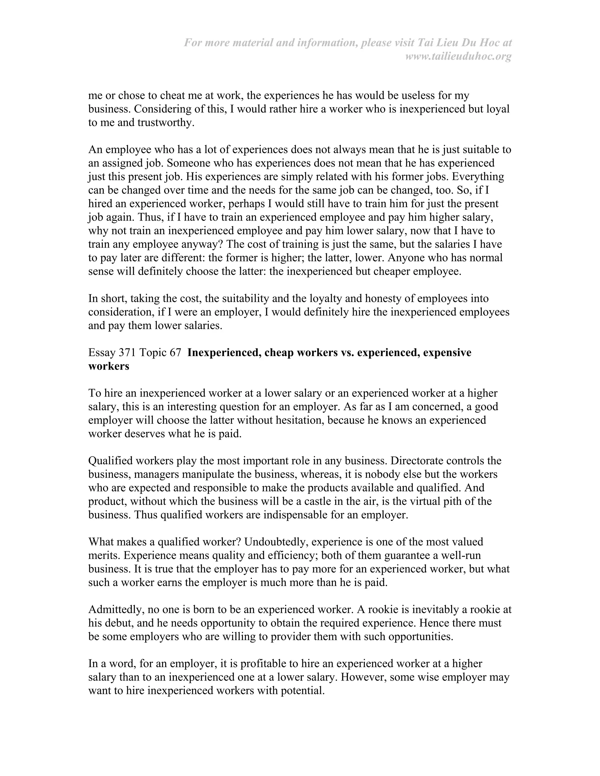 For more material and information, please visit Tai Lieu Du Hoc at
www.tailieuduhoc.org
me or chose to cheat me at work, the experiences he has would be useless for my
business. Considering of this, I would rather hire a worker who is inexperienced but loyal
to me and trustworthy.
An employee who has a lot of experiences does not always mean that he is just suitable to
an assigned job. Someone who has experiences does not mean that he has experienced
just this present job. His experiences are simply related with his former jobs. Everything
can be changed over time and the needs for the same job can be changed, too. So, if I
hired an experienced worker, perhaps I would still have to train him for just the present
job again. Thus, if I have to train an experienced employee and pay him higher salary,
why not train an inexperienced employee and pay him lower salary, now that I have to
train any employee anyway? The cost of training is just the same, but the salaries I have
to pay later are different: the former is higher; the latter, lower. Anyone who has normal
sense will definitely choose the latter: the inexperienced but cheaper employee.
In short, taking the cost, the suitability and the loyalty and honesty of employees into
consideration, if I were an employer, I would definitely hire the inexperienced employees
and pay them lower salaries.
Essay 371 Topic 67 Inexperienced, cheap workers vs. experienced, expensive
workers
To hire an inexperienced worker at a lower salary or an experienced worker at a higher
salary, this is an interesting question for an employer. As far as I am concerned, a good
employer will choose the latter without hesitation, because he knows an experienced
worker deserves what he is paid.
Qualified workers play the most important role in any business. Directorate controls the
business, managers manipulate the business, whereas, it is nobody else but the workers
who are expected and responsible to make the products available and qualified. And
product, without which the business will be a castle in the air, is the virtual pith of the
business. Thus qualified workers are indispensable for an employer.
What makes a qualified worker? Undoubtedly, experience is one of the most valued
merits. Experience means quality and efficiency; both of them guarantee a well-run
business. It is true that the employer has to pay more for an experienced worker, but what
such a worker earns the employer is much more than he is paid.
Admittedly, no one is born to be an experienced worker. A rookie is inevitably a rookie at
his debut, and he needs opportunity to obtain the required experience. Hence there must
be some employers who are willing to provider them with such opportunities.
In a word, for an employer, it is profitable to hire an experienced worker at a higher
salary than to an inexperienced one at a lower salary. However, some wise employer may
want to hire inexperienced workers with potential.
 