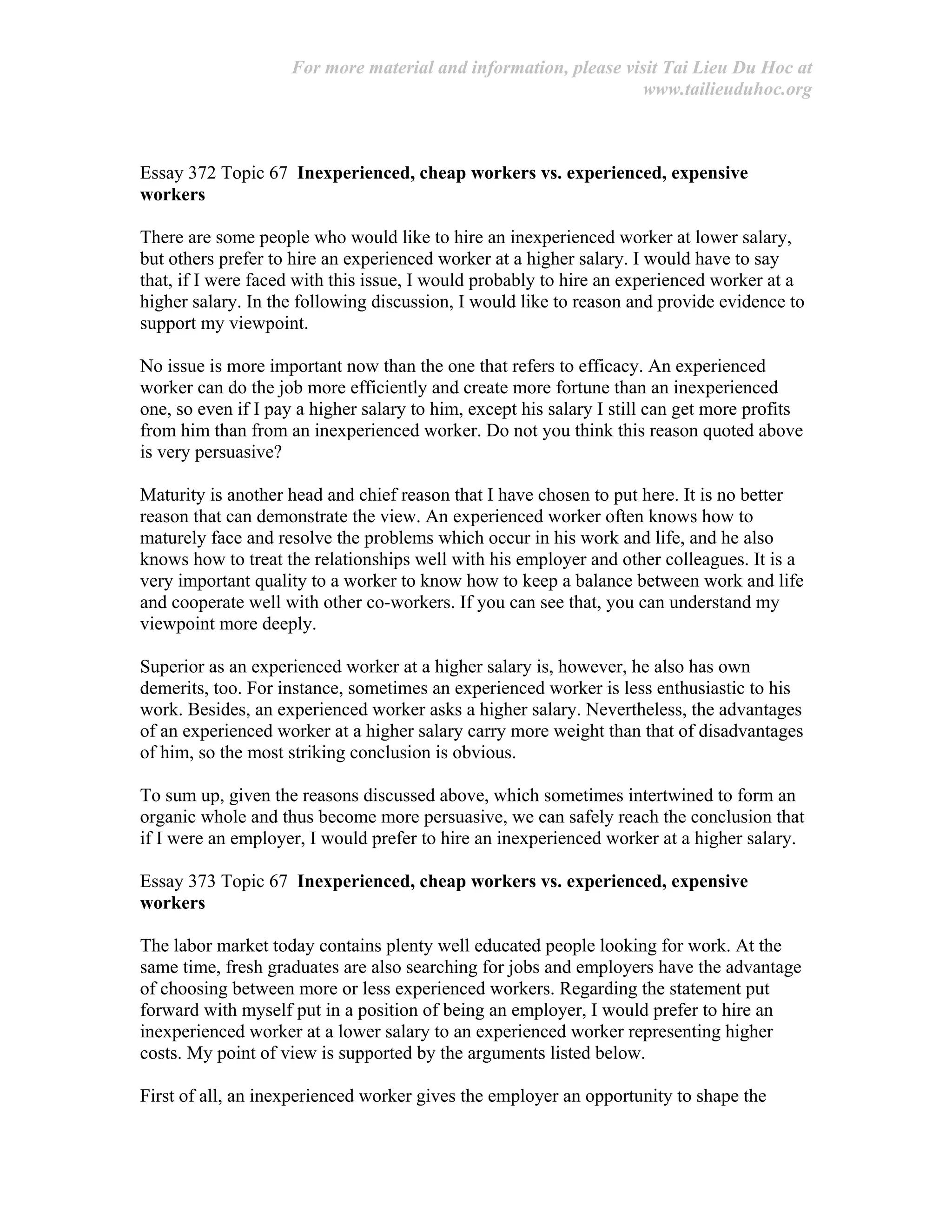 For more material and information, please visit Tai Lieu Du Hoc at
www.tailieuduhoc.org
Essay 372 Topic 67 Inexperienced, cheap workers vs. experienced, expensive
workers
There are some people who would like to hire an inexperienced worker at lower salary,
but others prefer to hire an experienced worker at a higher salary. I would have to say
that, if I were faced with this issue, I would probably to hire an experienced worker at a
higher salary. In the following discussion, I would like to reason and provide evidence to
support my viewpoint.
No issue is more important now than the one that refers to efficacy. An experienced
worker can do the job more efficiently and create more fortune than an inexperienced
one, so even if I pay a higher salary to him, except his salary I still can get more profits
from him than from an inexperienced worker. Do not you think this reason quoted above
is very persuasive?
Maturity is another head and chief reason that I have chosen to put here. It is no better
reason that can demonstrate the view. An experienced worker often knows how to
maturely face and resolve the problems which occur in his work and life, and he also
knows how to treat the relationships well with his employer and other colleagues. It is a
very important quality to a worker to know how to keep a balance between work and life
and cooperate well with other co-workers. If you can see that, you can understand my
viewpoint more deeply.
Superior as an experienced worker at a higher salary is, however, he also has own
demerits, too. For instance, sometimes an experienced worker is less enthusiastic to his
work. Besides, an experienced worker asks a higher salary. Nevertheless, the advantages
of an experienced worker at a higher salary carry more weight than that of disadvantages
of him, so the most striking conclusion is obvious.
To sum up, given the reasons discussed above, which sometimes intertwined to form an
organic whole and thus become more persuasive, we can safely reach the conclusion that
if I were an employer, I would prefer to hire an inexperienced worker at a higher salary.
Essay 373 Topic 67 Inexperienced, cheap workers vs. experienced, expensive
workers
The labor market today contains plenty well educated people looking for work. At the
same time, fresh graduates are also searching for jobs and employers have the advantage
of choosing between more or less experienced workers. Regarding the statement put
forward with myself put in a position of being an employer, I would prefer to hire an
inexperienced worker at a lower salary to an experienced worker representing higher
costs. My point of view is supported by the arguments listed below.
First of all, an inexperienced worker gives the employer an opportunity to shape the
 