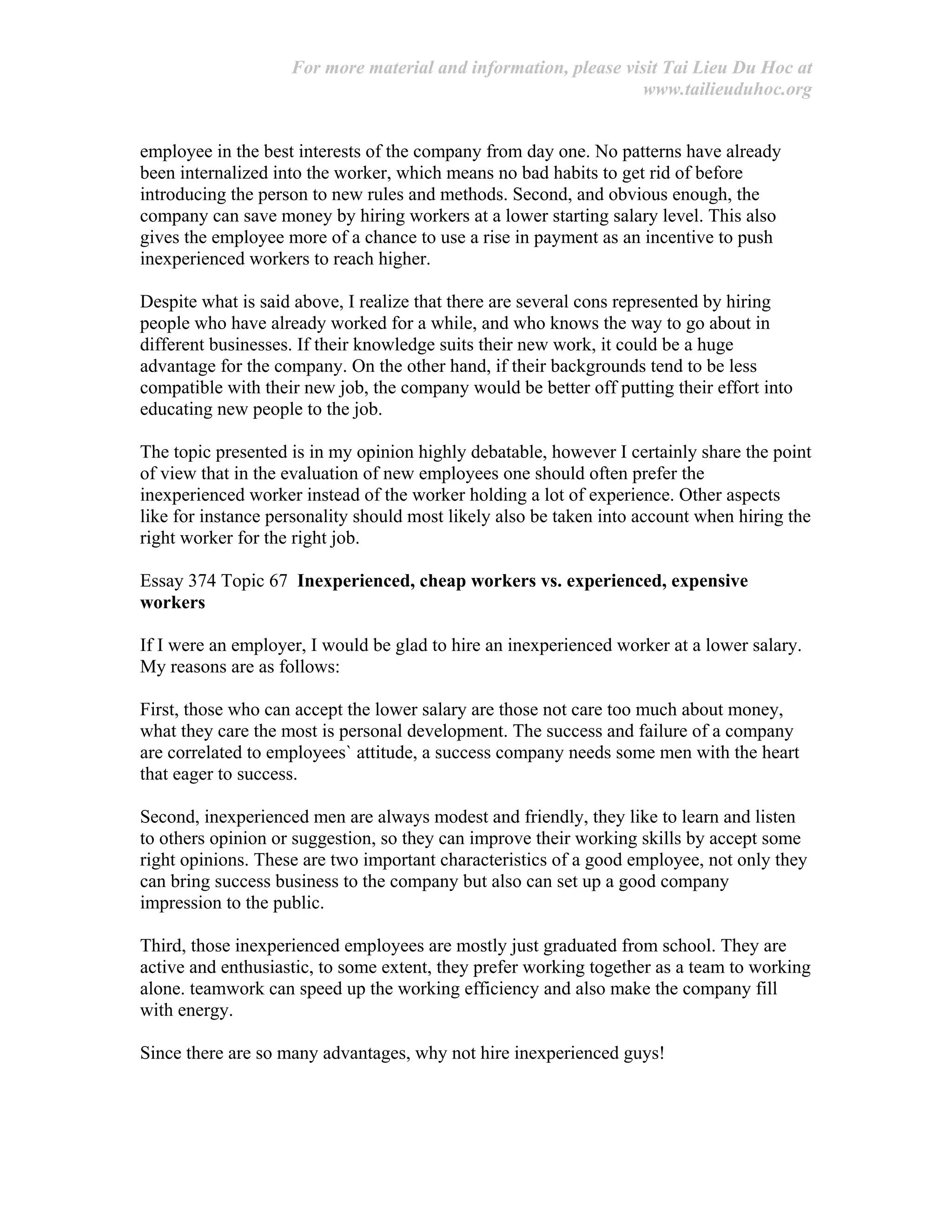 For more material and information, please visit Tai Lieu Du Hoc at
www.tailieuduhoc.org
employee in the best interests of the company from day one. No patterns have already
been internalized into the worker, which means no bad habits to get rid of before
introducing the person to new rules and methods. Second, and obvious enough, the
company can save money by hiring workers at a lower starting salary level. This also
gives the employee more of a chance to use a rise in payment as an incentive to push
inexperienced workers to reach higher.
Despite what is said above, I realize that there are several cons represented by hiring
people who have already worked for a while, and who knows the way to go about in
different businesses. If their knowledge suits their new work, it could be a huge
advantage for the company. On the other hand, if their backgrounds tend to be less
compatible with their new job, the company would be better off putting their effort into
educating new people to the job.
The topic presented is in my opinion highly debatable, however I certainly share the point
of view that in the evaluation of new employees one should often prefer the
inexperienced worker instead of the worker holding a lot of experience. Other aspects
like for instance personality should most likely also be taken into account when hiring the
right worker for the right job.
Essay 374 Topic 67 Inexperienced, cheap workers vs. experienced, expensive
workers
If I were an employer, I would be glad to hire an inexperienced worker at a lower salary.
My reasons are as follows:
First, those who can accept the lower salary are those not care too much about money,
what they care the most is personal development. The success and failure of a company
are correlated to employees` attitude, a success company needs some men with the heart
that eager to success.
Second, inexperienced men are always modest and friendly, they like to learn and listen
to others opinion or suggestion, so they can improve their working skills by accept some
right opinions. These are two important characteristics of a good employee, not only they
can bring success business to the company but also can set up a good company
impression to the public.
Third, those inexperienced employees are mostly just graduated from school. They are
active and enthusiastic, to some extent, they prefer working together as a team to working
alone. teamwork can speed up the working efficiency and also make the company fill
with energy.
Since there are so many advantages, why not hire inexperienced guys!
 