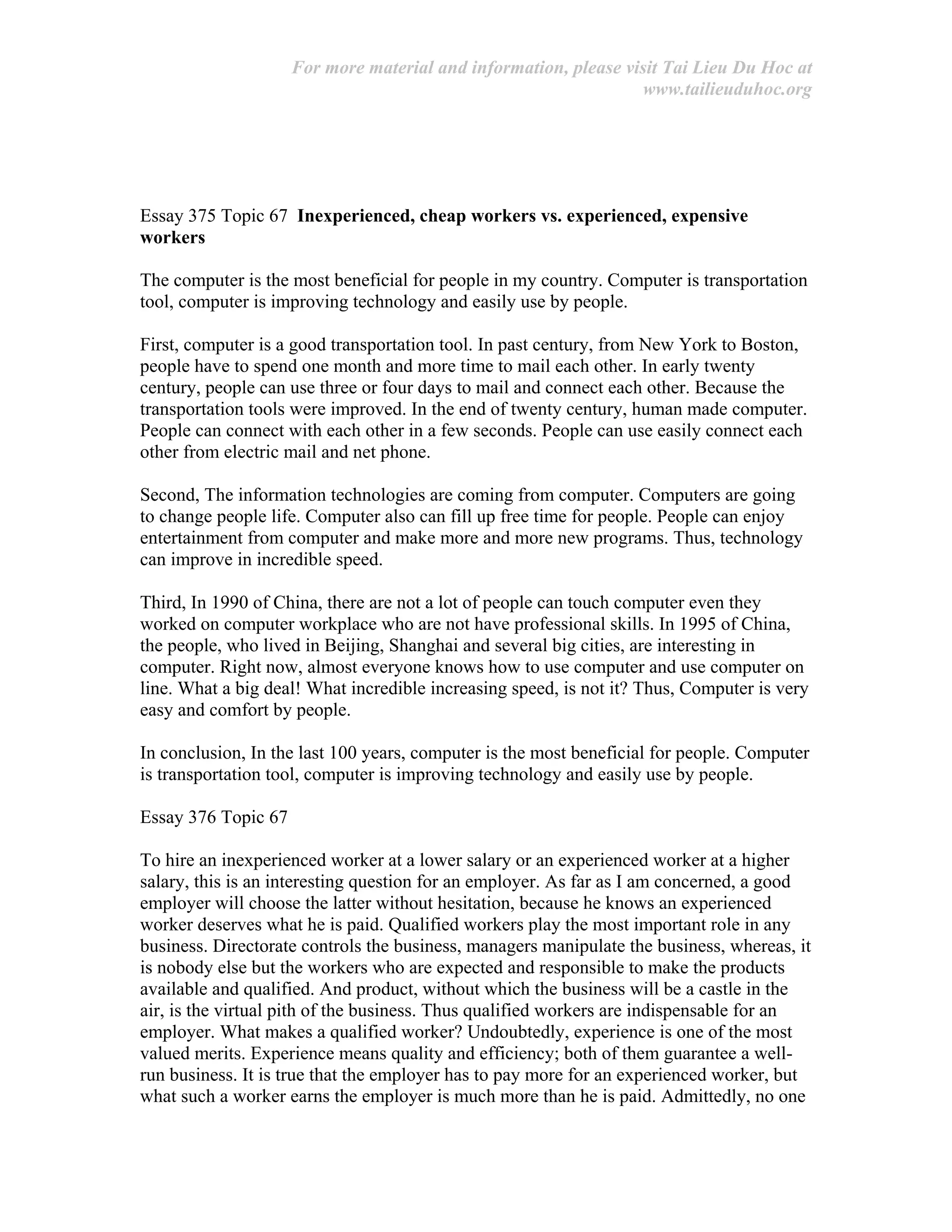 For more material and information, please visit Tai Lieu Du Hoc at
www.tailieuduhoc.org
Essay 375 Topic 67 Inexperienced, cheap workers vs. experienced, expensive
workers
The computer is the most beneficial for people in my country. Computer is transportation
tool, computer is improving technology and easily use by people.
First, computer is a good transportation tool. In past century, from New York to Boston,
people have to spend one month and more time to mail each other. In early twenty
century, people can use three or four days to mail and connect each other. Because the
transportation tools were improved. In the end of twenty century, human made computer.
People can connect with each other in a few seconds. People can use easily connect each
other from electric mail and net phone.
Second, The information technologies are coming from computer. Computers are going
to change people life. Computer also can fill up free time for people. People can enjoy
entertainment from computer and make more and more new programs. Thus, technology
can improve in incredible speed.
Third, In 1990 of China, there are not a lot of people can touch computer even they
worked on computer workplace who are not have professional skills. In 1995 of China,
the people, who lived in Beijing, Shanghai and several big cities, are interesting in
computer. Right now, almost everyone knows how to use computer and use computer on
line. What a big deal! What incredible increasing speed, is not it? Thus, Computer is very
easy and comfort by people.
In conclusion, In the last 100 years, computer is the most beneficial for people. Computer
is transportation tool, computer is improving technology and easily use by people.
Essay 376 Topic 67
To hire an inexperienced worker at a lower salary or an experienced worker at a higher
salary, this is an interesting question for an employer. As far as I am concerned, a good
employer will choose the latter without hesitation, because he knows an experienced
worker deserves what he is paid. Qualified workers play the most important role in any
business. Directorate controls the business, managers manipulate the business, whereas, it
is nobody else but the workers who are expected and responsible to make the products
available and qualified. And product, without which the business will be a castle in the
air, is the virtual pith of the business. Thus qualified workers are indispensable for an
employer. What makes a qualified worker? Undoubtedly, experience is one of the most
valued merits. Experience means quality and efficiency; both of them guarantee a well-
run business. It is true that the employer has to pay more for an experienced worker, but
what such a worker earns the employer is much more than he is paid. Admittedly, no one
 