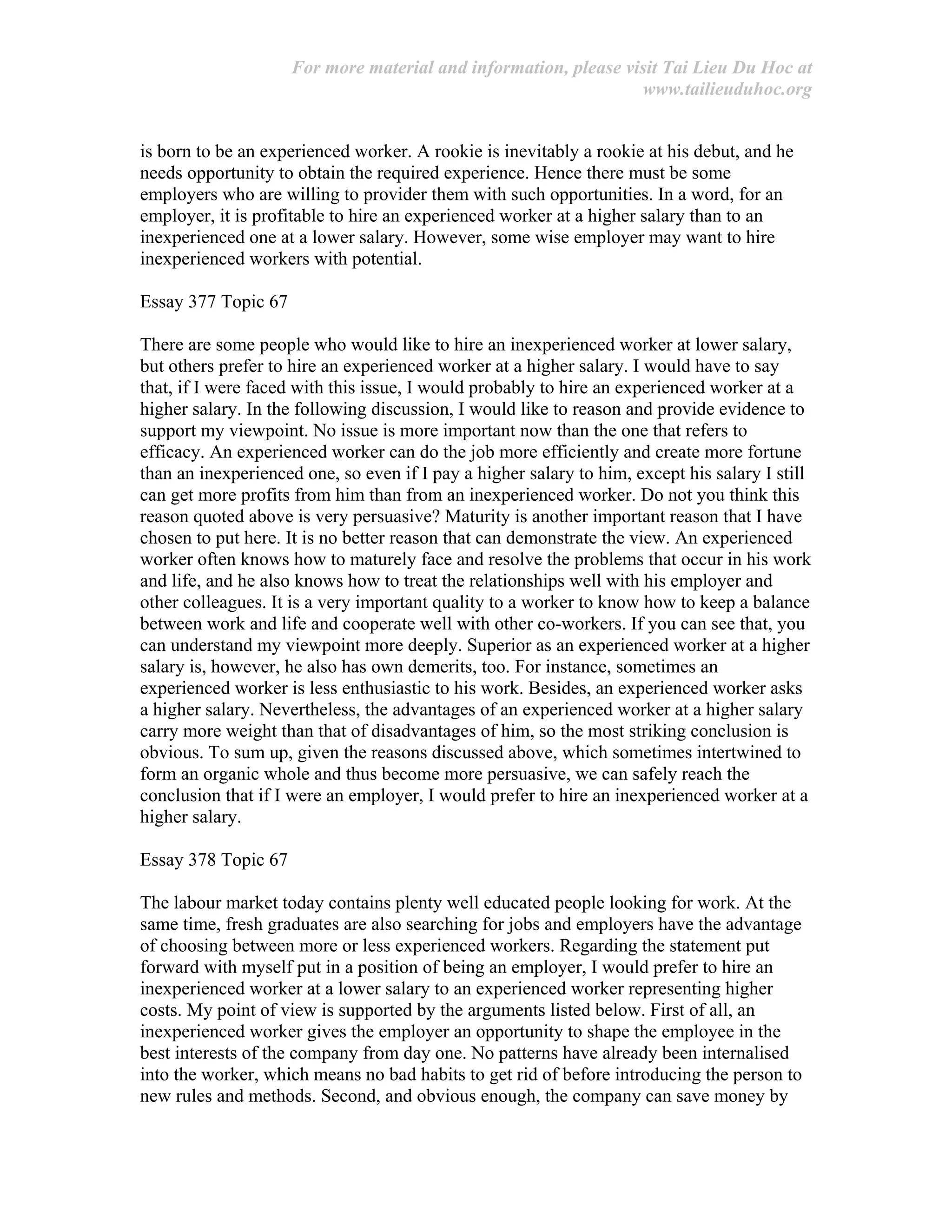 For more material and information, please visit Tai Lieu Du Hoc at
www.tailieuduhoc.org
is born to be an experienced worker. A rookie is inevitably a rookie at his debut, and he
needs opportunity to obtain the required experience. Hence there must be some
employers who are willing to provider them with such opportunities. In a word, for an
employer, it is profitable to hire an experienced worker at a higher salary than to an
inexperienced one at a lower salary. However, some wise employer may want to hire
inexperienced workers with potential.
Essay 377 Topic 67
There are some people who would like to hire an inexperienced worker at lower salary,
but others prefer to hire an experienced worker at a higher salary. I would have to say
that, if I were faced with this issue, I would probably to hire an experienced worker at a
higher salary. In the following discussion, I would like to reason and provide evidence to
support my viewpoint. No issue is more important now than the one that refers to
efficacy. An experienced worker can do the job more efficiently and create more fortune
than an inexperienced one, so even if I pay a higher salary to him, except his salary I still
can get more profits from him than from an inexperienced worker. Do not you think this
reason quoted above is very persuasive? Maturity is another important reason that I have
chosen to put here. It is no better reason that can demonstrate the view. An experienced
worker often knows how to maturely face and resolve the problems that occur in his work
and life, and he also knows how to treat the relationships well with his employer and
other colleagues. It is a very important quality to a worker to know how to keep a balance
between work and life and cooperate well with other co-workers. If you can see that, you
can understand my viewpoint more deeply. Superior as an experienced worker at a higher
salary is, however, he also has own demerits, too. For instance, sometimes an
experienced worker is less enthusiastic to his work. Besides, an experienced worker asks
a higher salary. Nevertheless, the advantages of an experienced worker at a higher salary
carry more weight than that of disadvantages of him, so the most striking conclusion is
obvious. To sum up, given the reasons discussed above, which sometimes intertwined to
form an organic whole and thus become more persuasive, we can safely reach the
conclusion that if I were an employer, I would prefer to hire an inexperienced worker at a
higher salary.
Essay 378 Topic 67
The labour market today contains plenty well educated people looking for work. At the
same time, fresh graduates are also searching for jobs and employers have the advantage
of choosing between more or less experienced workers. Regarding the statement put
forward with myself put in a position of being an employer, I would prefer to hire an
inexperienced worker at a lower salary to an experienced worker representing higher
costs. My point of view is supported by the arguments listed below. First of all, an
inexperienced worker gives the employer an opportunity to shape the employee in the
best interests of the company from day one. No patterns have already been internalised
into the worker, which means no bad habits to get rid of before introducing the person to
new rules and methods. Second, and obvious enough, the company can save money by
 