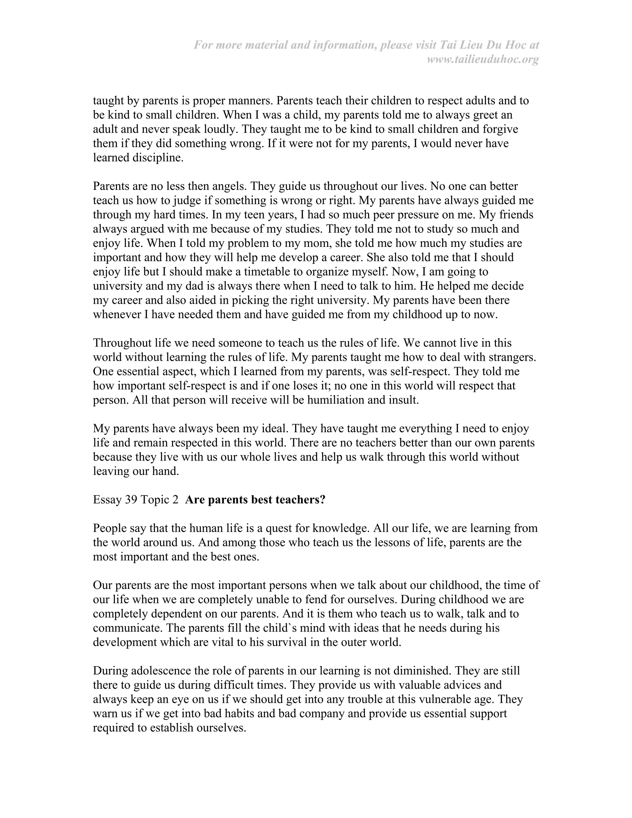 For more material and information, please visit Tai Lieu Du Hoc at
www.tailieuduhoc.org
taught by parents is proper manners. Parents teach their children to respect adults and to
be kind to small children. When I was a child, my parents told me to always greet an
adult and never speak loudly. They taught me to be kind to small children and forgive
them if they did something wrong. If it were not for my parents, I would never have
learned discipline.
Parents are no less then angels. They guide us throughout our lives. No one can better
teach us how to judge if something is wrong or right. My parents have always guided me
through my hard times. In my teen years, I had so much peer pressure on me. My friends
always argued with me because of my studies. They told me not to study so much and
enjoy life. When I told my problem to my mom, she told me how much my studies are
important and how they will help me develop a career. She also told me that I should
enjoy life but I should make a timetable to organize myself. Now, I am going to
university and my dad is always there when I need to talk to him. He helped me decide
my career and also aided in picking the right university. My parents have been there
whenever I have needed them and have guided me from my childhood up to now.
Throughout life we need someone to teach us the rules of life. We cannot live in this
world without learning the rules of life. My parents taught me how to deal with strangers.
One essential aspect, which I learned from my parents, was self-respect. They told me
how important self-respect is and if one loses it; no one in this world will respect that
person. All that person will receive will be humiliation and insult.
My parents have always been my ideal. They have taught me everything I need to enjoy
life and remain respected in this world. There are no teachers better than our own parents
because they live with us our whole lives and help us walk through this world without
leaving our hand.
Essay 39 Topic 2 Are parents best teachers?
People say that the human life is a quest for knowledge. All our life, we are learning from
the world around us. And among those who teach us the lessons of life, parents are the
most important and the best ones.
Our parents are the most important persons when we talk about our childhood, the time of
our life when we are completely unable to fend for ourselves. During childhood we are
completely dependent on our parents. And it is them who teach us to walk, talk and to
communicate. The parents fill the child`s mind with ideas that he needs during his
development which are vital to his survival in the outer world.
During adolescence the role of parents in our learning is not diminished. They are still
there to guide us during difficult times. They provide us with valuable advices and
always keep an eye on us if we should get into any trouble at this vulnerable age. They
warn us if we get into bad habits and bad company and provide us essential support
required to establish ourselves.
 