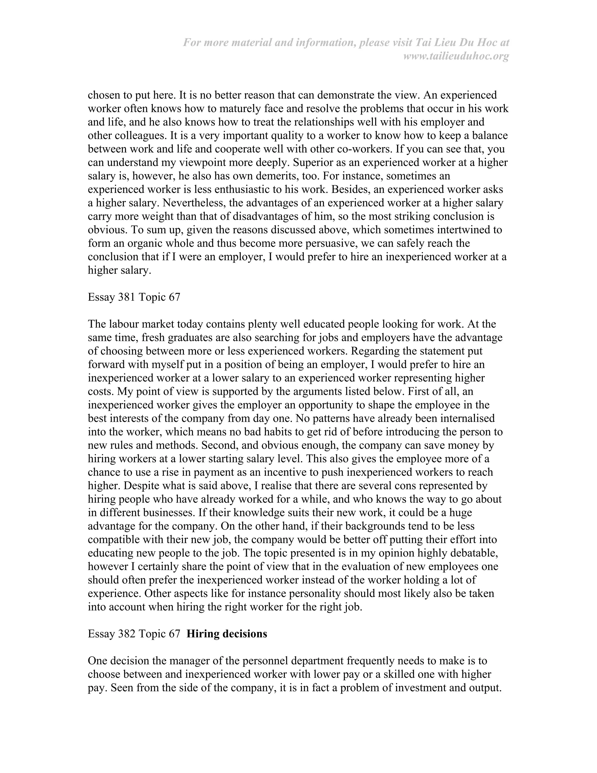 For more material and information, please visit Tai Lieu Du Hoc at
www.tailieuduhoc.org
chosen to put here. It is no better reason that can demonstrate the view. An experienced
worker often knows how to maturely face and resolve the problems that occur in his work
and life, and he also knows how to treat the relationships well with his employer and
other colleagues. It is a very important quality to a worker to know how to keep a balance
between work and life and cooperate well with other co-workers. If you can see that, you
can understand my viewpoint more deeply. Superior as an experienced worker at a higher
salary is, however, he also has own demerits, too. For instance, sometimes an
experienced worker is less enthusiastic to his work. Besides, an experienced worker asks
a higher salary. Nevertheless, the advantages of an experienced worker at a higher salary
carry more weight than that of disadvantages of him, so the most striking conclusion is
obvious. To sum up, given the reasons discussed above, which sometimes intertwined to
form an organic whole and thus become more persuasive, we can safely reach the
conclusion that if I were an employer, I would prefer to hire an inexperienced worker at a
higher salary.
Essay 381 Topic 67
The labour market today contains plenty well educated people looking for work. At the
same time, fresh graduates are also searching for jobs and employers have the advantage
of choosing between more or less experienced workers. Regarding the statement put
forward with myself put in a position of being an employer, I would prefer to hire an
inexperienced worker at a lower salary to an experienced worker representing higher
costs. My point of view is supported by the arguments listed below. First of all, an
inexperienced worker gives the employer an opportunity to shape the employee in the
best interests of the company from day one. No patterns have already been internalised
into the worker, which means no bad habits to get rid of before introducing the person to
new rules and methods. Second, and obvious enough, the company can save money by
hiring workers at a lower starting salary level. This also gives the employee more of a
chance to use a rise in payment as an incentive to push inexperienced workers to reach
higher. Despite what is said above, I realise that there are several cons represented by
hiring people who have already worked for a while, and who knows the way to go about
in different businesses. If their knowledge suits their new work, it could be a huge
advantage for the company. On the other hand, if their backgrounds tend to be less
compatible with their new job, the company would be better off putting their effort into
educating new people to the job. The topic presented is in my opinion highly debatable,
however I certainly share the point of view that in the evaluation of new employees one
should often prefer the inexperienced worker instead of the worker holding a lot of
experience. Other aspects like for instance personality should most likely also be taken
into account when hiring the right worker for the right job.
Essay 382 Topic 67 Hiring decisions
One decision the manager of the personnel department frequently needs to make is to
choose between and inexperienced worker with lower pay or a skilled one with higher
pay. Seen from the side of the company, it is in fact a problem of investment and output.
 