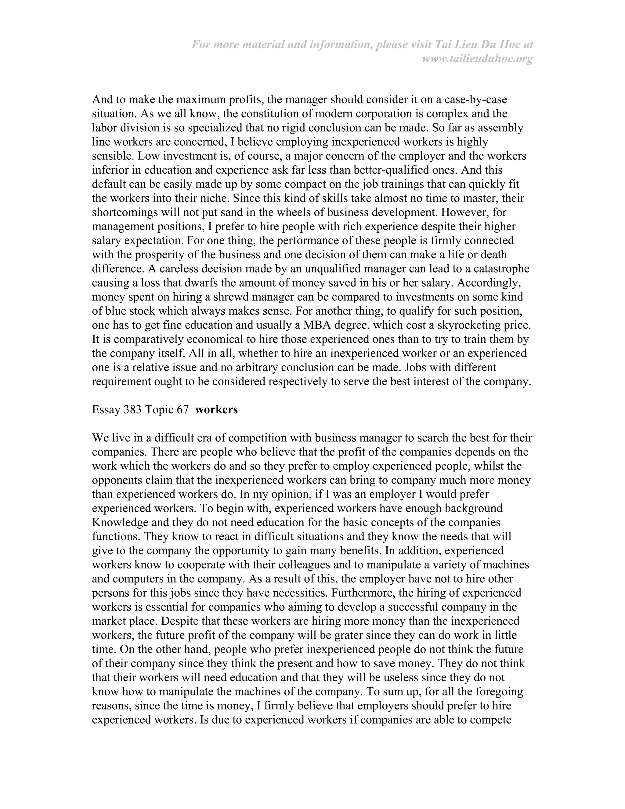For more material and information, please visit Tai Lieu Du Hoc at
www.tailieuduhoc.org
And to make the maximum profits, the manager should consider it on a case-by-case
situation. As we all know, the constitution of modern corporation is complex and the
labor division is so specialized that no rigid conclusion can be made. So far as assembly
line workers are concerned, I believe employing inexperienced workers is highly
sensible. Low investment is, of course, a major concern of the employer and the workers
inferior in education and experience ask far less than better-qualified ones. And this
default can be easily made up by some compact on the job trainings that can quickly fit
the workers into their niche. Since this kind of skills take almost no time to master, their
shortcomings will not put sand in the wheels of business development. However, for
management positions, I prefer to hire people with rich experience despite their higher
salary expectation. For one thing, the performance of these people is firmly connected
with the prosperity of the business and one decision of them can make a life or death
difference. A careless decision made by an unqualified manager can lead to a catastrophe
causing a loss that dwarfs the amount of money saved in his or her salary. Accordingly,
money spent on hiring a shrewd manager can be compared to investments on some kind
of blue stock which always makes sense. For another thing, to qualify for such position,
one has to get fine education and usually a MBA degree, which cost a skyrocketing price.
It is comparatively economical to hire those experienced ones than to try to train them by
the company itself. All in all, whether to hire an inexperienced worker or an experienced
one is a relative issue and no arbitrary conclusion can be made. Jobs with different
requirement ought to be considered respectively to serve the best interest of the company.
Essay 383 Topic 67 workers
We live in a difficult era of competition with business manager to search the best for their
companies. There are people who believe that the profit of the companies depends on the
work which the workers do and so they prefer to employ experienced people, whilst the
opponents claim that the inexperienced workers can bring to company much more money
than experienced workers do. In my opinion, if I was an employer I would prefer
experienced workers. To begin with, experienced workers have enough background
Knowledge and they do not need education for the basic concepts of the companies
functions. They know to react in difficult situations and they know the needs that will
give to the company the opportunity to gain many benefits. In addition, experienced
workers know to cooperate with their colleagues and to manipulate a variety of machines
and computers in the company. As a result of this, the employer have not to hire other
persons for this jobs since they have necessities. Furthermore, the hiring of experienced
workers is essential for companies who aiming to develop a successful company in the
market place. Despite that these workers are hiring more money than the inexperienced
workers, the future profit of the company will be grater since they can do work in little
time. On the other hand, people who prefer inexperienced people do not think the future
of their company since they think the present and how to save money. They do not think
that their workers will need education and that they will be useless since they do not
know how to manipulate the machines of the company. To sum up, for all the foregoing
reasons, since the time is money, I firmly believe that employers should prefer to hire
experienced workers. Is due to experienced workers if companies are able to compete
 