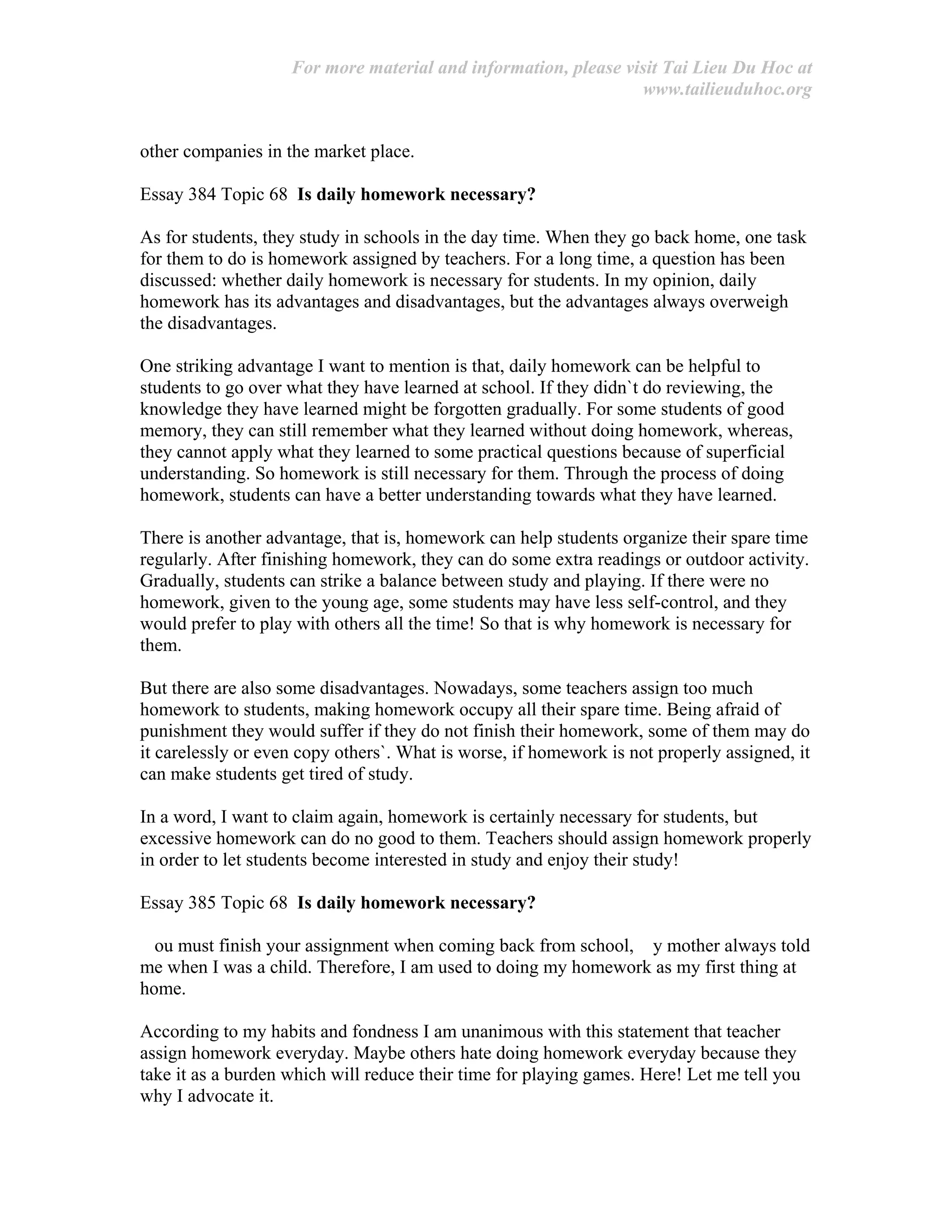 For more material and information, please visit Tai Lieu Du Hoc at
www.tailieuduhoc.org
other companies in the market place.
Essay 384 Topic 68 Is daily homework necessary?
As for students, they study in schools in the day time. When they go back home, one task
for them to do is homework assigned by teachers. For a long time, a question has been
discussed: whether daily homework is necessary for students. In my opinion, daily
homework has its advantages and disadvantages, but the advantages always overweigh
the disadvantages.
One striking advantage I want to mention is that, daily homework can be helpful to
students to go over what they have learned at school. If they didn`t do reviewing, the
knowledge they have learned might be forgotten gradually. For some students of good
memory, they can still remember what they learned without doing homework, whereas,
they cannot apply what they learned to some practical questions because of superficial
understanding. So homework is still necessary for them. Through the process of doing
homework, students can have a better understanding towards what they have learned.
There is another advantage, that is, homework can help students organize their spare time
regularly. After finishing homework, they can do some extra readings or outdoor activity.
Gradually, students can strike a balance between study and playing. If there were no
homework, given to the young age, some students may have less self-control, and they
would prefer to play with others all the time! So that is why homework is necessary for
them.
But there are also some disadvantages. Nowadays, some teachers assign too much
homework to students, making homework occupy all their spare time. Being afraid of
punishment they would suffer if they do not finish their homework, some of them may do
it carelessly or even copy others`. What is worse, if homework is not properly assigned, it
can make students get tired of study.
In a word, I want to claim again, homework is certainly necessary for students, but
excessive homework can do no good to them. Teachers should assign homework properly
in order to let students become interested in study and enjoy their study!
Essay 385 Topic 68 Is daily homework necessary?
ou must finish your assignment when coming back from school, y mother always told
me when I was a child. Therefore, I am used to doing my homework as my first thing at
home.
According to my habits and fondness I am unanimous with this statement that teacher
assign homework everyday. Maybe others hate doing homework everyday because they
take it as a burden which will reduce their time for playing games. Here! Let me tell you
why I advocate it.
 