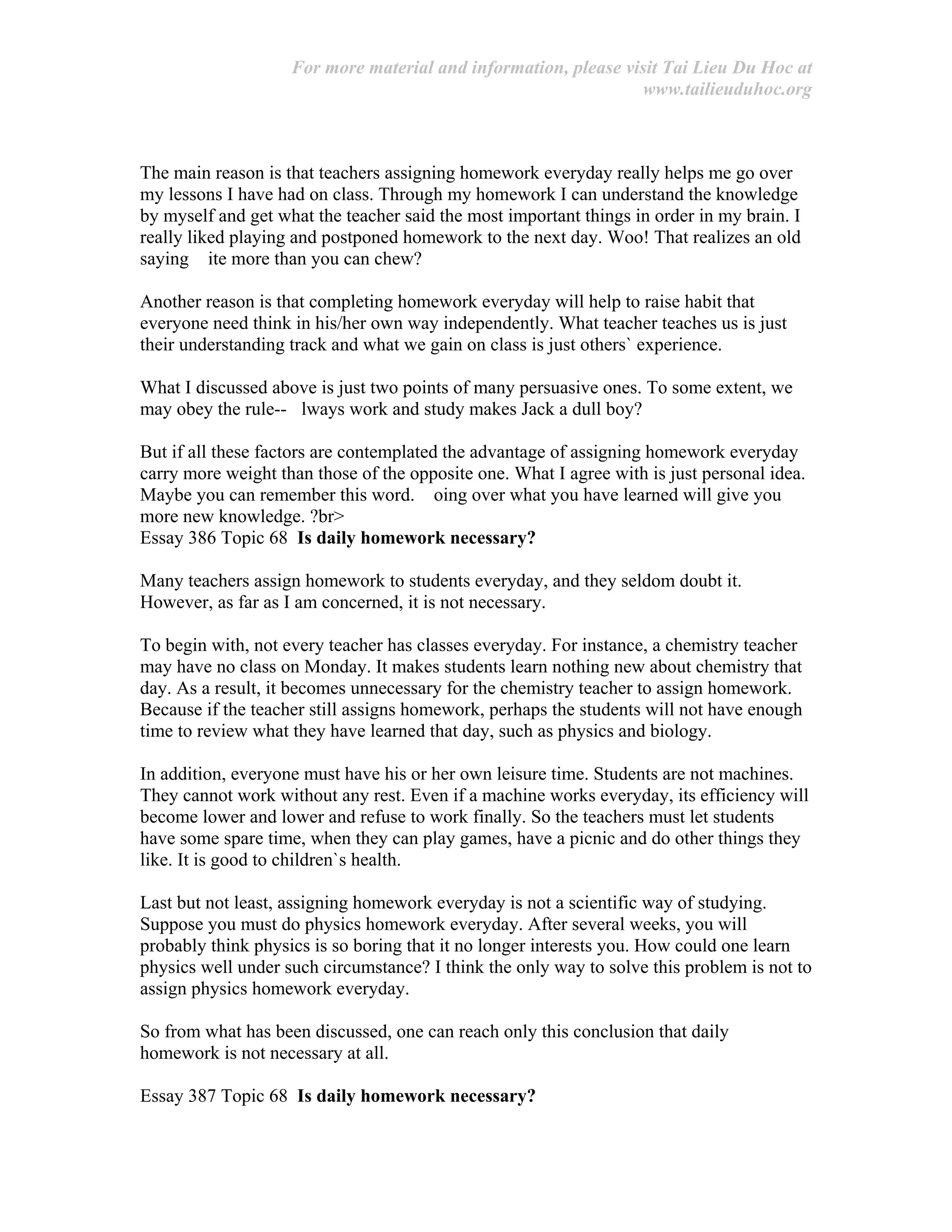 For more material and information, please visit Tai Lieu Du Hoc at
www.tailieuduhoc.org
The main reason is that teachers assigning homework everyday really helps me go over
my lessons I have had on class. Through my homework I can understand the knowledge
by myself and get what the teacher said the most important things in order in my brain. I
really liked playing and postponed homework to the next day. Woo! That realizes an old
saying ite more than you can chew?
Another reason is that completing homework everyday will help to raise habit that
everyone need think in his/her own way independently. What teacher teaches us is just
their understanding track and what we gain on class is just others` experience.
What I discussed above is just two points of many persuasive ones. To some extent, we
may obey the rule-- lways work and study makes Jack a dull boy?
But if all these factors are contemplated the advantage of assigning homework everyday
carry more weight than those of the opposite one. What I agree with is just personal idea.
Maybe you can remember this word. oing over what you have learned will give you
more new knowledge. ?br>
Essay 386 Topic 68 Is daily homework necessary?
Many teachers assign homework to students everyday, and they seldom doubt it.
However, as far as I am concerned, it is not necessary.
To begin with, not every teacher has classes everyday. For instance, a chemistry teacher
may have no class on Monday. It makes students learn nothing new about chemistry that
day. As a result, it becomes unnecessary for the chemistry teacher to assign homework.
Because if the teacher still assigns homework, perhaps the students will not have enough
time to review what they have learned that day, such as physics and biology.
In addition, everyone must have his or her own leisure time. Students are not machines.
They cannot work without any rest. Even if a machine works everyday, its efficiency will
become lower and lower and refuse to work finally. So the teachers must let students
have some spare time, when they can play games, have a picnic and do other things they
like. It is good to children`s health.
Last but not least, assigning homework everyday is not a scientific way of studying.
Suppose you must do physics homework everyday. After several weeks, you will
probably think physics is so boring that it no longer interests you. How could one learn
physics well under such circumstance? I think the only way to solve this problem is not to
assign physics homework everyday.
So from what has been discussed, one can reach only this conclusion that daily
homework is not necessary at all.
Essay 387 Topic 68 Is daily homework necessary?
 