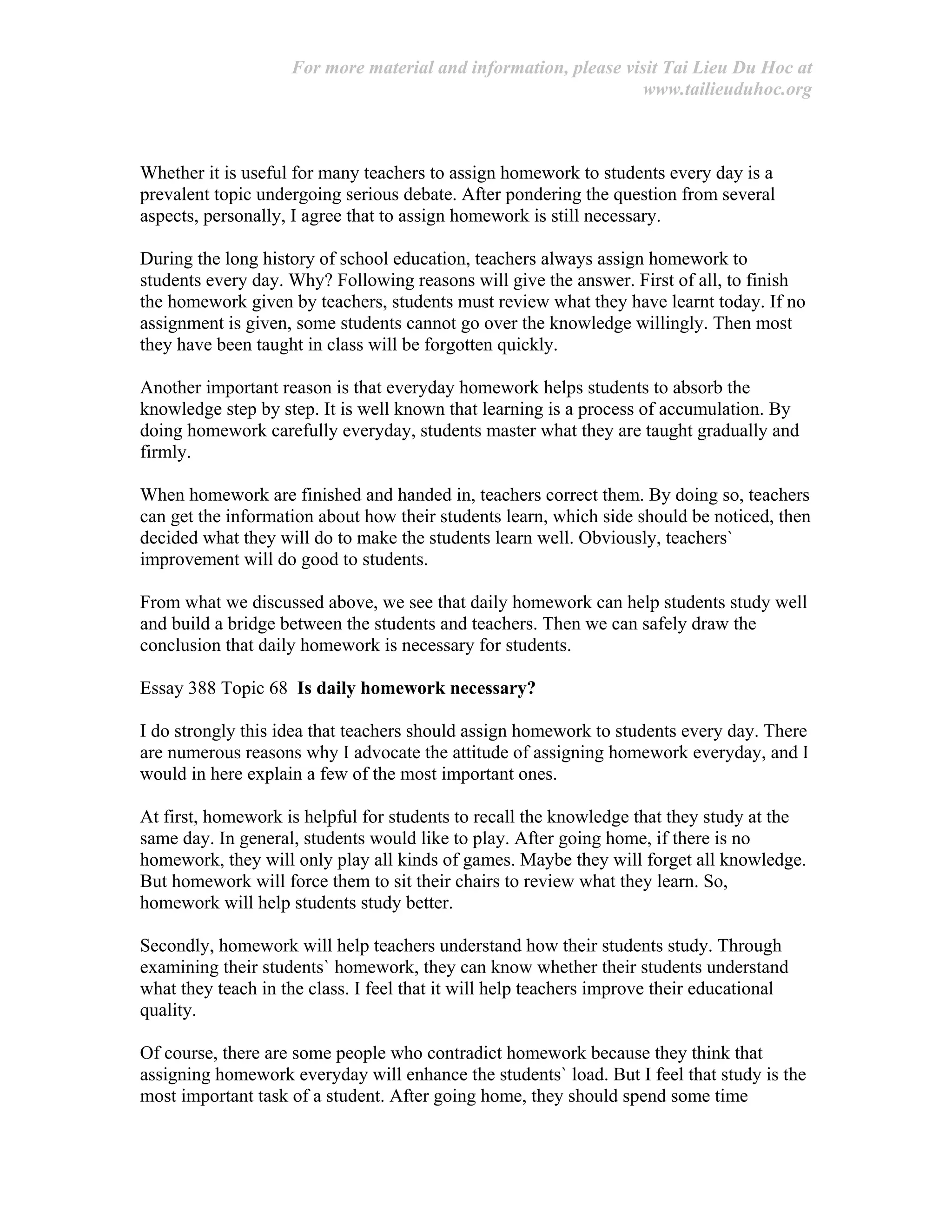 For more material and information, please visit Tai Lieu Du Hoc at
www.tailieuduhoc.org
Whether it is useful for many teachers to assign homework to students every day is a
prevalent topic undergoing serious debate. After pondering the question from several
aspects, personally, I agree that to assign homework is still necessary.
During the long history of school education, teachers always assign homework to
students every day. Why? Following reasons will give the answer. First of all, to finish
the homework given by teachers, students must review what they have learnt today. If no
assignment is given, some students cannot go over the knowledge willingly. Then most
they have been taught in class will be forgotten quickly.
Another important reason is that everyday homework helps students to absorb the
knowledge step by step. It is well known that learning is a process of accumulation. By
doing homework carefully everyday, students master what they are taught gradually and
firmly.
When homework are finished and handed in, teachers correct them. By doing so, teachers
can get the information about how their students learn, which side should be noticed, then
decided what they will do to make the students learn well. Obviously, teachers`
improvement will do good to students.
From what we discussed above, we see that daily homework can help students study well
and build a bridge between the students and teachers. Then we can safely draw the
conclusion that daily homework is necessary for students.
Essay 388 Topic 68 Is daily homework necessary?
I do strongly this idea that teachers should assign homework to students every day. There
are numerous reasons why I advocate the attitude of assigning homework everyday, and I
would in here explain a few of the most important ones.
At first, homework is helpful for students to recall the knowledge that they study at the
same day. In general, students would like to play. After going home, if there is no
homework, they will only play all kinds of games. Maybe they will forget all knowledge.
But homework will force them to sit their chairs to review what they learn. So,
homework will help students study better.
Secondly, homework will help teachers understand how their students study. Through
examining their students` homework, they can know whether their students understand
what they teach in the class. I feel that it will help teachers improve their educational
quality.
Of course, there are some people who contradict homework because they think that
assigning homework everyday will enhance the students` load. But I feel that study is the
most important task of a student. After going home, they should spend some time
 