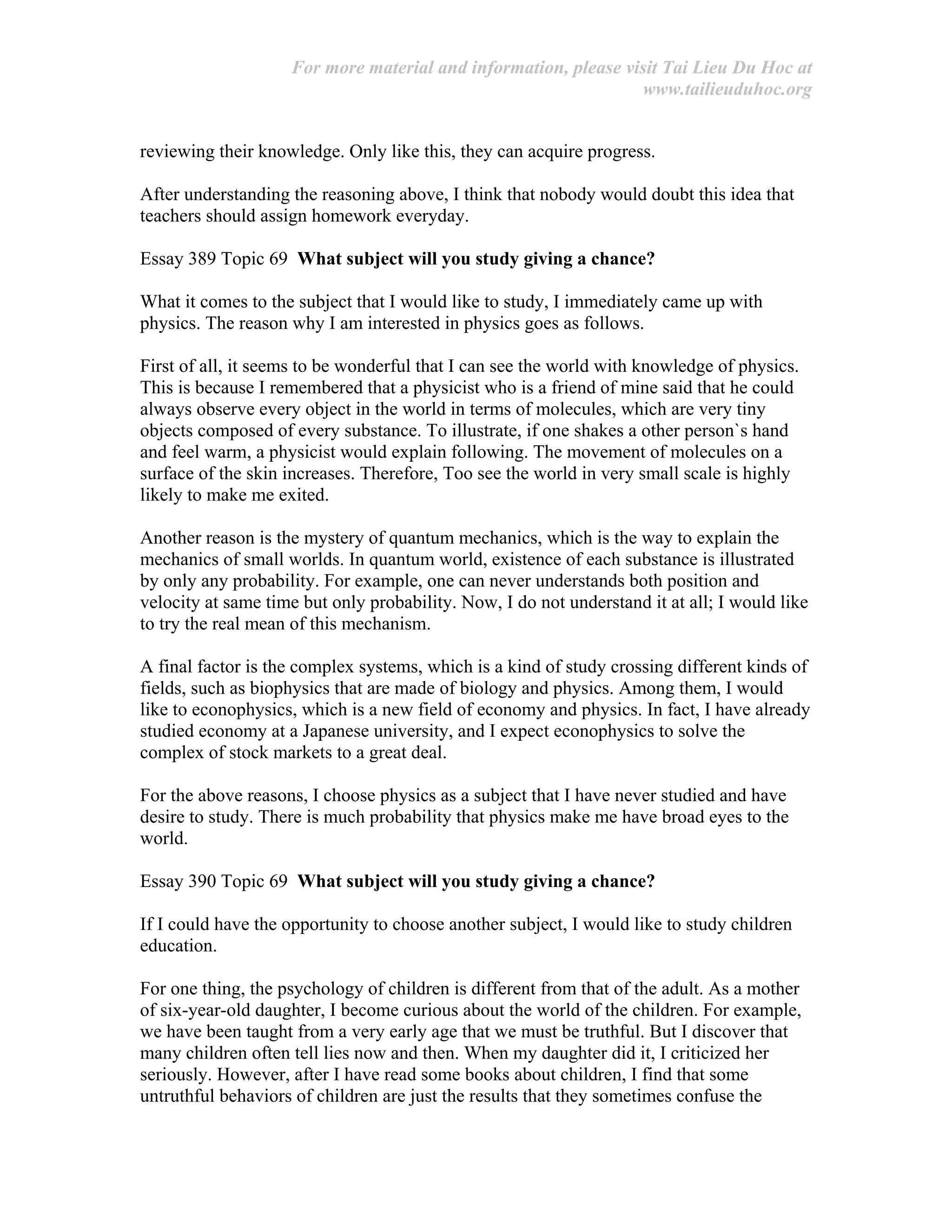 For more material and information, please visit Tai Lieu Du Hoc at
www.tailieuduhoc.org
reviewing their knowledge. Only like this, they can acquire progress.
After understanding the reasoning above, I think that nobody would doubt this idea that
teachers should assign homework everyday.
Essay 389 Topic 69 What subject will you study giving a chance?
What it comes to the subject that I would like to study, I immediately came up with
physics. The reason why I am interested in physics goes as follows.
First of all, it seems to be wonderful that I can see the world with knowledge of physics.
This is because I remembered that a physicist who is a friend of mine said that he could
always observe every object in the world in terms of molecules, which are very tiny
objects composed of every substance. To illustrate, if one shakes a other person`s hand
and feel warm, a physicist would explain following. The movement of molecules on a
surface of the skin increases. Therefore, Too see the world in very small scale is highly
likely to make me exited.
Another reason is the mystery of quantum mechanics, which is the way to explain the
mechanics of small worlds. In quantum world, existence of each substance is illustrated
by only any probability. For example, one can never understands both position and
velocity at same time but only probability. Now, I do not understand it at all; I would like
to try the real mean of this mechanism.
A final factor is the complex systems, which is a kind of study crossing different kinds of
fields, such as biophysics that are made of biology and physics. Among them, I would
like to econophysics, which is a new field of economy and physics. In fact, I have already
studied economy at a Japanese university, and I expect econophysics to solve the
complex of stock markets to a great deal.
For the above reasons, I choose physics as a subject that I have never studied and have
desire to study. There is much probability that physics make me have broad eyes to the
world.
Essay 390 Topic 69 What subject will you study giving a chance?
If I could have the opportunity to choose another subject, I would like to study children
education.
For one thing, the psychology of children is different from that of the adult. As a mother
of six-year-old daughter, I become curious about the world of the children. For example,
we have been taught from a very early age that we must be truthful. But I discover that
many children often tell lies now and then. When my daughter did it, I criticized her
seriously. However, after I have read some books about children, I find that some
untruthful behaviors of children are just the results that they sometimes confuse the
 