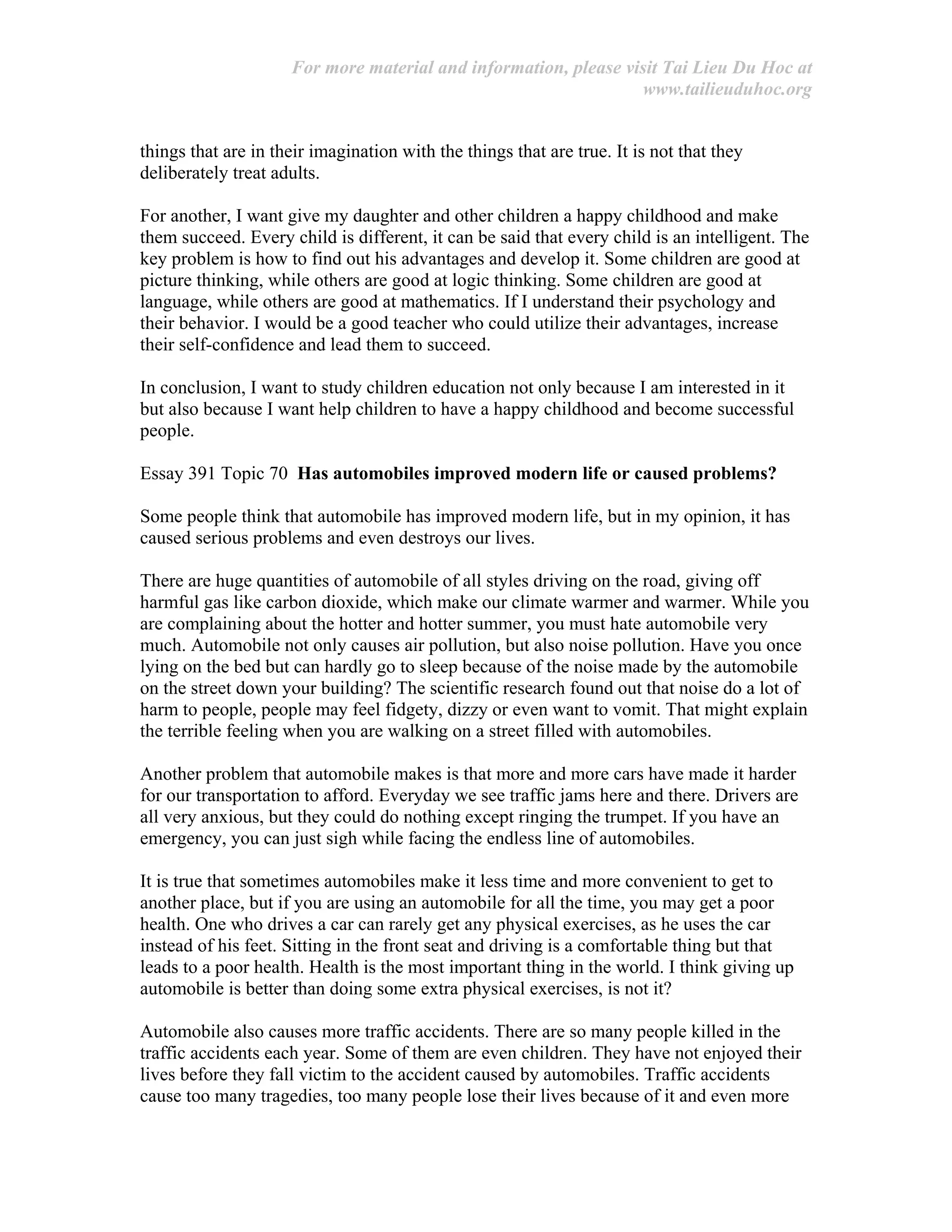 For more material and information, please visit Tai Lieu Du Hoc at
www.tailieuduhoc.org
things that are in their imagination with the things that are true. It is not that they
deliberately treat adults.
For another, I want give my daughter and other children a happy childhood and make
them succeed. Every child is different, it can be said that every child is an intelligent. The
key problem is how to find out his advantages and develop it. Some children are good at
picture thinking, while others are good at logic thinking. Some children are good at
language, while others are good at mathematics. If I understand their psychology and
their behavior. I would be a good teacher who could utilize their advantages, increase
their self-confidence and lead them to succeed.
In conclusion, I want to study children education not only because I am interested in it
but also because I want help children to have a happy childhood and become successful
people.
Essay 391 Topic 70 Has automobiles improved modern life or caused problems?
Some people think that automobile has improved modern life, but in my opinion, it has
caused serious problems and even destroys our lives.
There are huge quantities of automobile of all styles driving on the road, giving off
harmful gas like carbon dioxide, which make our climate warmer and warmer. While you
are complaining about the hotter and hotter summer, you must hate automobile very
much. Automobile not only causes air pollution, but also noise pollution. Have you once
lying on the bed but can hardly go to sleep because of the noise made by the automobile
on the street down your building? The scientific research found out that noise do a lot of
harm to people, people may feel fidgety, dizzy or even want to vomit. That might explain
the terrible feeling when you are walking on a street filled with automobiles.
Another problem that automobile makes is that more and more cars have made it harder
for our transportation to afford. Everyday we see traffic jams here and there. Drivers are
all very anxious, but they could do nothing except ringing the trumpet. If you have an
emergency, you can just sigh while facing the endless line of automobiles.
It is true that sometimes automobiles make it less time and more convenient to get to
another place, but if you are using an automobile for all the time, you may get a poor
health. One who drives a car can rarely get any physical exercises, as he uses the car
instead of his feet. Sitting in the front seat and driving is a comfortable thing but that
leads to a poor health. Health is the most important thing in the world. I think giving up
automobile is better than doing some extra physical exercises, is not it?
Automobile also causes more traffic accidents. There are so many people killed in the
traffic accidents each year. Some of them are even children. They have not enjoyed their
lives before they fall victim to the accident caused by automobiles. Traffic accidents
cause too many tragedies, too many people lose their lives because of it and even more
 