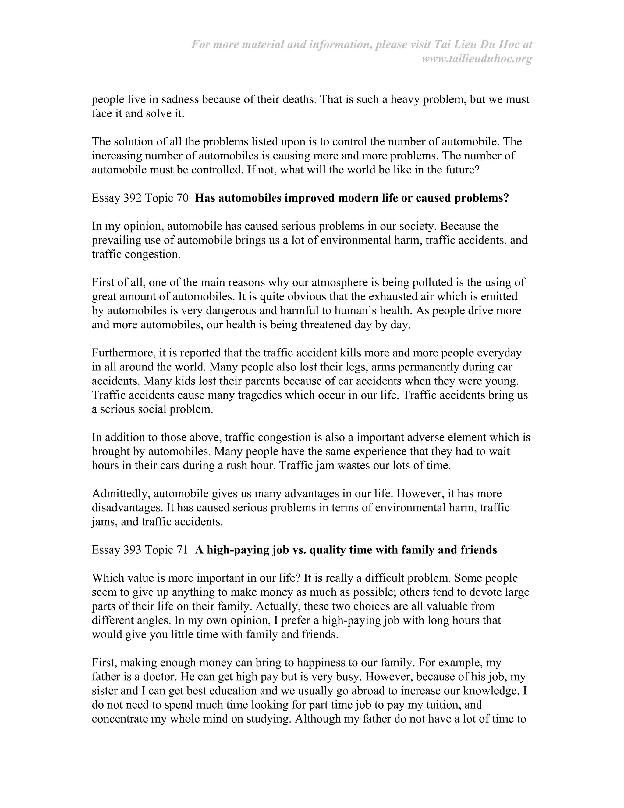 For more material and information, please visit Tai Lieu Du Hoc at
www.tailieuduhoc.org
people live in sadness because of their deaths. That is such a heavy problem, but we must
face it and solve it.
The solution of all the problems listed upon is to control the number of automobile. The
increasing number of automobiles is causing more and more problems. The number of
automobile must be controlled. If not, what will the world be like in the future?
Essay 392 Topic 70 Has automobiles improved modern life or caused problems?
In my opinion, automobile has caused serious problems in our society. Because the
prevailing use of automobile brings us a lot of environmental harm, traffic accidents, and
traffic congestion.
First of all, one of the main reasons why our atmosphere is being polluted is the using of
great amount of automobiles. It is quite obvious that the exhausted air which is emitted
by automobiles is very dangerous and harmful to human`s health. As people drive more
and more automobiles, our health is being threatened day by day.
Furthermore, it is reported that the traffic accident kills more and more people everyday
in all around the world. Many people also lost their legs, arms permanently during car
accidents. Many kids lost their parents because of car accidents when they were young.
Traffic accidents cause many tragedies which occur in our life. Traffic accidents bring us
a serious social problem.
In addition to those above, traffic congestion is also a important adverse element which is
brought by automobiles. Many people have the same experience that they had to wait
hours in their cars during a rush hour. Traffic jam wastes our lots of time.
Admittedly, automobile gives us many advantages in our life. However, it has more
disadvantages. It has caused serious problems in terms of environmental harm, traffic
jams, and traffic accidents.
Essay 393 Topic 71 A high-paying job vs. quality time with family and friends
Which value is more important in our life? It is really a difficult problem. Some people
seem to give up anything to make money as much as possible; others tend to devote large
parts of their life on their family. Actually, these two choices are all valuable from
different angles. In my own opinion, I prefer a high-paying job with long hours that
would give you little time with family and friends.
First, making enough money can bring to happiness to our family. For example, my
father is a doctor. He can get high pay but is very busy. However, because of his job, my
sister and I can get best education and we usually go abroad to increase our knowledge. I
do not need to spend much time looking for part time job to pay my tuition, and
concentrate my whole mind on studying. Although my father do not have a lot of time to
 