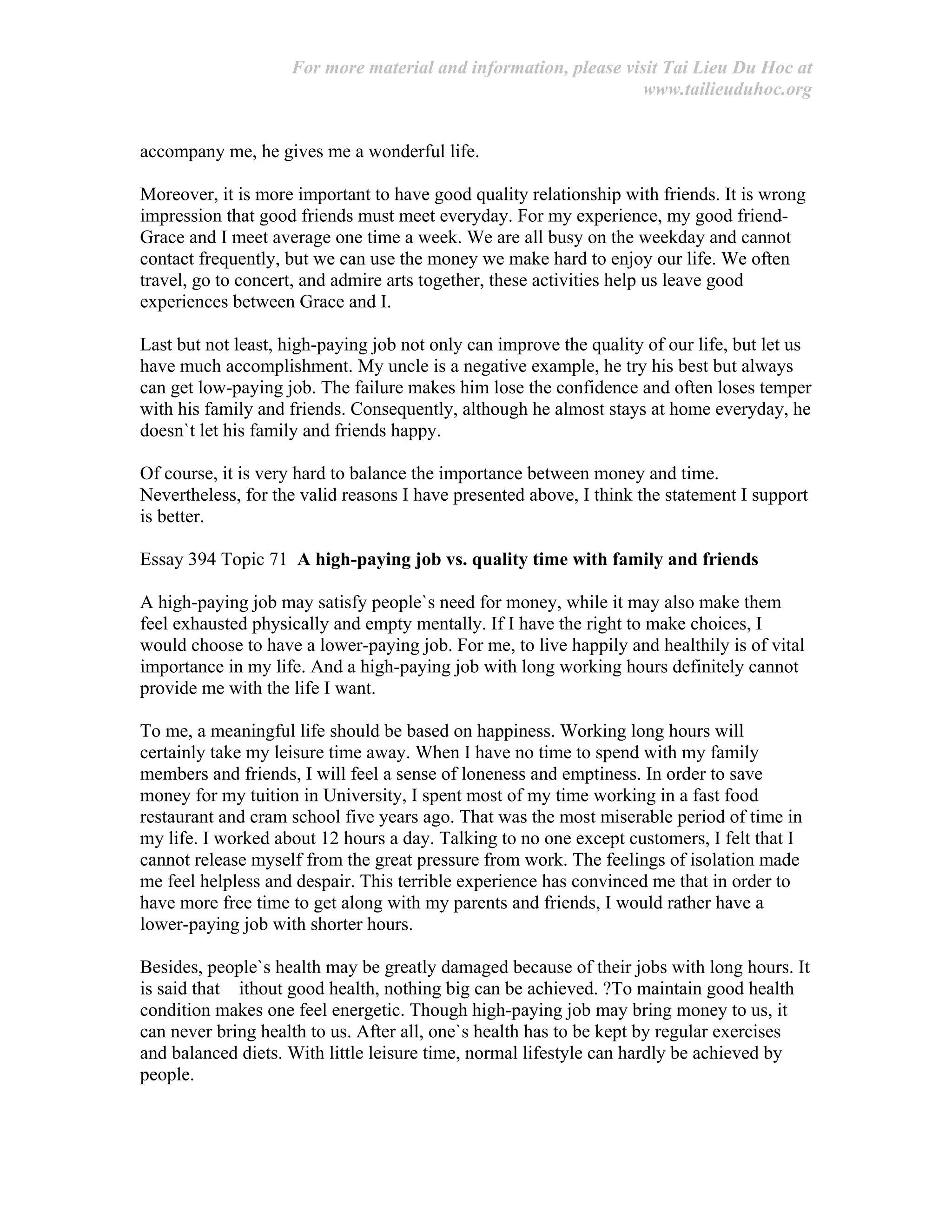 For more material and information, please visit Tai Lieu Du Hoc at
www.tailieuduhoc.org
accompany me, he gives me a wonderful life.
Moreover, it is more important to have good quality relationship with friends. It is wrong
impression that good friends must meet everyday. For my experience, my good friend-
Grace and I meet average one time a week. We are all busy on the weekday and cannot
contact frequently, but we can use the money we make hard to enjoy our life. We often
travel, go to concert, and admire arts together, these activities help us leave good
experiences between Grace and I.
Last but not least, high-paying job not only can improve the quality of our life, but let us
have much accomplishment. My uncle is a negative example, he try his best but always
can get low-paying job. The failure makes him lose the confidence and often loses temper
with his family and friends. Consequently, although he almost stays at home everyday, he
doesn`t let his family and friends happy.
Of course, it is very hard to balance the importance between money and time.
Nevertheless, for the valid reasons I have presented above, I think the statement I support
is better.
Essay 394 Topic 71 A high-paying job vs. quality time with family and friends
A high-paying job may satisfy people`s need for money, while it may also make them
feel exhausted physically and empty mentally. If I have the right to make choices, I
would choose to have a lower-paying job. For me, to live happily and healthily is of vital
importance in my life. And a high-paying job with long working hours definitely cannot
provide me with the life I want.
To me, a meaningful life should be based on happiness. Working long hours will
certainly take my leisure time away. When I have no time to spend with my family
members and friends, I will feel a sense of loneness and emptiness. In order to save
money for my tuition in University, I spent most of my time working in a fast food
restaurant and cram school five years ago. That was the most miserable period of time in
my life. I worked about 12 hours a day. Talking to no one except customers, I felt that I
cannot release myself from the great pressure from work. The feelings of isolation made
me feel helpless and despair. This terrible experience has convinced me that in order to
have more free time to get along with my parents and friends, I would rather have a
lower-paying job with shorter hours.
Besides, people`s health may be greatly damaged because of their jobs with long hours. It
is said that ithout good health, nothing big can be achieved. ?To maintain good health
condition makes one feel energetic. Though high-paying job may bring money to us, it
can never bring health to us. After all, one`s health has to be kept by regular exercises
and balanced diets. With little leisure time, normal lifestyle can hardly be achieved by
people.
 