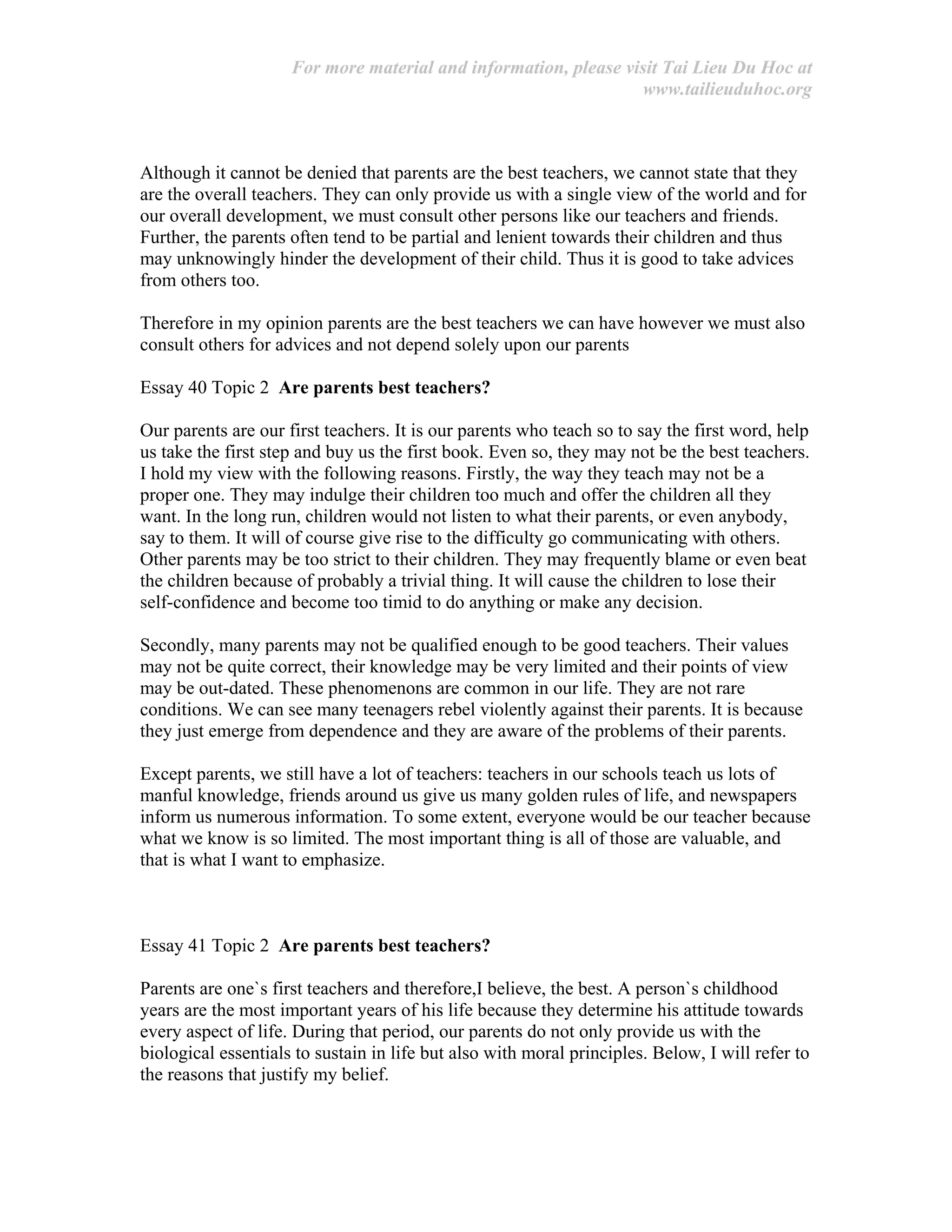 For more material and information, please visit Tai Lieu Du Hoc at
www.tailieuduhoc.org
Although it cannot be denied that parents are the best teachers, we cannot state that they
are the overall teachers. They can only provide us with a single view of the world and for
our overall development, we must consult other persons like our teachers and friends.
Further, the parents often tend to be partial and lenient towards their children and thus
may unknowingly hinder the development of their child. Thus it is good to take advices
from others too.
Therefore in my opinion parents are the best teachers we can have however we must also
consult others for advices and not depend solely upon our parents
Essay 40 Topic 2 Are parents best teachers?
Our parents are our first teachers. It is our parents who teach so to say the first word, help
us take the first step and buy us the first book. Even so, they may not be the best teachers.
I hold my view with the following reasons. Firstly, the way they teach may not be a
proper one. They may indulge their children too much and offer the children all they
want. In the long run, children would not listen to what their parents, or even anybody,
say to them. It will of course give rise to the difficulty go communicating with others.
Other parents may be too strict to their children. They may frequently blame or even beat
the children because of probably a trivial thing. It will cause the children to lose their
self-confidence and become too timid to do anything or make any decision.
Secondly, many parents may not be qualified enough to be good teachers. Their values
may not be quite correct, their knowledge may be very limited and their points of view
may be out-dated. These phenomenons are common in our life. They are not rare
conditions. We can see many teenagers rebel violently against their parents. It is because
they just emerge from dependence and they are aware of the problems of their parents.
Except parents, we still have a lot of teachers: teachers in our schools teach us lots of
manful knowledge, friends around us give us many golden rules of life, and newspapers
inform us numerous information. To some extent, everyone would be our teacher because
what we know is so limited. The most important thing is all of those are valuable, and
that is what I want to emphasize.
Essay 41 Topic 2 Are parents best teachers?
Parents are one`s first teachers and therefore,I believe, the best. A person`s childhood
years are the most important years of his life because they determine his attitude towards
every aspect of life. During that period, our parents do not only provide us with the
biological essentials to sustain in life but also with moral principles. Below, I will refer to
the reasons that justify my belief.
 