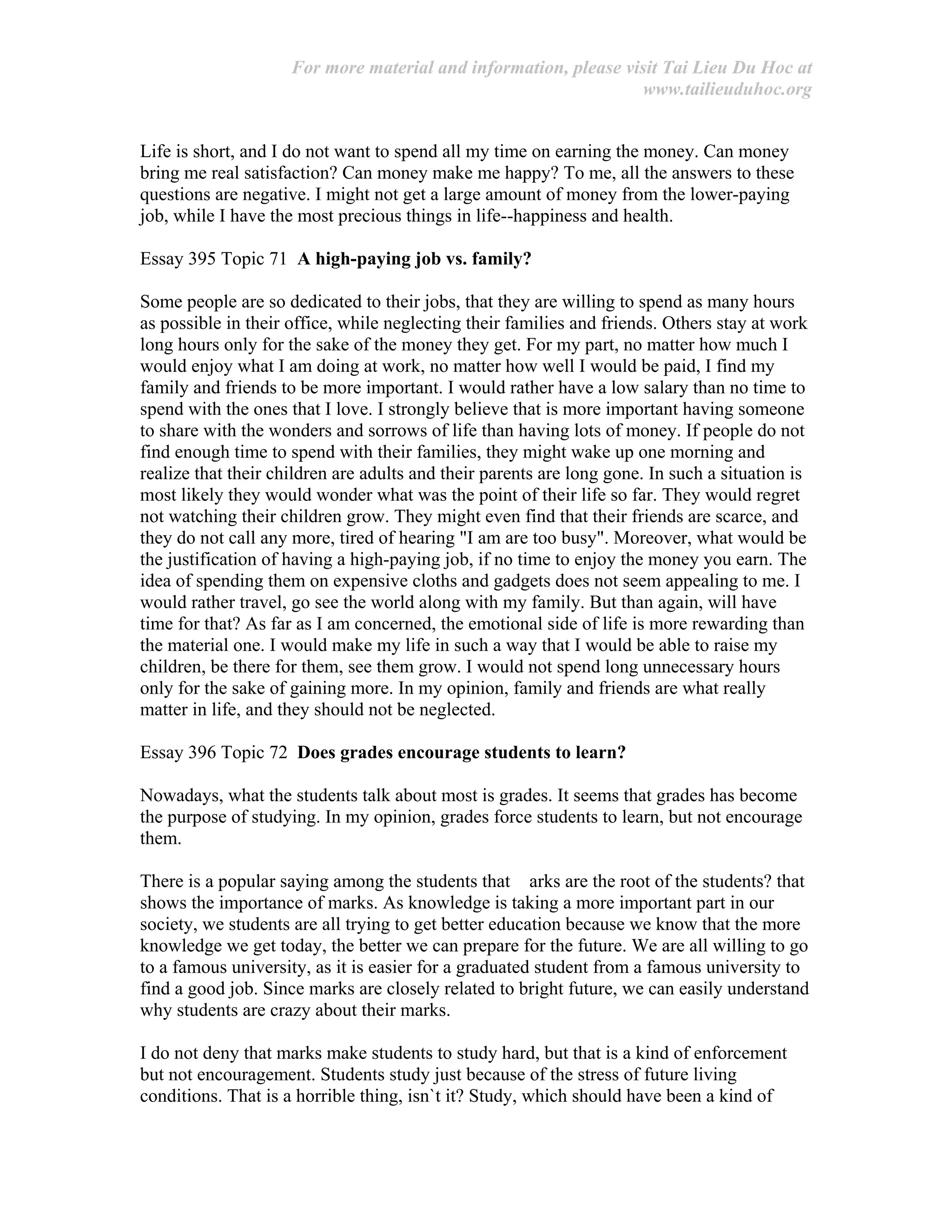 For more material and information, please visit Tai Lieu Du Hoc at
www.tailieuduhoc.org
Life is short, and I do not want to spend all my time on earning the money. Can money
bring me real satisfaction? Can money make me happy? To me, all the answers to these
questions are negative. I might not get a large amount of money from the lower-paying
job, while I have the most precious things in life--happiness and health.
Essay 395 Topic 71 A high-paying job vs. family?
Some people are so dedicated to their jobs, that they are willing to spend as many hours
as possible in their office, while neglecting their families and friends. Others stay at work
long hours only for the sake of the money they get. For my part, no matter how much I
would enjoy what I am doing at work, no matter how well I would be paid, I find my
family and friends to be more important. I would rather have a low salary than no time to
spend with the ones that I love. I strongly believe that is more important having someone
to share with the wonders and sorrows of life than having lots of money. If people do not
find enough time to spend with their families, they might wake up one morning and
realize that their children are adults and their parents are long gone. In such a situation is
most likely they would wonder what was the point of their life so far. They would regret
not watching their children grow. They might even find that their friends are scarce, and
they do not call any more, tired of hearing "I am are too busy". Moreover, what would be
the justification of having a high-paying job, if no time to enjoy the money you earn. The
idea of spending them on expensive cloths and gadgets does not seem appealing to me. I
would rather travel, go see the world along with my family. But than again, will have
time for that? As far as I am concerned, the emotional side of life is more rewarding than
the material one. I would make my life in such a way that I would be able to raise my
children, be there for them, see them grow. I would not spend long unnecessary hours
only for the sake of gaining more. In my opinion, family and friends are what really
matter in life, and they should not be neglected.
Essay 396 Topic 72 Does grades encourage students to learn?
Nowadays, what the students talk about most is grades. It seems that grades has become
the purpose of studying. In my opinion, grades force students to learn, but not encourage
them.
There is a popular saying among the students that arks are the root of the students? that
shows the importance of marks. As knowledge is taking a more important part in our
society, we students are all trying to get better education because we know that the more
knowledge we get today, the better we can prepare for the future. We are all willing to go
to a famous university, as it is easier for a graduated student from a famous university to
find a good job. Since marks are closely related to bright future, we can easily understand
why students are crazy about their marks.
I do not deny that marks make students to study hard, but that is a kind of enforcement
but not encouragement. Students study just because of the stress of future living
conditions. That is a horrible thing, isn`t it? Study, which should have been a kind of
 