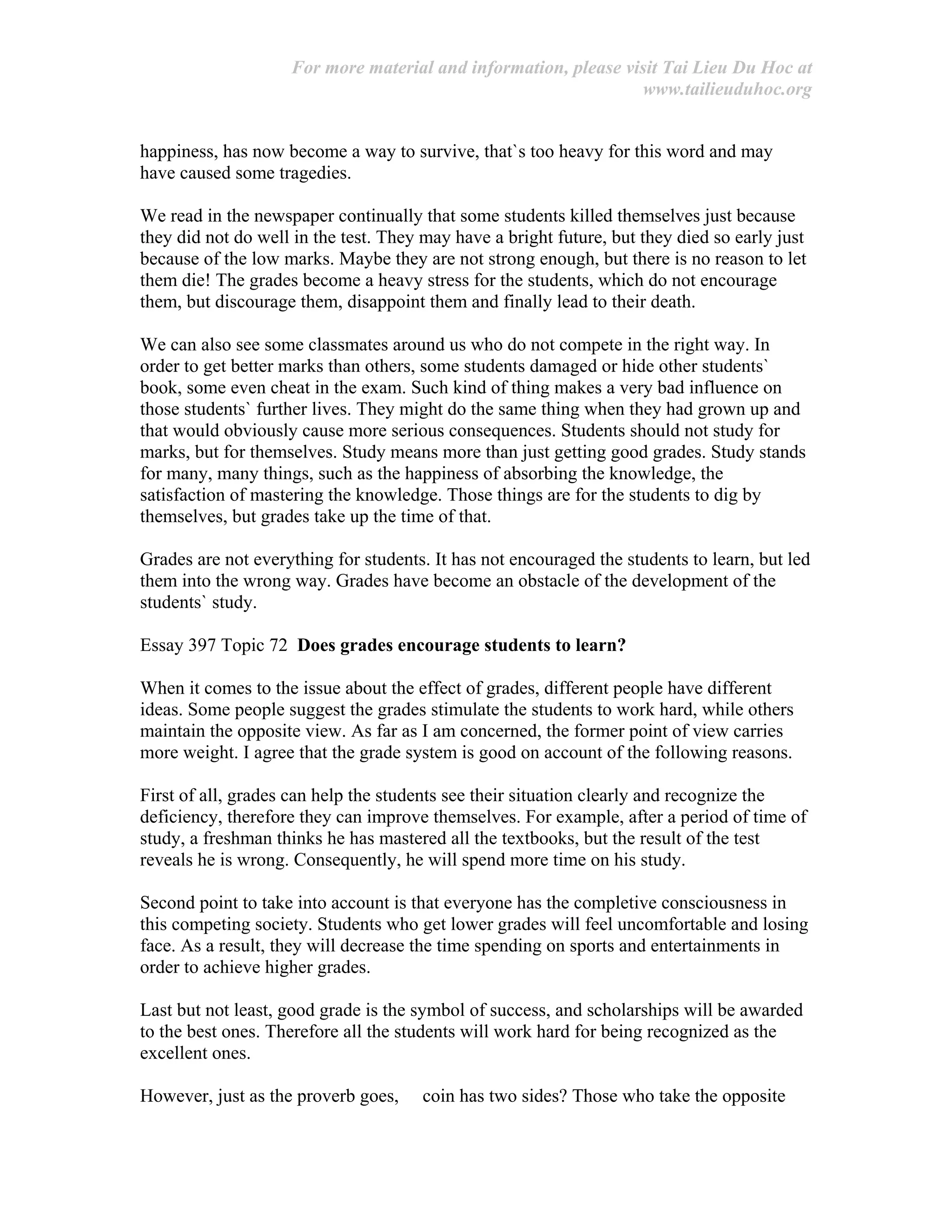For more material and information, please visit Tai Lieu Du Hoc at
www.tailieuduhoc.org
happiness, has now become a way to survive, that`s too heavy for this word and may
have caused some tragedies.
We read in the newspaper continually that some students killed themselves just because
they did not do well in the test. They may have a bright future, but they died so early just
because of the low marks. Maybe they are not strong enough, but there is no reason to let
them die! The grades become a heavy stress for the students, which do not encourage
them, but discourage them, disappoint them and finally lead to their death.
We can also see some classmates around us who do not compete in the right way. In
order to get better marks than others, some students damaged or hide other students`
book, some even cheat in the exam. Such kind of thing makes a very bad influence on
those students` further lives. They might do the same thing when they had grown up and
that would obviously cause more serious consequences. Students should not study for
marks, but for themselves. Study means more than just getting good grades. Study stands
for many, many things, such as the happiness of absorbing the knowledge, the
satisfaction of mastering the knowledge. Those things are for the students to dig by
themselves, but grades take up the time of that.
Grades are not everything for students. It has not encouraged the students to learn, but led
them into the wrong way. Grades have become an obstacle of the development of the
students` study.
Essay 397 Topic 72 Does grades encourage students to learn?
When it comes to the issue about the effect of grades, different people have different
ideas. Some people suggest the grades stimulate the students to work hard, while others
maintain the opposite view. As far as I am concerned, the former point of view carries
more weight. I agree that the grade system is good on account of the following reasons.
First of all, grades can help the students see their situation clearly and recognize the
deficiency, therefore they can improve themselves. For example, after a period of time of
study, a freshman thinks he has mastered all the textbooks, but the result of the test
reveals he is wrong. Consequently, he will spend more time on his study.
Second point to take into account is that everyone has the completive consciousness in
this competing society. Students who get lower grades will feel uncomfortable and losing
face. As a result, they will decrease the time spending on sports and entertainments in
order to achieve higher grades.
Last but not least, good grade is the symbol of success, and scholarships will be awarded
to the best ones. Therefore all the students will work hard for being recognized as the
excellent ones.
However, just as the proverb goes, coin has two sides? Those who take the opposite
 