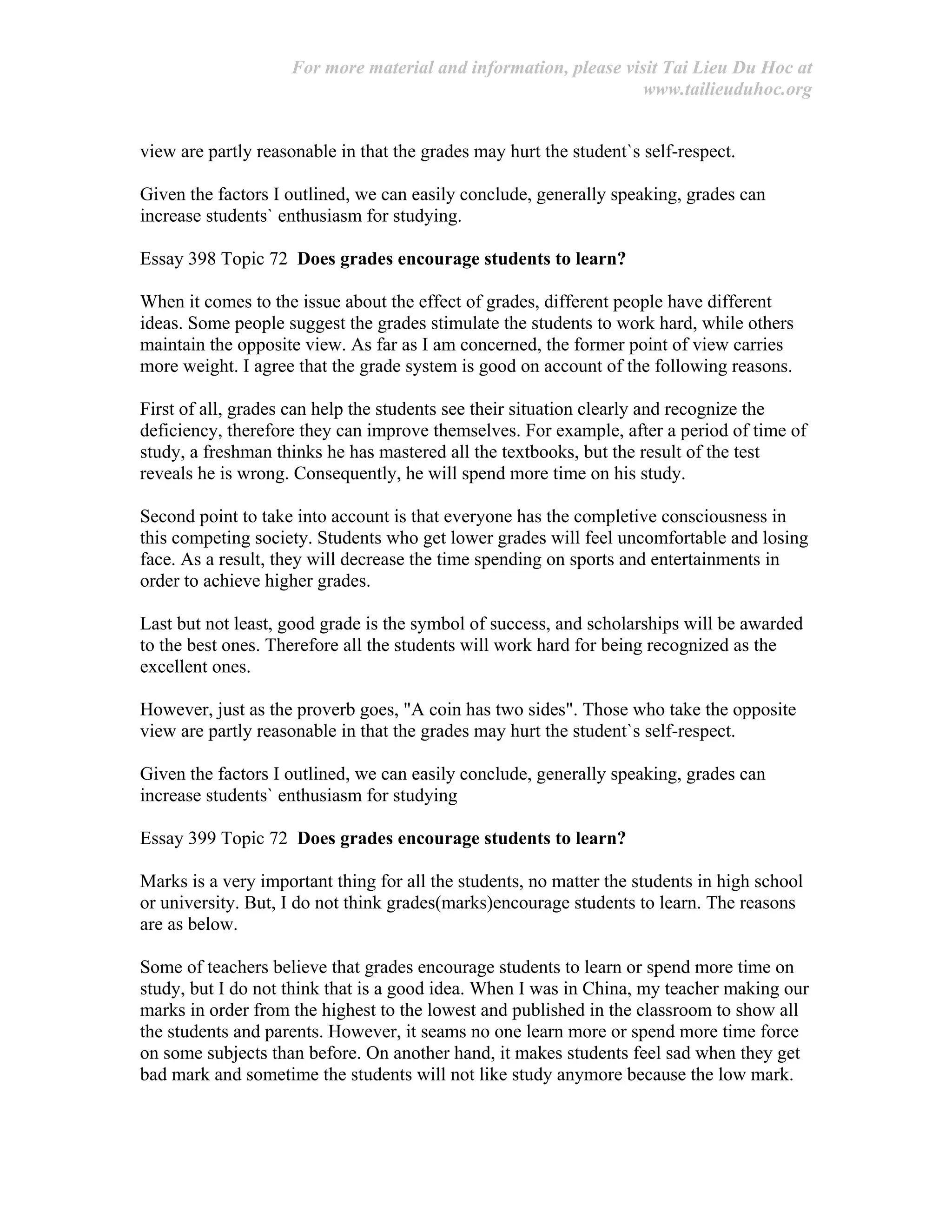 For more material and information, please visit Tai Lieu Du Hoc at
www.tailieuduhoc.org
view are partly reasonable in that the grades may hurt the student`s self-respect.
Given the factors I outlined, we can easily conclude, generally speaking, grades can
increase students` enthusiasm for studying.
Essay 398 Topic 72 Does grades encourage students to learn?
When it comes to the issue about the effect of grades, different people have different
ideas. Some people suggest the grades stimulate the students to work hard, while others
maintain the opposite view. As far as I am concerned, the former point of view carries
more weight. I agree that the grade system is good on account of the following reasons.
First of all, grades can help the students see their situation clearly and recognize the
deficiency, therefore they can improve themselves. For example, after a period of time of
study, a freshman thinks he has mastered all the textbooks, but the result of the test
reveals he is wrong. Consequently, he will spend more time on his study.
Second point to take into account is that everyone has the completive consciousness in
this competing society. Students who get lower grades will feel uncomfortable and losing
face. As a result, they will decrease the time spending on sports and entertainments in
order to achieve higher grades.
Last but not least, good grade is the symbol of success, and scholarships will be awarded
to the best ones. Therefore all the students will work hard for being recognized as the
excellent ones.
However, just as the proverb goes, "A coin has two sides". Those who take the opposite
view are partly reasonable in that the grades may hurt the student`s self-respect.
Given the factors I outlined, we can easily conclude, generally speaking, grades can
increase students` enthusiasm for studying
Essay 399 Topic 72 Does grades encourage students to learn?
Marks is a very important thing for all the students, no matter the students in high school
or university. But, I do not think grades(marks)encourage students to learn. The reasons
are as below.
Some of teachers believe that grades encourage students to learn or spend more time on
study, but I do not think that is a good idea. When I was in China, my teacher making our
marks in order from the highest to the lowest and published in the classroom to show all
the students and parents. However, it seams no one learn more or spend more time force
on some subjects than before. On another hand, it makes students feel sad when they get
bad mark and sometime the students will not like study anymore because the low mark.
 