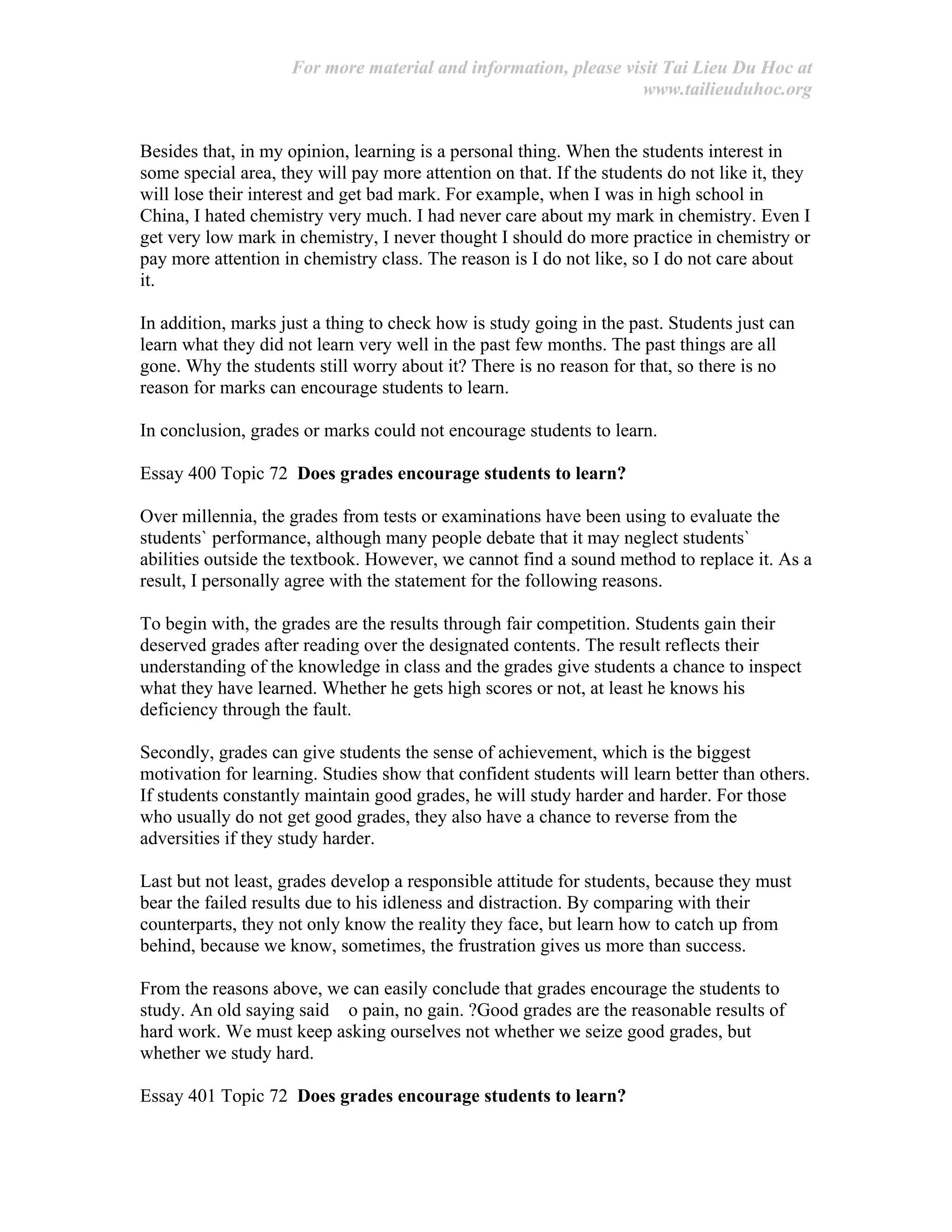 For more material and information, please visit Tai Lieu Du Hoc at
www.tailieuduhoc.org
Besides that, in my opinion, learning is a personal thing. When the students interest in
some special area, they will pay more attention on that. If the students do not like it, they
will lose their interest and get bad mark. For example, when I was in high school in
China, I hated chemistry very much. I had never care about my mark in chemistry. Even I
get very low mark in chemistry, I never thought I should do more practice in chemistry or
pay more attention in chemistry class. The reason is I do not like, so I do not care about
it.
In addition, marks just a thing to check how is study going in the past. Students just can
learn what they did not learn very well in the past few months. The past things are all
gone. Why the students still worry about it? There is no reason for that, so there is no
reason for marks can encourage students to learn.
In conclusion, grades or marks could not encourage students to learn.
Essay 400 Topic 72 Does grades encourage students to learn?
Over millennia, the grades from tests or examinations have been using to evaluate the
students` performance, although many people debate that it may neglect students`
abilities outside the textbook. However, we cannot find a sound method to replace it. As a
result, I personally agree with the statement for the following reasons.
To begin with, the grades are the results through fair competition. Students gain their
deserved grades after reading over the designated contents. The result reflects their
understanding of the knowledge in class and the grades give students a chance to inspect
what they have learned. Whether he gets high scores or not, at least he knows his
deficiency through the fault.
Secondly, grades can give students the sense of achievement, which is the biggest
motivation for learning. Studies show that confident students will learn better than others.
If students constantly maintain good grades, he will study harder and harder. For those
who usually do not get good grades, they also have a chance to reverse from the
adversities if they study harder.
Last but not least, grades develop a responsible attitude for students, because they must
bear the failed results due to his idleness and distraction. By comparing with their
counterparts, they not only know the reality they face, but learn how to catch up from
behind, because we know, sometimes, the frustration gives us more than success.
From the reasons above, we can easily conclude that grades encourage the students to
study. An old saying said o pain, no gain. ?Good grades are the reasonable results of
hard work. We must keep asking ourselves not whether we seize good grades, but
whether we study hard.
Essay 401 Topic 72 Does grades encourage students to learn?
 