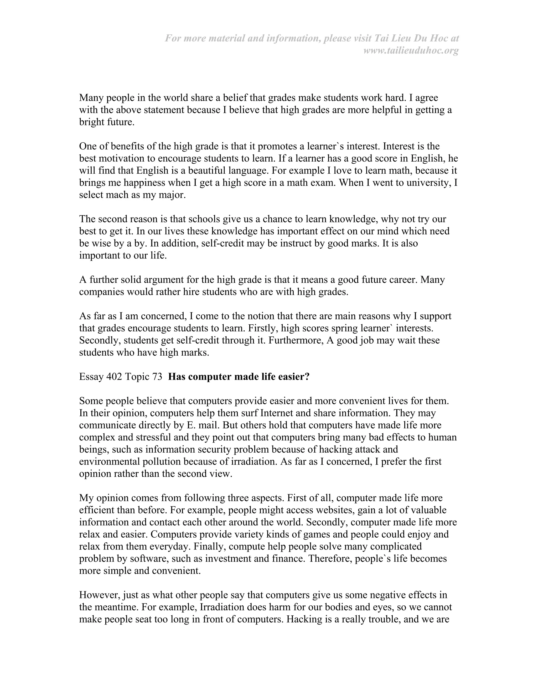 For more material and information, please visit Tai Lieu Du Hoc at
www.tailieuduhoc.org
Many people in the world share a belief that grades make students work hard. I agree
with the above statement because I believe that high grades are more helpful in getting a
bright future.
One of benefits of the high grade is that it promotes a learner`s interest. Interest is the
best motivation to encourage students to learn. If a learner has a good score in English, he
will find that English is a beautiful language. For example I love to learn math, because it
brings me happiness when I get a high score in a math exam. When I went to university, I
select mach as my major.
The second reason is that schools give us a chance to learn knowledge, why not try our
best to get it. In our lives these knowledge has important effect on our mind which need
be wise by a by. In addition, self-credit may be instruct by good marks. It is also
important to our life.
A further solid argument for the high grade is that it means a good future career. Many
companies would rather hire students who are with high grades.
As far as I am concerned, I come to the notion that there are main reasons why I support
that grades encourage students to learn. Firstly, high scores spring learner` interests.
Secondly, students get self-credit through it. Furthermore, A good job may wait these
students who have high marks.
Essay 402 Topic 73 Has computer made life easier?
Some people believe that computers provide easier and more convenient lives for them.
In their opinion, computers help them surf Internet and share information. They may
communicate directly by E. mail. But others hold that computers have made life more
complex and stressful and they point out that computers bring many bad effects to human
beings, such as information security problem because of hacking attack and
environmental pollution because of irradiation. As far as I concerned, I prefer the first
opinion rather than the second view.
My opinion comes from following three aspects. First of all, computer made life more
efficient than before. For example, people might access websites, gain a lot of valuable
information and contact each other around the world. Secondly, computer made life more
relax and easier. Computers provide variety kinds of games and people could enjoy and
relax from them everyday. Finally, compute help people solve many complicated
problem by software, such as investment and finance. Therefore, people`s life becomes
more simple and convenient.
However, just as what other people say that computers give us some negative effects in
the meantime. For example, Irradiation does harm for our bodies and eyes, so we cannot
make people seat too long in front of computers. Hacking is a really trouble, and we are
 