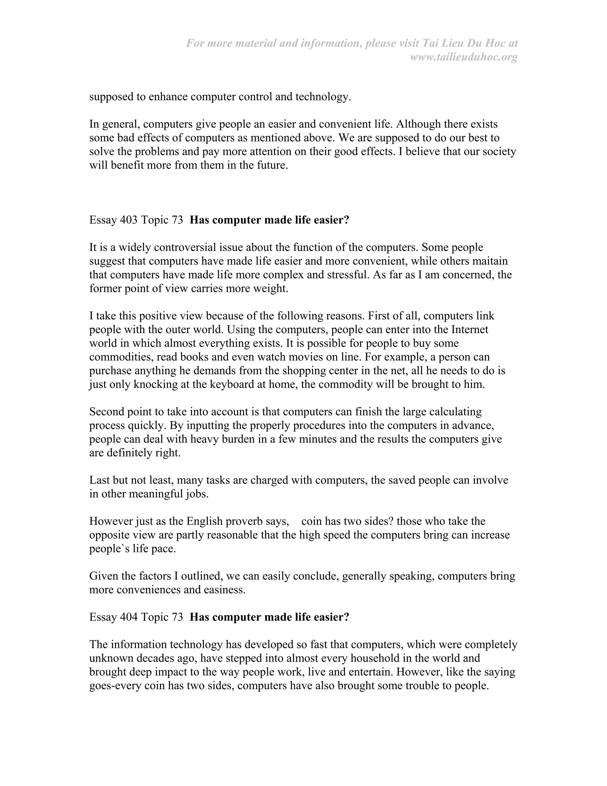 For more material and information, please visit Tai Lieu Du Hoc at
www.tailieuduhoc.org
supposed to enhance computer control and technology.
In general, computers give people an easier and convenient life. Although there exists
some bad effects of computers as mentioned above. We are supposed to do our best to
solve the problems and pay more attention on their good effects. I believe that our society
will benefit more from them in the future.
Essay 403 Topic 73 Has computer made life easier?
It is a widely controversial issue about the function of the computers. Some people
suggest that computers have made life easier and more convenient, while others maitain
that computers have made life more complex and stressful. As far as I am concerned, the
former point of view carries more weight.
I take this positive view because of the following reasons. First of all, computers link
people with the outer world. Using the computers, people can enter into the Internet
world in which almost everything exists. It is possible for people to buy some
commodities, read books and even watch movies on line. For example, a person can
purchase anything he demands from the shopping center in the net, all he needs to do is
just only knocking at the keyboard at home, the commodity will be brought to him.
Second point to take into account is that computers can finish the large calculating
process quickly. By inputting the properly procedures into the computers in advance,
people can deal with heavy burden in a few minutes and the results the computers give
are definitely right.
Last but not least, many tasks are charged with computers, the saved people can involve
in other meaningful jobs.
However just as the English proverb says, coin has two sides? those who take the
opposite view are partly reasonable that the high speed the computers bring can increase
people`s life pace.
Given the factors I outlined, we can easily conclude, generally speaking, computers bring
more conveniences and easiness.
Essay 404 Topic 73 Has computer made life easier?
The information technology has developed so fast that computers, which were completely
unknown decades ago, have stepped into almost every household in the world and
brought deep impact to the way people work, live and entertain. However, like the saying
goes-every coin has two sides, computers have also brought some trouble to people.
 