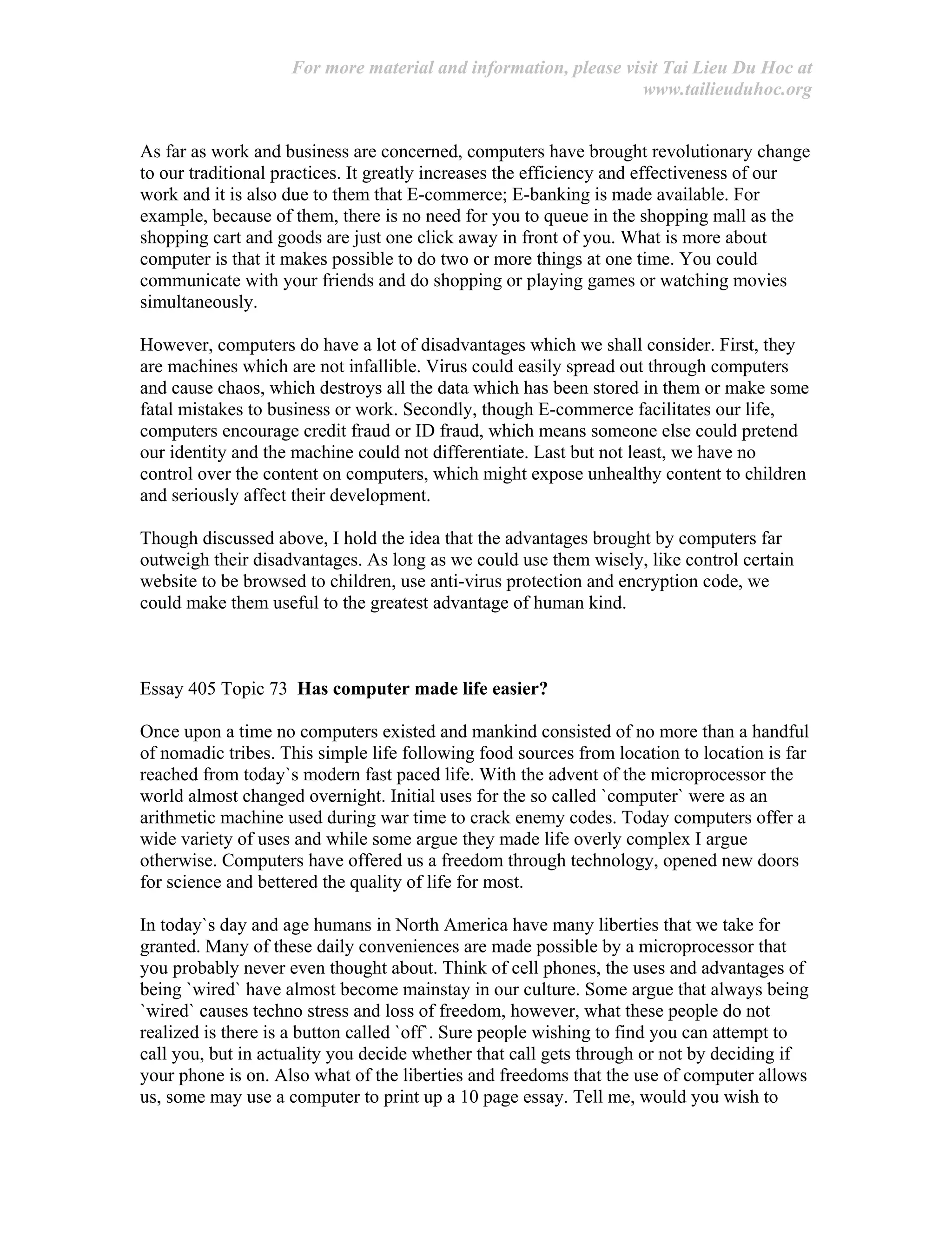 For more material and information, please visit Tai Lieu Du Hoc at
www.tailieuduhoc.org
As far as work and business are concerned, computers have brought revolutionary change
to our traditional practices. It greatly increases the efficiency and effectiveness of our
work and it is also due to them that E-commerce; E-banking is made available. For
example, because of them, there is no need for you to queue in the shopping mall as the
shopping cart and goods are just one click away in front of you. What is more about
computer is that it makes possible to do two or more things at one time. You could
communicate with your friends and do shopping or playing games or watching movies
simultaneously.
However, computers do have a lot of disadvantages which we shall consider. First, they
are machines which are not infallible. Virus could easily spread out through computers
and cause chaos, which destroys all the data which has been stored in them or make some
fatal mistakes to business or work. Secondly, though E-commerce facilitates our life,
computers encourage credit fraud or ID fraud, which means someone else could pretend
our identity and the machine could not differentiate. Last but not least, we have no
control over the content on computers, which might expose unhealthy content to children
and seriously affect their development.
Though discussed above, I hold the idea that the advantages brought by computers far
outweigh their disadvantages. As long as we could use them wisely, like control certain
website to be browsed to children, use anti-virus protection and encryption code, we
could make them useful to the greatest advantage of human kind.
Essay 405 Topic 73 Has computer made life easier?
Once upon a time no computers existed and mankind consisted of no more than a handful
of nomadic tribes. This simple life following food sources from location to location is far
reached from today`s modern fast paced life. With the advent of the microprocessor the
world almost changed overnight. Initial uses for the so called `computer` were as an
arithmetic machine used during war time to crack enemy codes. Today computers offer a
wide variety of uses and while some argue they made life overly complex I argue
otherwise. Computers have offered us a freedom through technology, opened new doors
for science and bettered the quality of life for most.
In today`s day and age humans in North America have many liberties that we take for
granted. Many of these daily conveniences are made possible by a microprocessor that
you probably never even thought about. Think of cell phones, the uses and advantages of
being `wired` have almost become mainstay in our culture. Some argue that always being
`wired` causes techno stress and loss of freedom, however, what these people do not
realized is there is a button called `off`. Sure people wishing to find you can attempt to
call you, but in actuality you decide whether that call gets through or not by deciding if
your phone is on. Also what of the liberties and freedoms that the use of computer allows
us, some may use a computer to print up a 10 page essay. Tell me, would you wish to
 