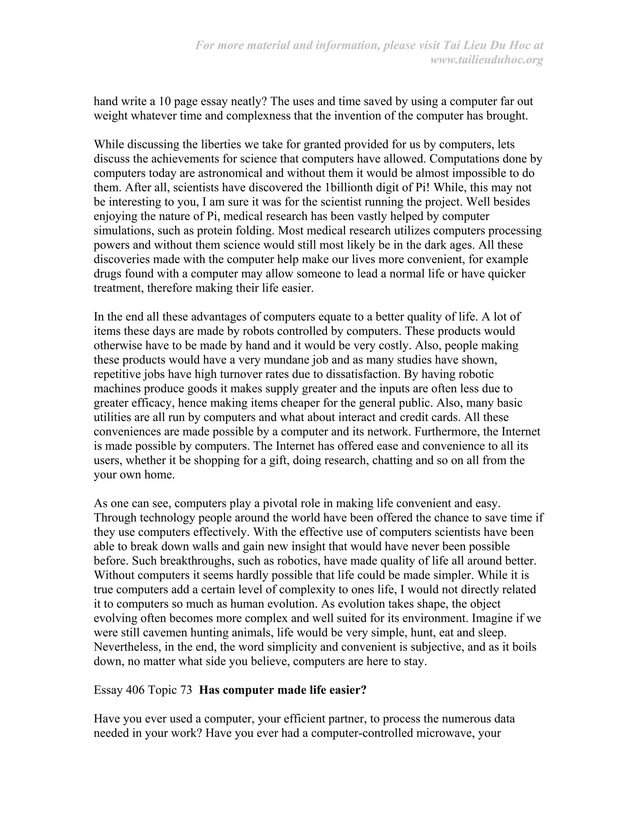 For more material and information, please visit Tai Lieu Du Hoc at
www.tailieuduhoc.org
hand write a 10 page essay neatly? The uses and time saved by using a computer far out
weight whatever time and complexness that the invention of the computer has brought.
While discussing the liberties we take for granted provided for us by computers, lets
discuss the achievements for science that computers have allowed. Computations done by
computers today are astronomical and without them it would be almost impossible to do
them. After all, scientists have discovered the 1billionth digit of Pi! While, this may not
be interesting to you, I am sure it was for the scientist running the project. Well besides
enjoying the nature of Pi, medical research has been vastly helped by computer
simulations, such as protein folding. Most medical research utilizes computers processing
powers and without them science would still most likely be in the dark ages. All these
discoveries made with the computer help make our lives more convenient, for example
drugs found with a computer may allow someone to lead a normal life or have quicker
treatment, therefore making their life easier.
In the end all these advantages of computers equate to a better quality of life. A lot of
items these days are made by robots controlled by computers. These products would
otherwise have to be made by hand and it would be very costly. Also, people making
these products would have a very mundane job and as many studies have shown,
repetitive jobs have high turnover rates due to dissatisfaction. By having robotic
machines produce goods it makes supply greater and the inputs are often less due to
greater efficacy, hence making items cheaper for the general public. Also, many basic
utilities are all run by computers and what about interact and credit cards. All these
conveniences are made possible by a computer and its network. Furthermore, the Internet
is made possible by computers. The Internet has offered ease and convenience to all its
users, whether it be shopping for a gift, doing research, chatting and so on all from the
your own home.
As one can see, computers play a pivotal role in making life convenient and easy.
Through technology people around the world have been offered the chance to save time if
they use computers effectively. With the effective use of computers scientists have been
able to break down walls and gain new insight that would have never been possible
before. Such breakthroughs, such as robotics, have made quality of life all around better.
Without computers it seems hardly possible that life could be made simpler. While it is
true computers add a certain level of complexity to ones life, I would not directly related
it to computers so much as human evolution. As evolution takes shape, the object
evolving often becomes more complex and well suited for its environment. Imagine if we
were still cavemen hunting animals, life would be very simple, hunt, eat and sleep.
Nevertheless, in the end, the word simplicity and convenient is subjective, and as it boils
down, no matter what side you believe, computers are here to stay.
Essay 406 Topic 73 Has computer made life easier?
Have you ever used a computer, your efficient partner, to process the numerous data
needed in your work? Have you ever had a computer-controlled microwave, your
 