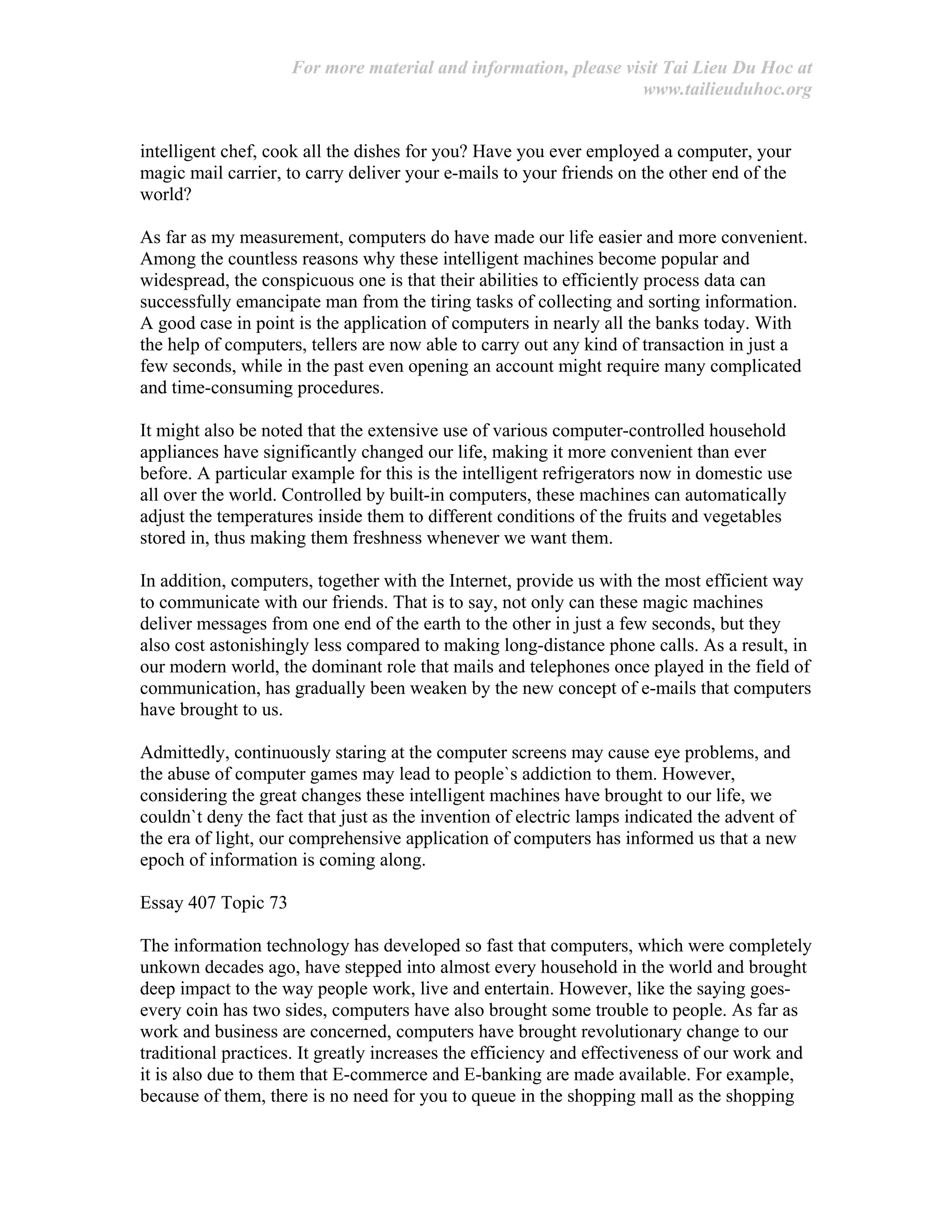 For more material and information, please visit Tai Lieu Du Hoc at
www.tailieuduhoc.org
intelligent chef, cook all the dishes for you? Have you ever employed a computer, your
magic mail carrier, to carry deliver your e-mails to your friends on the other end of the
world?
As far as my measurement, computers do have made our life easier and more convenient.
Among the countless reasons why these intelligent machines become popular and
widespread, the conspicuous one is that their abilities to efficiently process data can
successfully emancipate man from the tiring tasks of collecting and sorting information.
A good case in point is the application of computers in nearly all the banks today. With
the help of computers, tellers are now able to carry out any kind of transaction in just a
few seconds, while in the past even opening an account might require many complicated
and time-consuming procedures.
It might also be noted that the extensive use of various computer-controlled household
appliances have significantly changed our life, making it more convenient than ever
before. A particular example for this is the intelligent refrigerators now in domestic use
all over the world. Controlled by built-in computers, these machines can automatically
adjust the temperatures inside them to different conditions of the fruits and vegetables
stored in, thus making them freshness whenever we want them.
In addition, computers, together with the Internet, provide us with the most efficient way
to communicate with our friends. That is to say, not only can these magic machines
deliver messages from one end of the earth to the other in just a few seconds, but they
also cost astonishingly less compared to making long-distance phone calls. As a result, in
our modern world, the dominant role that mails and telephones once played in the field of
communication, has gradually been weaken by the new concept of e-mails that computers
have brought to us.
Admittedly, continuously staring at the computer screens may cause eye problems, and
the abuse of computer games may lead to people`s addiction to them. However,
considering the great changes these intelligent machines have brought to our life, we
couldn`t deny the fact that just as the invention of electric lamps indicated the advent of
the era of light, our comprehensive application of computers has informed us that a new
epoch of information is coming along.
Essay 407 Topic 73
The information technology has developed so fast that computers, which were completely
unkown decades ago, have stepped into almost every household in the world and brought
deep impact to the way people work, live and entertain. However, like the saying goes-
every coin has two sides, computers have also brought some trouble to people. As far as
work and business are concerned, computers have brought revolutionary change to our
traditional practices. It greatly increases the efficiency and effectiveness of our work and
it is also due to them that E-commerce and E-banking are made available. For example,
because of them, there is no need for you to queue in the shopping mall as the shopping
 