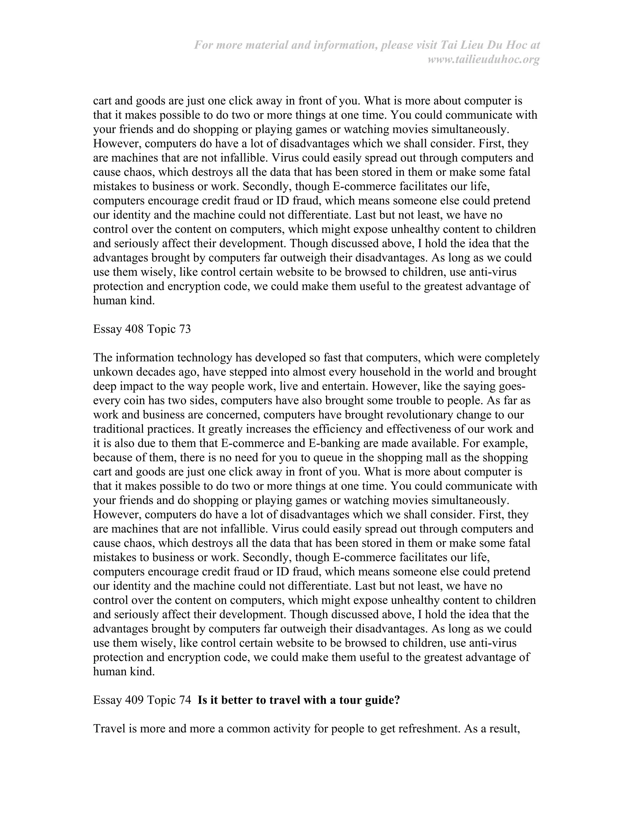 For more material and information, please visit Tai Lieu Du Hoc at
www.tailieuduhoc.org
cart and goods are just one click away in front of you. What is more about computer is
that it makes possible to do two or more things at one time. You could communicate with
your friends and do shopping or playing games or watching movies simultaneously.
However, computers do have a lot of disadvantages which we shall consider. First, they
are machines that are not infallible. Virus could easily spread out through computers and
cause chaos, which destroys all the data that has been stored in them or make some fatal
mistakes to business or work. Secondly, though E-commerce facilitates our life,
computers encourage credit fraud or ID fraud, which means someone else could pretend
our identity and the machine could not differentiate. Last but not least, we have no
control over the content on computers, which might expose unhealthy content to children
and seriously affect their development. Though discussed above, I hold the idea that the
advantages brought by computers far outweigh their disadvantages. As long as we could
use them wisely, like control certain website to be browsed to children, use anti-virus
protection and encryption code, we could make them useful to the greatest advantage of
human kind.
Essay 408 Topic 73
The information technology has developed so fast that computers, which were completely
unkown decades ago, have stepped into almost every household in the world and brought
deep impact to the way people work, live and entertain. However, like the saying goes-
every coin has two sides, computers have also brought some trouble to people. As far as
work and business are concerned, computers have brought revolutionary change to our
traditional practices. It greatly increases the efficiency and effectiveness of our work and
it is also due to them that E-commerce and E-banking are made available. For example,
because of them, there is no need for you to queue in the shopping mall as the shopping
cart and goods are just one click away in front of you. What is more about computer is
that it makes possible to do two or more things at one time. You could communicate with
your friends and do shopping or playing games or watching movies simultaneously.
However, computers do have a lot of disadvantages which we shall consider. First, they
are machines that are not infallible. Virus could easily spread out through computers and
cause chaos, which destroys all the data that has been stored in them or make some fatal
mistakes to business or work. Secondly, though E-commerce facilitates our life,
computers encourage credit fraud or ID fraud, which means someone else could pretend
our identity and the machine could not differentiate. Last but not least, we have no
control over the content on computers, which might expose unhealthy content to children
and seriously affect their development. Though discussed above, I hold the idea that the
advantages brought by computers far outweigh their disadvantages. As long as we could
use them wisely, like control certain website to be browsed to children, use anti-virus
protection and encryption code, we could make them useful to the greatest advantage of
human kind.
Essay 409 Topic 74 Is it better to travel with a tour guide?
Travel is more and more a common activity for people to get refreshment. As a result,
 