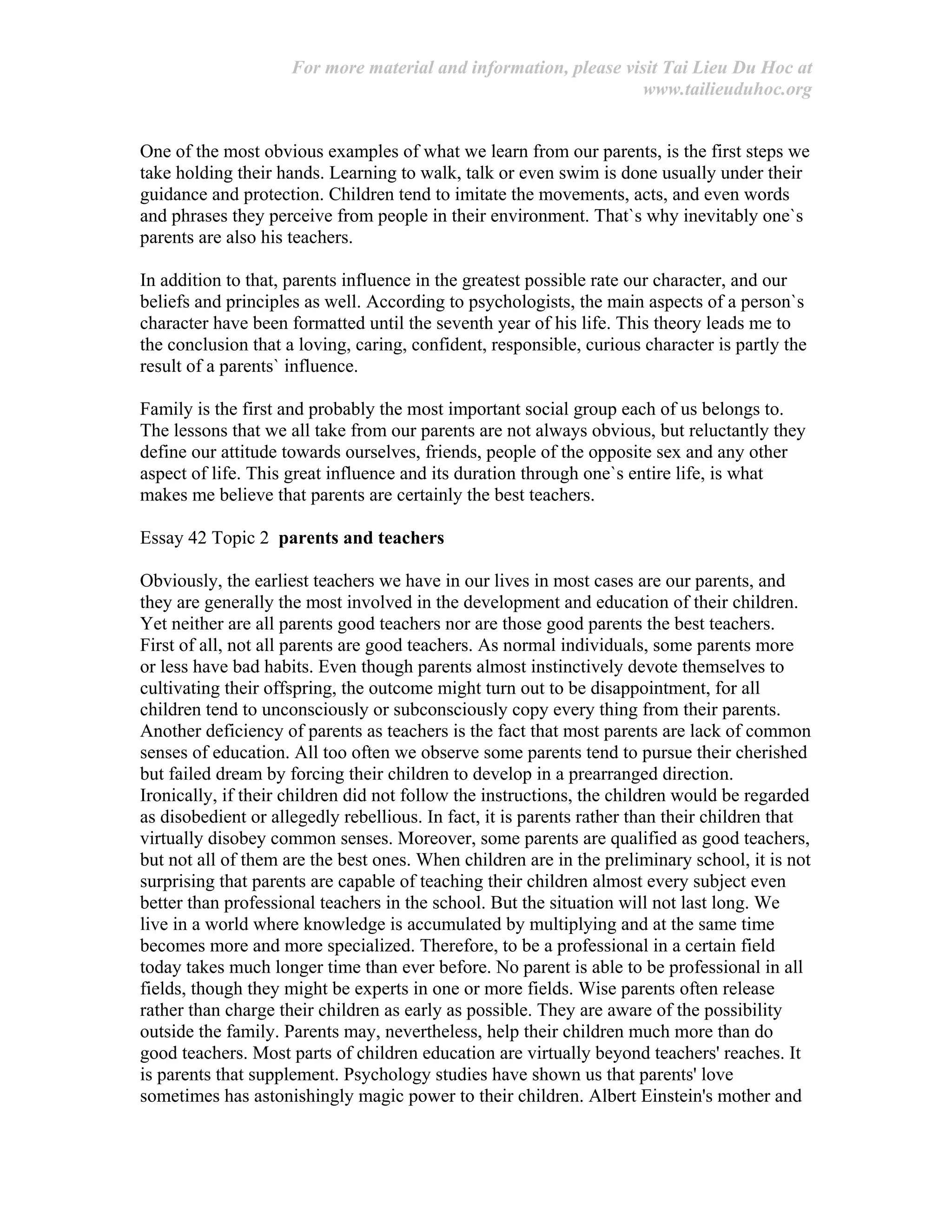 For more material and information, please visit Tai Lieu Du Hoc at
www.tailieuduhoc.org
One of the most obvious examples of what we learn from our parents, is the first steps we
take holding their hands. Learning to walk, talk or even swim is done usually under their
guidance and protection. Children tend to imitate the movements, acts, and even words
and phrases they perceive from people in their environment. That`s why inevitably one`s
parents are also his teachers.
In addition to that, parents influence in the greatest possible rate our character, and our
beliefs and principles as well. According to psychologists, the main aspects of a person`s
character have been formatted until the seventh year of his life. This theory leads me to
the conclusion that a loving, caring, confident, responsible, curious character is partly the
result of a parents` influence.
Family is the first and probably the most important social group each of us belongs to.
The lessons that we all take from our parents are not always obvious, but reluctantly they
define our attitude towards ourselves, friends, people of the opposite sex and any other
aspect of life. This great influence and its duration through one`s entire life, is what
makes me believe that parents are certainly the best teachers.
Essay 42 Topic 2 parents and teachers
Obviously, the earliest teachers we have in our lives in most cases are our parents, and
they are generally the most involved in the development and education of their children.
Yet neither are all parents good teachers nor are those good parents the best teachers.
First of all, not all parents are good teachers. As normal individuals, some parents more
or less have bad habits. Even though parents almost instinctively devote themselves to
cultivating their offspring, the outcome might turn out to be disappointment, for all
children tend to unconsciously or subconsciously copy every thing from their parents.
Another deficiency of parents as teachers is the fact that most parents are lack of common
senses of education. All too often we observe some parents tend to pursue their cherished
but failed dream by forcing their children to develop in a prearranged direction.
Ironically, if their children did not follow the instructions, the children would be regarded
as disobedient or allegedly rebellious. In fact, it is parents rather than their children that
virtually disobey common senses. Moreover, some parents are qualified as good teachers,
but not all of them are the best ones. When children are in the preliminary school, it is not
surprising that parents are capable of teaching their children almost every subject even
better than professional teachers in the school. But the situation will not last long. We
live in a world where knowledge is accumulated by multiplying and at the same time
becomes more and more specialized. Therefore, to be a professional in a certain field
today takes much longer time than ever before. No parent is able to be professional in all
fields, though they might be experts in one or more fields. Wise parents often release
rather than charge their children as early as possible. They are aware of the possibility
outside the family. Parents may, nevertheless, help their children much more than do
good teachers. Most parts of children education are virtually beyond teachers' reaches. It
is parents that supplement. Psychology studies have shown us that parents' love
sometimes has astonishingly magic power to their children. Albert Einstein's mother and
 