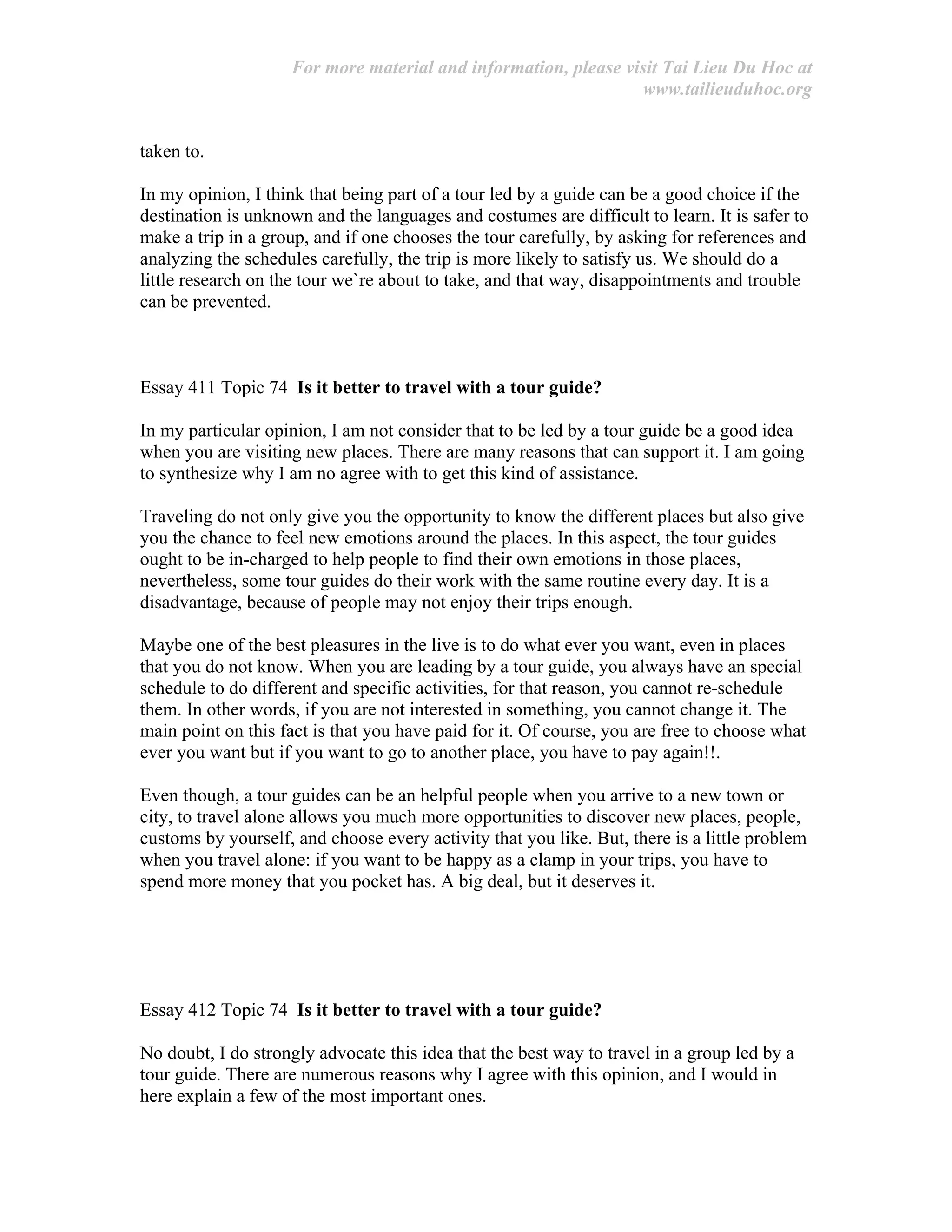 For more material and information, please visit Tai Lieu Du Hoc at
www.tailieuduhoc.org
taken to.
In my opinion, I think that being part of a tour led by a guide can be a good choice if the
destination is unknown and the languages and costumes are difficult to learn. It is safer to
make a trip in a group, and if one chooses the tour carefully, by asking for references and
analyzing the schedules carefully, the trip is more likely to satisfy us. We should do a
little research on the tour we`re about to take, and that way, disappointments and trouble
can be prevented.
Essay 411 Topic 74 Is it better to travel with a tour guide?
In my particular opinion, I am not consider that to be led by a tour guide be a good idea
when you are visiting new places. There are many reasons that can support it. I am going
to synthesize why I am no agree with to get this kind of assistance.
Traveling do not only give you the opportunity to know the different places but also give
you the chance to feel new emotions around the places. In this aspect, the tour guides
ought to be in-charged to help people to find their own emotions in those places,
nevertheless, some tour guides do their work with the same routine every day. It is a
disadvantage, because of people may not enjoy their trips enough.
Maybe one of the best pleasures in the live is to do what ever you want, even in places
that you do not know. When you are leading by a tour guide, you always have an special
schedule to do different and specific activities, for that reason, you cannot re-schedule
them. In other words, if you are not interested in something, you cannot change it. The
main point on this fact is that you have paid for it. Of course, you are free to choose what
ever you want but if you want to go to another place, you have to pay again!!.
Even though, a tour guides can be an helpful people when you arrive to a new town or
city, to travel alone allows you much more opportunities to discover new places, people,
customs by yourself, and choose every activity that you like. But, there is a little problem
when you travel alone: if you want to be happy as a clamp in your trips, you have to
spend more money that you pocket has. A big deal, but it deserves it.
Essay 412 Topic 74 Is it better to travel with a tour guide?
No doubt, I do strongly advocate this idea that the best way to travel in a group led by a
tour guide. There are numerous reasons why I agree with this opinion, and I would in
here explain a few of the most important ones.
 