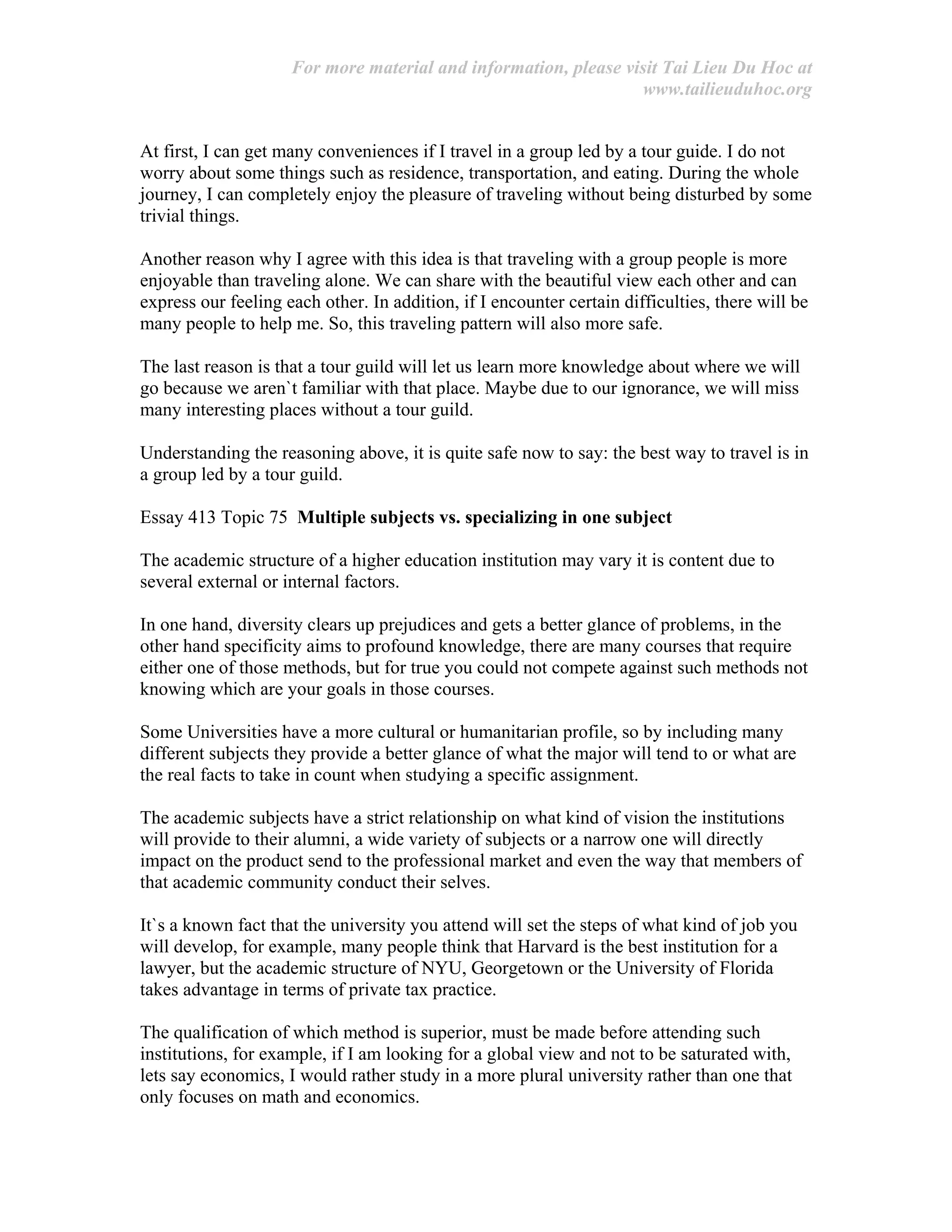 For more material and information, please visit Tai Lieu Du Hoc at
www.tailieuduhoc.org
At first, I can get many conveniences if I travel in a group led by a tour guide. I do not
worry about some things such as residence, transportation, and eating. During the whole
journey, I can completely enjoy the pleasure of traveling without being disturbed by some
trivial things.
Another reason why I agree with this idea is that traveling with a group people is more
enjoyable than traveling alone. We can share with the beautiful view each other and can
express our feeling each other. In addition, if I encounter certain difficulties, there will be
many people to help me. So, this traveling pattern will also more safe.
The last reason is that a tour guild will let us learn more knowledge about where we will
go because we aren`t familiar with that place. Maybe due to our ignorance, we will miss
many interesting places without a tour guild.
Understanding the reasoning above, it is quite safe now to say: the best way to travel is in
a group led by a tour guild.
Essay 413 Topic 75 Multiple subjects vs. specializing in one subject
The academic structure of a higher education institution may vary it is content due to
several external or internal factors.
In one hand, diversity clears up prejudices and gets a better glance of problems, in the
other hand specificity aims to profound knowledge, there are many courses that require
either one of those methods, but for true you could not compete against such methods not
knowing which are your goals in those courses.
Some Universities have a more cultural or humanitarian profile, so by including many
different subjects they provide a better glance of what the major will tend to or what are
the real facts to take in count when studying a specific assignment.
The academic subjects have a strict relationship on what kind of vision the institutions
will provide to their alumni, a wide variety of subjects or a narrow one will directly
impact on the product send to the professional market and even the way that members of
that academic community conduct their selves.
It`s a known fact that the university you attend will set the steps of what kind of job you
will develop, for example, many people think that Harvard is the best institution for a
lawyer, but the academic structure of NYU, Georgetown or the University of Florida
takes advantage in terms of private tax practice.
The qualification of which method is superior, must be made before attending such
institutions, for example, if I am looking for a global view and not to be saturated with,
lets say economics, I would rather study in a more plural university rather than one that
only focuses on math and economics.
 