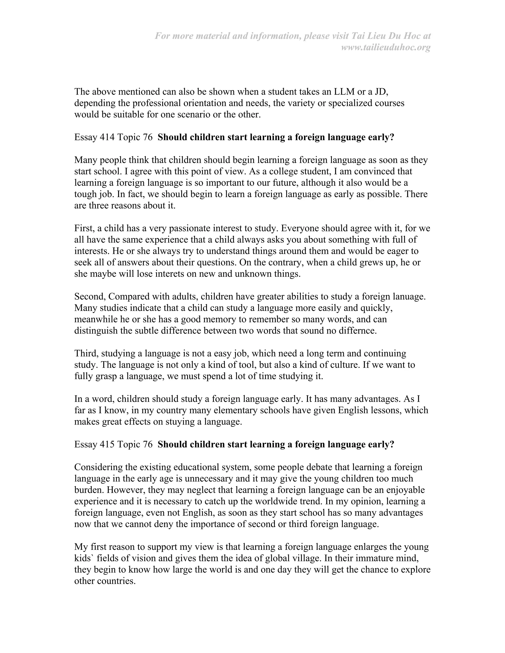 For more material and information, please visit Tai Lieu Du Hoc at
www.tailieuduhoc.org
The above mentioned can also be shown when a student takes an LLM or a JD,
depending the professional orientation and needs, the variety or specialized courses
would be suitable for one scenario or the other.
Essay 414 Topic 76 Should children start learning a foreign language early?
Many people think that children should begin learning a foreign language as soon as they
start school. I agree with this point of view. As a college student, I am convinced that
learning a foreign language is so important to our future, although it also would be a
tough job. In fact, we should begin to learn a foreign language as early as possible. There
are three reasons about it.
First, a child has a very passionate interest to study. Everyone should agree with it, for we
all have the same experience that a child always asks you about something with full of
interests. He or she always try to understand things around them and would be eager to
seek all of answers about their questions. On the contrary, when a child grews up, he or
she maybe will lose interets on new and unknown things.
Second, Compared with adults, children have greater abilities to study a foreign lanuage.
Many studies indicate that a child can study a language more easily and quickly,
meanwhile he or she has a good memory to remember so many words, and can
distinguish the subtle difference between two words that sound no differnce.
Third, studying a language is not a easy job, which need a long term and continuing
study. The language is not only a kind of tool, but also a kind of culture. If we want to
fully grasp a language, we must spend a lot of time studying it.
In a word, children should study a foreign language early. It has many advantages. As I
far as I know, in my country many elementary schools have given English lessons, which
makes great effects on stuying a language.
Essay 415 Topic 76 Should children start learning a foreign language early?
Considering the existing educational system, some people debate that learning a foreign
language in the early age is unnecessary and it may give the young children too much
burden. However, they may neglect that learning a foreign language can be an enjoyable
experience and it is necessary to catch up the worldwide trend. In my opinion, learning a
foreign language, even not English, as soon as they start school has so many advantages
now that we cannot deny the importance of second or third foreign language.
My first reason to support my view is that learning a foreign language enlarges the young
kids` fields of vision and gives them the idea of global village. In their immature mind,
they begin to know how large the world is and one day they will get the chance to explore
other countries.
 