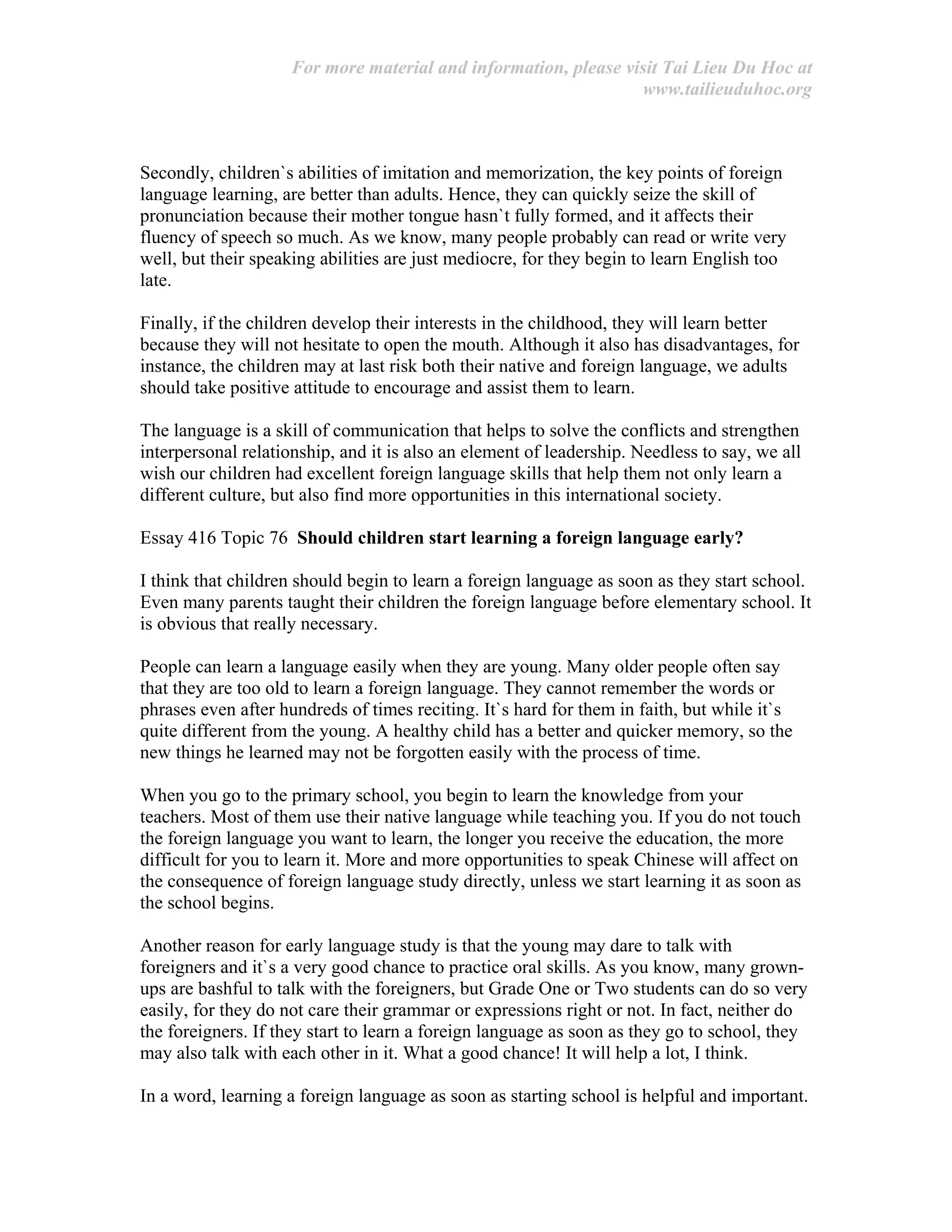 For more material and information, please visit Tai Lieu Du Hoc at
www.tailieuduhoc.org
Secondly, children`s abilities of imitation and memorization, the key points of foreign
language learning, are better than adults. Hence, they can quickly seize the skill of
pronunciation because their mother tongue hasn`t fully formed, and it affects their
fluency of speech so much. As we know, many people probably can read or write very
well, but their speaking abilities are just mediocre, for they begin to learn English too
late.
Finally, if the children develop their interests in the childhood, they will learn better
because they will not hesitate to open the mouth. Although it also has disadvantages, for
instance, the children may at last risk both their native and foreign language, we adults
should take positive attitude to encourage and assist them to learn.
The language is a skill of communication that helps to solve the conflicts and strengthen
interpersonal relationship, and it is also an element of leadership. Needless to say, we all
wish our children had excellent foreign language skills that help them not only learn a
different culture, but also find more opportunities in this international society.
Essay 416 Topic 76 Should children start learning a foreign language early?
I think that children should begin to learn a foreign language as soon as they start school.
Even many parents taught their children the foreign language before elementary school. It
is obvious that really necessary.
People can learn a language easily when they are young. Many older people often say
that they are too old to learn a foreign language. They cannot remember the words or
phrases even after hundreds of times reciting. It`s hard for them in faith, but while it`s
quite different from the young. A healthy child has a better and quicker memory, so the
new things he learned may not be forgotten easily with the process of time.
When you go to the primary school, you begin to learn the knowledge from your
teachers. Most of them use their native language while teaching you. If you do not touch
the foreign language you want to learn, the longer you receive the education, the more
difficult for you to learn it. More and more opportunities to speak Chinese will affect on
the consequence of foreign language study directly, unless we start learning it as soon as
the school begins.
Another reason for early language study is that the young may dare to talk with
foreigners and it`s a very good chance to practice oral skills. As you know, many grown-
ups are bashful to talk with the foreigners, but Grade One or Two students can do so very
easily, for they do not care their grammar or expressions right or not. In fact, neither do
the foreigners. If they start to learn a foreign language as soon as they go to school, they
may also talk with each other in it. What a good chance! It will help a lot, I think.
In a word, learning a foreign language as soon as starting school is helpful and important.
 
