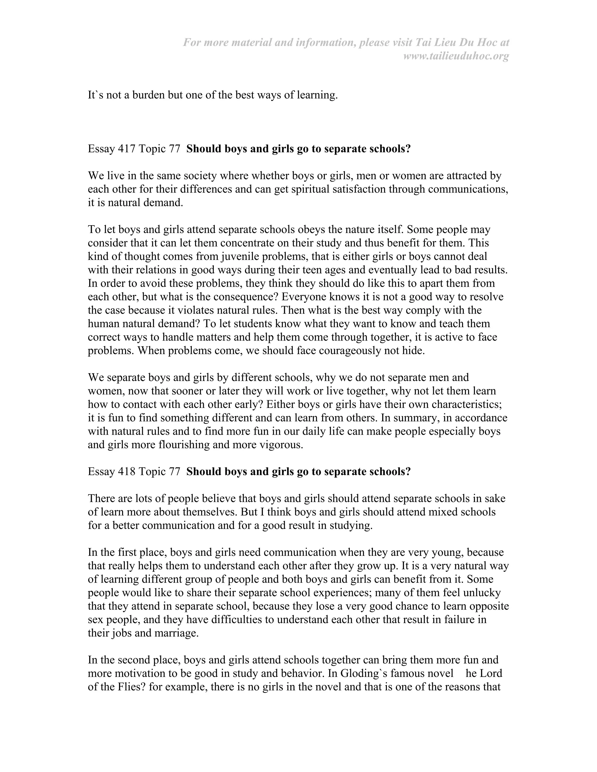 For more material and information, please visit Tai Lieu Du Hoc at
www.tailieuduhoc.org
It`s not a burden but one of the best ways of learning.
Essay 417 Topic 77 Should boys and girls go to separate schools?
We live in the same society where whether boys or girls, men or women are attracted by
each other for their differences and can get spiritual satisfaction through communications,
it is natural demand.
To let boys and girls attend separate schools obeys the nature itself. Some people may
consider that it can let them concentrate on their study and thus benefit for them. This
kind of thought comes from juvenile problems, that is either girls or boys cannot deal
with their relations in good ways during their teen ages and eventually lead to bad results.
In order to avoid these problems, they think they should do like this to apart them from
each other, but what is the consequence? Everyone knows it is not a good way to resolve
the case because it violates natural rules. Then what is the best way comply with the
human natural demand? To let students know what they want to know and teach them
correct ways to handle matters and help them come through together, it is active to face
problems. When problems come, we should face courageously not hide.
We separate boys and girls by different schools, why we do not separate men and
women, now that sooner or later they will work or live together, why not let them learn
how to contact with each other early? Either boys or girls have their own characteristics;
it is fun to find something different and can learn from others. In summary, in accordance
with natural rules and to find more fun in our daily life can make people especially boys
and girls more flourishing and more vigorous.
Essay 418 Topic 77 Should boys and girls go to separate schools?
There are lots of people believe that boys and girls should attend separate schools in sake
of learn more about themselves. But I think boys and girls should attend mixed schools
for a better communication and for a good result in studying.
In the first place, boys and girls need communication when they are very young, because
that really helps them to understand each other after they grow up. It is a very natural way
of learning different group of people and both boys and girls can benefit from it. Some
people would like to share their separate school experiences; many of them feel unlucky
that they attend in separate school, because they lose a very good chance to learn opposite
sex people, and they have difficulties to understand each other that result in failure in
their jobs and marriage.
In the second place, boys and girls attend schools together can bring them more fun and
more motivation to be good in study and behavior. In Gloding`s famous novel he Lord
of the Flies? for example, there is no girls in the novel and that is one of the reasons that
 