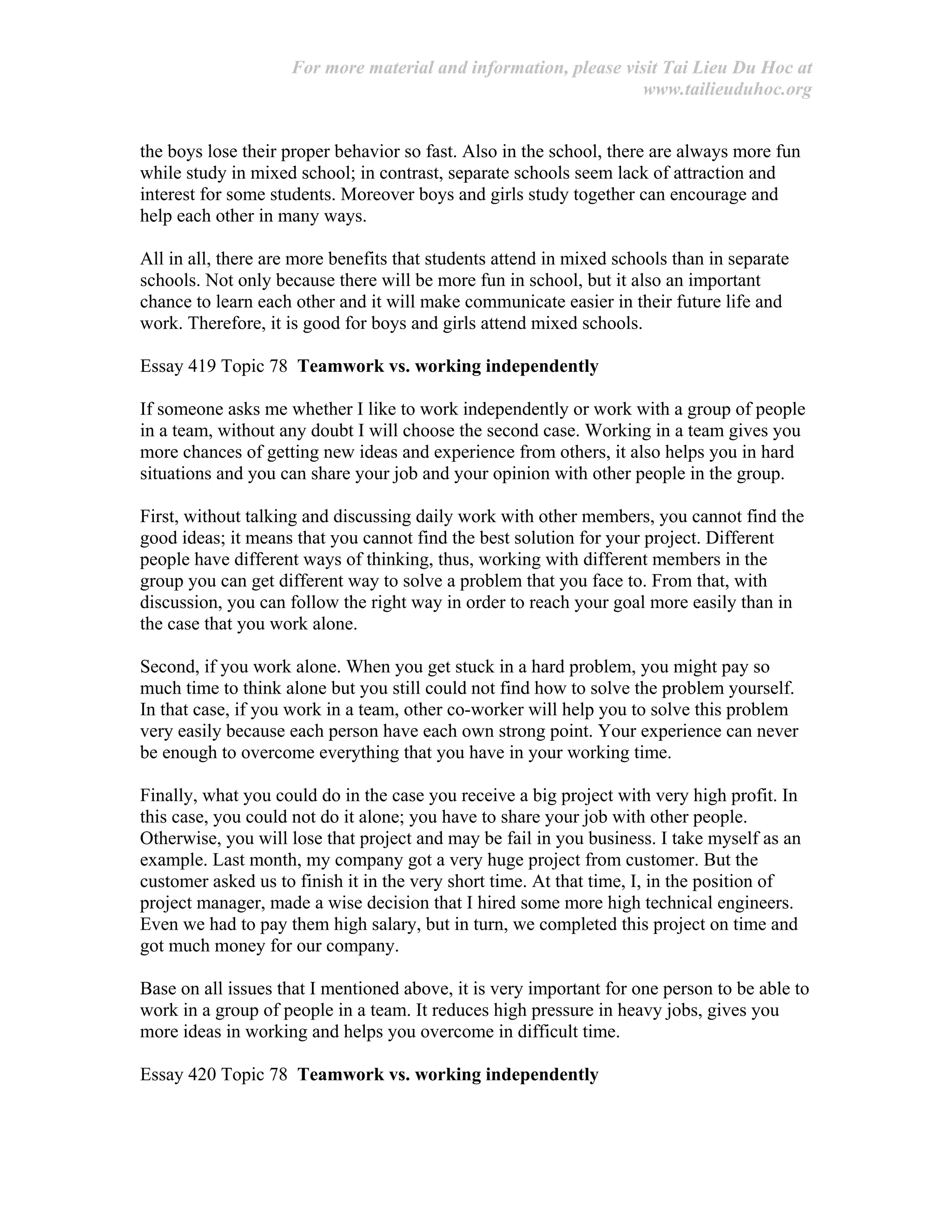 For more material and information, please visit Tai Lieu Du Hoc at
www.tailieuduhoc.org
the boys lose their proper behavior so fast. Also in the school, there are always more fun
while study in mixed school; in contrast, separate schools seem lack of attraction and
interest for some students. Moreover boys and girls study together can encourage and
help each other in many ways.
All in all, there are more benefits that students attend in mixed schools than in separate
schools. Not only because there will be more fun in school, but it also an important
chance to learn each other and it will make communicate easier in their future life and
work. Therefore, it is good for boys and girls attend mixed schools.
Essay 419 Topic 78 Teamwork vs. working independently
If someone asks me whether I like to work independently or work with a group of people
in a team, without any doubt I will choose the second case. Working in a team gives you
more chances of getting new ideas and experience from others, it also helps you in hard
situations and you can share your job and your opinion with other people in the group.
First, without talking and discussing daily work with other members, you cannot find the
good ideas; it means that you cannot find the best solution for your project. Different
people have different ways of thinking, thus, working with different members in the
group you can get different way to solve a problem that you face to. From that, with
discussion, you can follow the right way in order to reach your goal more easily than in
the case that you work alone.
Second, if you work alone. When you get stuck in a hard problem, you might pay so
much time to think alone but you still could not find how to solve the problem yourself.
In that case, if you work in a team, other co-worker will help you to solve this problem
very easily because each person have each own strong point. Your experience can never
be enough to overcome everything that you have in your working time.
Finally, what you could do in the case you receive a big project with very high profit. In
this case, you could not do it alone; you have to share your job with other people.
Otherwise, you will lose that project and may be fail in you business. I take myself as an
example. Last month, my company got a very huge project from customer. But the
customer asked us to finish it in the very short time. At that time, I, in the position of
project manager, made a wise decision that I hired some more high technical engineers.
Even we had to pay them high salary, but in turn, we completed this project on time and
got much money for our company.
Base on all issues that I mentioned above, it is very important for one person to be able to
work in a group of people in a team. It reduces high pressure in heavy jobs, gives you
more ideas in working and helps you overcome in difficult time.
Essay 420 Topic 78 Teamwork vs. working independently
 