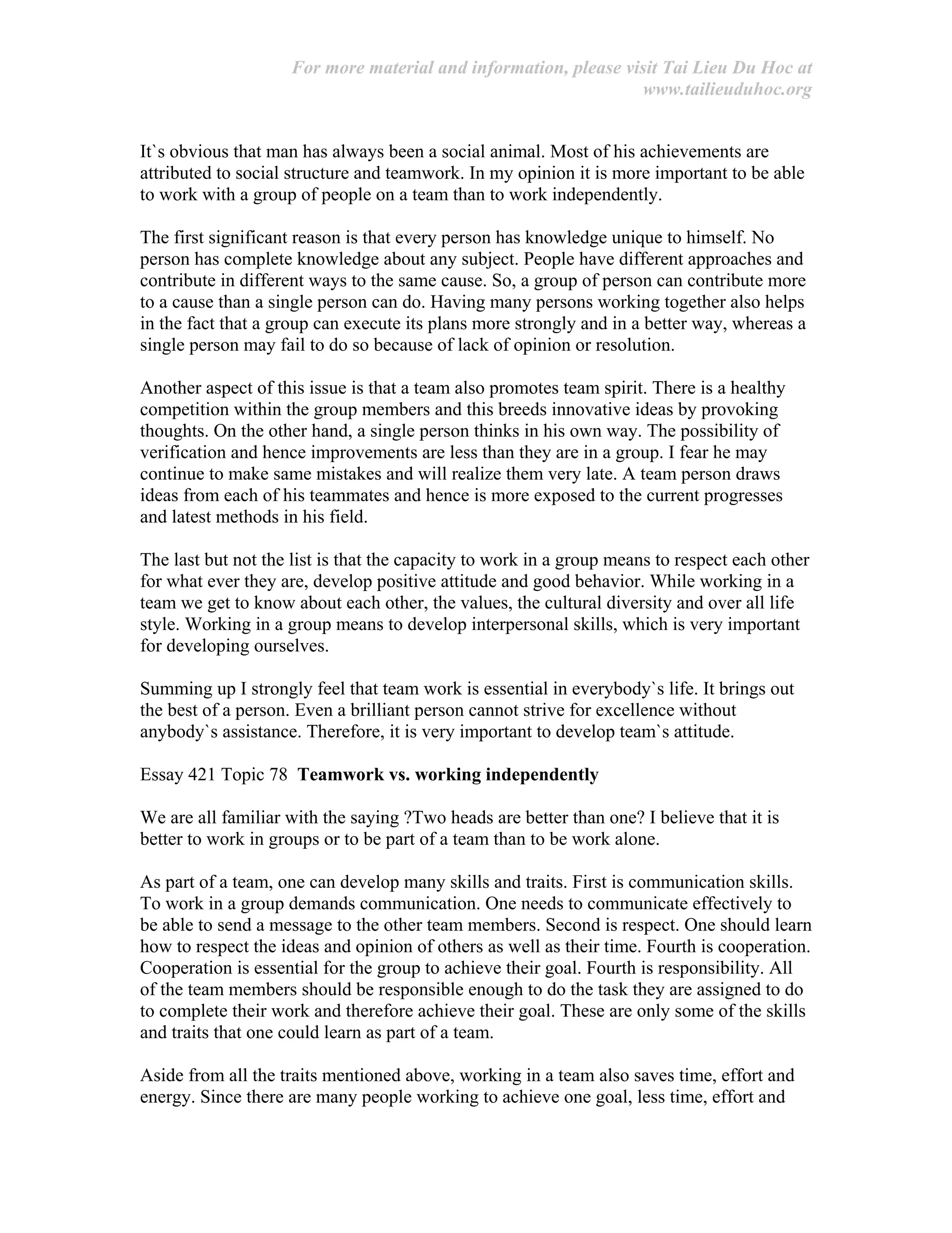 For more material and information, please visit Tai Lieu Du Hoc at
www.tailieuduhoc.org
It`s obvious that man has always been a social animal. Most of his achievements are
attributed to social structure and teamwork. In my opinion it is more important to be able
to work with a group of people on a team than to work independently.
The first significant reason is that every person has knowledge unique to himself. No
person has complete knowledge about any subject. People have different approaches and
contribute in different ways to the same cause. So, a group of person can contribute more
to a cause than a single person can do. Having many persons working together also helps
in the fact that a group can execute its plans more strongly and in a better way, whereas a
single person may fail to do so because of lack of opinion or resolution.
Another aspect of this issue is that a team also promotes team spirit. There is a healthy
competition within the group members and this breeds innovative ideas by provoking
thoughts. On the other hand, a single person thinks in his own way. The possibility of
verification and hence improvements are less than they are in a group. I fear he may
continue to make same mistakes and will realize them very late. A team person draws
ideas from each of his teammates and hence is more exposed to the current progresses
and latest methods in his field.
The last but not the list is that the capacity to work in a group means to respect each other
for what ever they are, develop positive attitude and good behavior. While working in a
team we get to know about each other, the values, the cultural diversity and over all life
style. Working in a group means to develop interpersonal skills, which is very important
for developing ourselves.
Summing up I strongly feel that team work is essential in everybody`s life. It brings out
the best of a person. Even a brilliant person cannot strive for excellence without
anybody`s assistance. Therefore, it is very important to develop team`s attitude.
Essay 421 Topic 78 Teamwork vs. working independently
We are all familiar with the saying ?Two heads are better than one? I believe that it is
better to work in groups or to be part of a team than to be work alone.
As part of a team, one can develop many skills and traits. First is communication skills.
To work in a group demands communication. One needs to communicate effectively to
be able to send a message to the other team members. Second is respect. One should learn
how to respect the ideas and opinion of others as well as their time. Fourth is cooperation.
Cooperation is essential for the group to achieve their goal. Fourth is responsibility. All
of the team members should be responsible enough to do the task they are assigned to do
to complete their work and therefore achieve their goal. These are only some of the skills
and traits that one could learn as part of a team.
Aside from all the traits mentioned above, working in a team also saves time, effort and
energy. Since there are many people working to achieve one goal, less time, effort and
 