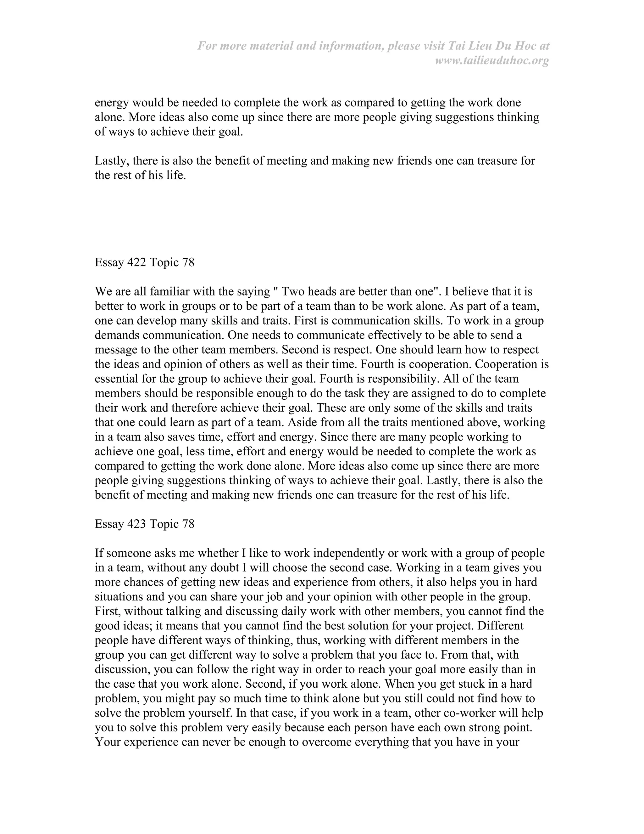 For more material and information, please visit Tai Lieu Du Hoc at
www.tailieuduhoc.org
energy would be needed to complete the work as compared to getting the work done
alone. More ideas also come up since there are more people giving suggestions thinking
of ways to achieve their goal.
Lastly, there is also the benefit of meeting and making new friends one can treasure for
the rest of his life.
Essay 422 Topic 78
We are all familiar with the saying " Two heads are better than one". I believe that it is
better to work in groups or to be part of a team than to be work alone. As part of a team,
one can develop many skills and traits. First is communication skills. To work in a group
demands communication. One needs to communicate effectively to be able to send a
message to the other team members. Second is respect. One should learn how to respect
the ideas and opinion of others as well as their time. Fourth is cooperation. Cooperation is
essential for the group to achieve their goal. Fourth is responsibility. All of the team
members should be responsible enough to do the task they are assigned to do to complete
their work and therefore achieve their goal. These are only some of the skills and traits
that one could learn as part of a team. Aside from all the traits mentioned above, working
in a team also saves time, effort and energy. Since there are many people working to
achieve one goal, less time, effort and energy would be needed to complete the work as
compared to getting the work done alone. More ideas also come up since there are more
people giving suggestions thinking of ways to achieve their goal. Lastly, there is also the
benefit of meeting and making new friends one can treasure for the rest of his life.
Essay 423 Topic 78
If someone asks me whether I like to work independently or work with a group of people
in a team, without any doubt I will choose the second case. Working in a team gives you
more chances of getting new ideas and experience from others, it also helps you in hard
situations and you can share your job and your opinion with other people in the group.
First, without talking and discussing daily work with other members, you cannot find the
good ideas; it means that you cannot find the best solution for your project. Different
people have different ways of thinking, thus, working with different members in the
group you can get different way to solve a problem that you face to. From that, with
discussion, you can follow the right way in order to reach your goal more easily than in
the case that you work alone. Second, if you work alone. When you get stuck in a hard
problem, you might pay so much time to think alone but you still could not find how to
solve the problem yourself. In that case, if you work in a team, other co-worker will help
you to solve this problem very easily because each person have each own strong point.
Your experience can never be enough to overcome everything that you have in your
 