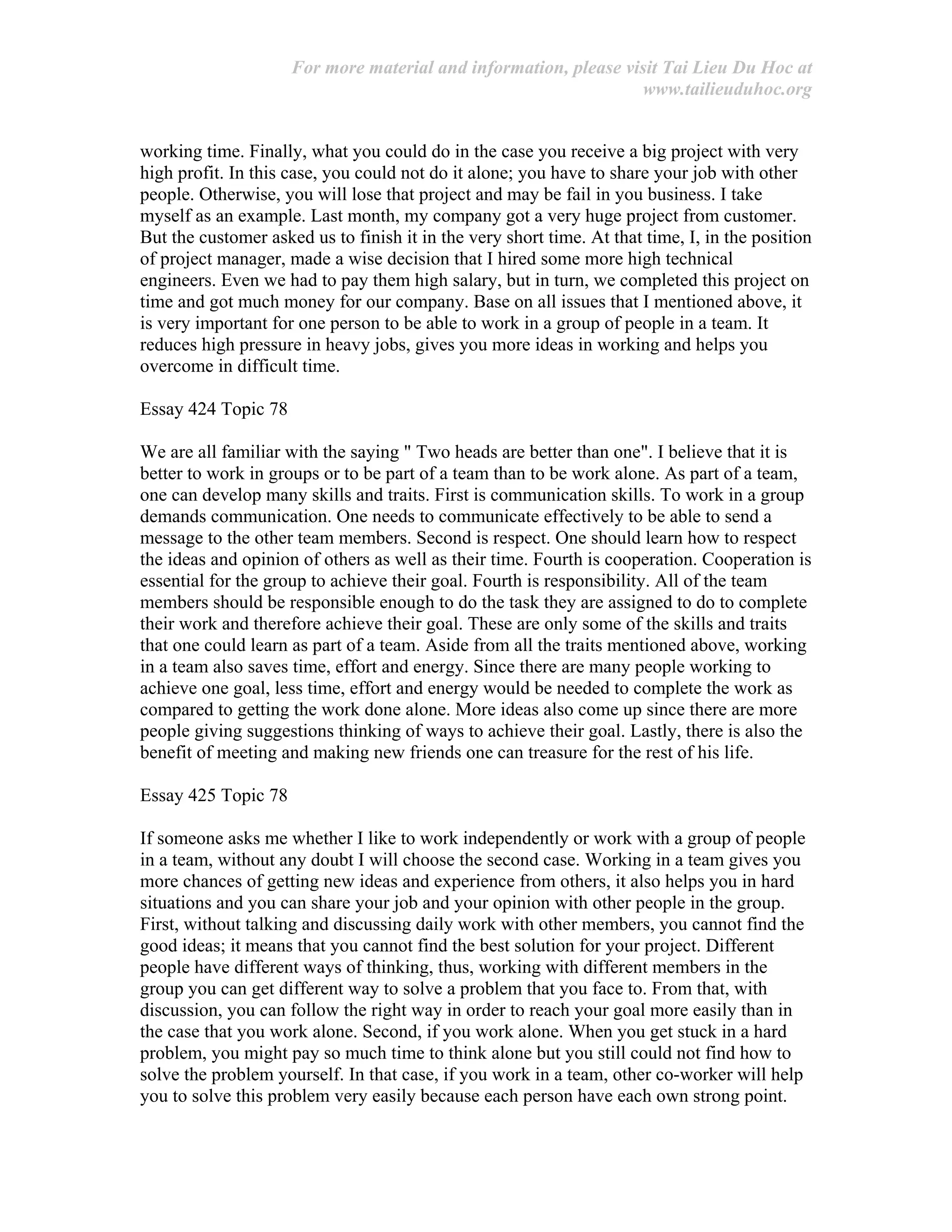 For more material and information, please visit Tai Lieu Du Hoc at
www.tailieuduhoc.org
working time. Finally, what you could do in the case you receive a big project with very
high profit. In this case, you could not do it alone; you have to share your job with other
people. Otherwise, you will lose that project and may be fail in you business. I take
myself as an example. Last month, my company got a very huge project from customer.
But the customer asked us to finish it in the very short time. At that time, I, in the position
of project manager, made a wise decision that I hired some more high technical
engineers. Even we had to pay them high salary, but in turn, we completed this project on
time and got much money for our company. Base on all issues that I mentioned above, it
is very important for one person to be able to work in a group of people in a team. It
reduces high pressure in heavy jobs, gives you more ideas in working and helps you
overcome in difficult time.
Essay 424 Topic 78
We are all familiar with the saying " Two heads are better than one". I believe that it is
better to work in groups or to be part of a team than to be work alone. As part of a team,
one can develop many skills and traits. First is communication skills. To work in a group
demands communication. One needs to communicate effectively to be able to send a
message to the other team members. Second is respect. One should learn how to respect
the ideas and opinion of others as well as their time. Fourth is cooperation. Cooperation is
essential for the group to achieve their goal. Fourth is responsibility. All of the team
members should be responsible enough to do the task they are assigned to do to complete
their work and therefore achieve their goal. These are only some of the skills and traits
that one could learn as part of a team. Aside from all the traits mentioned above, working
in a team also saves time, effort and energy. Since there are many people working to
achieve one goal, less time, effort and energy would be needed to complete the work as
compared to getting the work done alone. More ideas also come up since there are more
people giving suggestions thinking of ways to achieve their goal. Lastly, there is also the
benefit of meeting and making new friends one can treasure for the rest of his life.
Essay 425 Topic 78
If someone asks me whether I like to work independently or work with a group of people
in a team, without any doubt I will choose the second case. Working in a team gives you
more chances of getting new ideas and experience from others, it also helps you in hard
situations and you can share your job and your opinion with other people in the group.
First, without talking and discussing daily work with other members, you cannot find the
good ideas; it means that you cannot find the best solution for your project. Different
people have different ways of thinking, thus, working with different members in the
group you can get different way to solve a problem that you face to. From that, with
discussion, you can follow the right way in order to reach your goal more easily than in
the case that you work alone. Second, if you work alone. When you get stuck in a hard
problem, you might pay so much time to think alone but you still could not find how to
solve the problem yourself. In that case, if you work in a team, other co-worker will help
you to solve this problem very easily because each person have each own strong point.
 