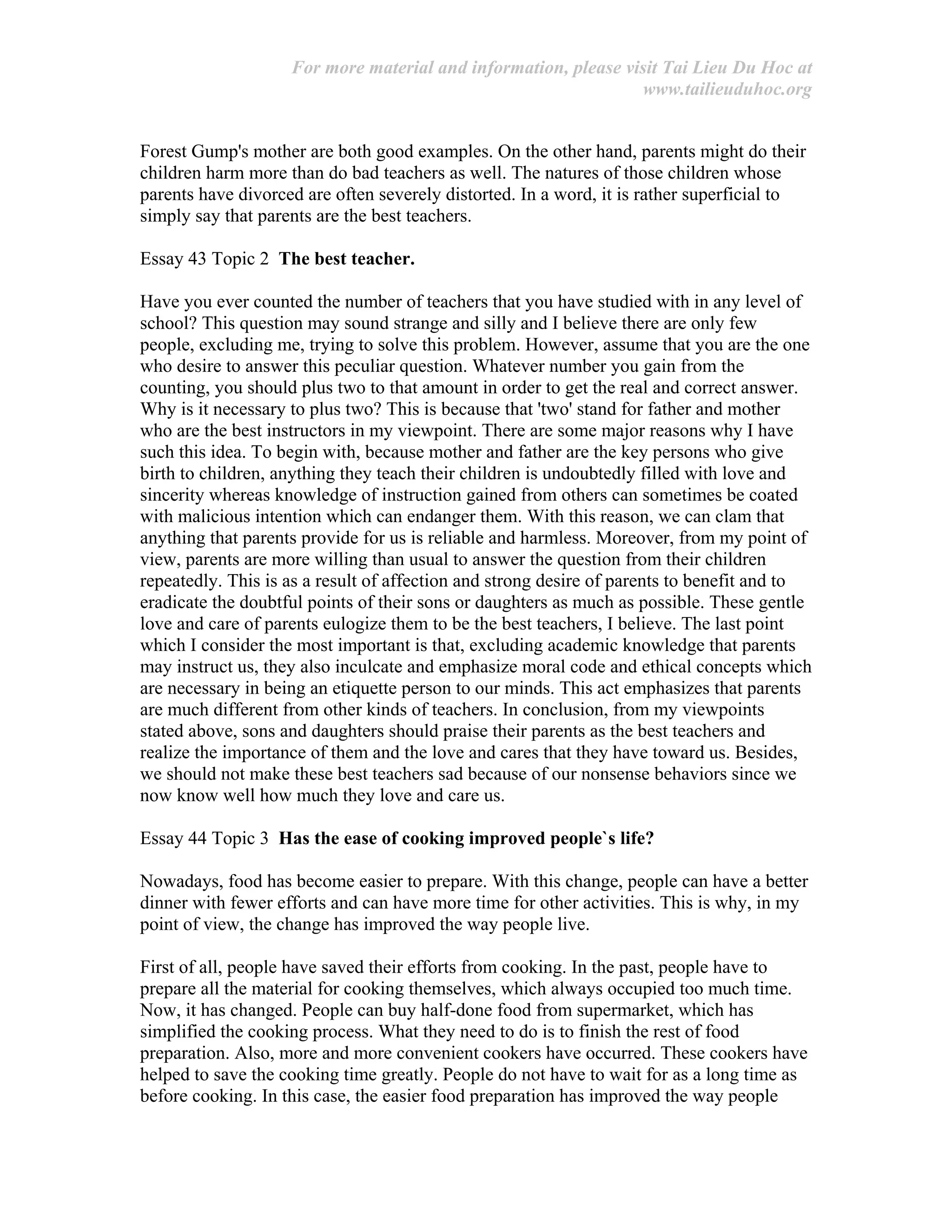For more material and information, please visit Tai Lieu Du Hoc at
www.tailieuduhoc.org
Forest Gump's mother are both good examples. On the other hand, parents might do their
children harm more than do bad teachers as well. The natures of those children whose
parents have divorced are often severely distorted. In a word, it is rather superficial to
simply say that parents are the best teachers.
Essay 43 Topic 2 The best teacher.
Have you ever counted the number of teachers that you have studied with in any level of
school? This question may sound strange and silly and I believe there are only few
people, excluding me, trying to solve this problem. However, assume that you are the one
who desire to answer this peculiar question. Whatever number you gain from the
counting, you should plus two to that amount in order to get the real and correct answer.
Why is it necessary to plus two? This is because that 'two' stand for father and mother
who are the best instructors in my viewpoint. There are some major reasons why I have
such this idea. To begin with, because mother and father are the key persons who give
birth to children, anything they teach their children is undoubtedly filled with love and
sincerity whereas knowledge of instruction gained from others can sometimes be coated
with malicious intention which can endanger them. With this reason, we can clam that
anything that parents provide for us is reliable and harmless. Moreover, from my point of
view, parents are more willing than usual to answer the question from their children
repeatedly. This is as a result of affection and strong desire of parents to benefit and to
eradicate the doubtful points of their sons or daughters as much as possible. These gentle
love and care of parents eulogize them to be the best teachers, I believe. The last point
which I consider the most important is that, excluding academic knowledge that parents
may instruct us, they also inculcate and emphasize moral code and ethical concepts which
are necessary in being an etiquette person to our minds. This act emphasizes that parents
are much different from other kinds of teachers. In conclusion, from my viewpoints
stated above, sons and daughters should praise their parents as the best teachers and
realize the importance of them and the love and cares that they have toward us. Besides,
we should not make these best teachers sad because of our nonsense behaviors since we
now know well how much they love and care us.
Essay 44 Topic 3 Has the ease of cooking improved people`s life?
Nowadays, food has become easier to prepare. With this change, people can have a better
dinner with fewer efforts and can have more time for other activities. This is why, in my
point of view, the change has improved the way people live.
First of all, people have saved their efforts from cooking. In the past, people have to
prepare all the material for cooking themselves, which always occupied too much time.
Now, it has changed. People can buy half-done food from supermarket, which has
simplified the cooking process. What they need to do is to finish the rest of food
preparation. Also, more and more convenient cookers have occurred. These cookers have
helped to save the cooking time greatly. People do not have to wait for as a long time as
before cooking. In this case, the easier food preparation has improved the way people
 