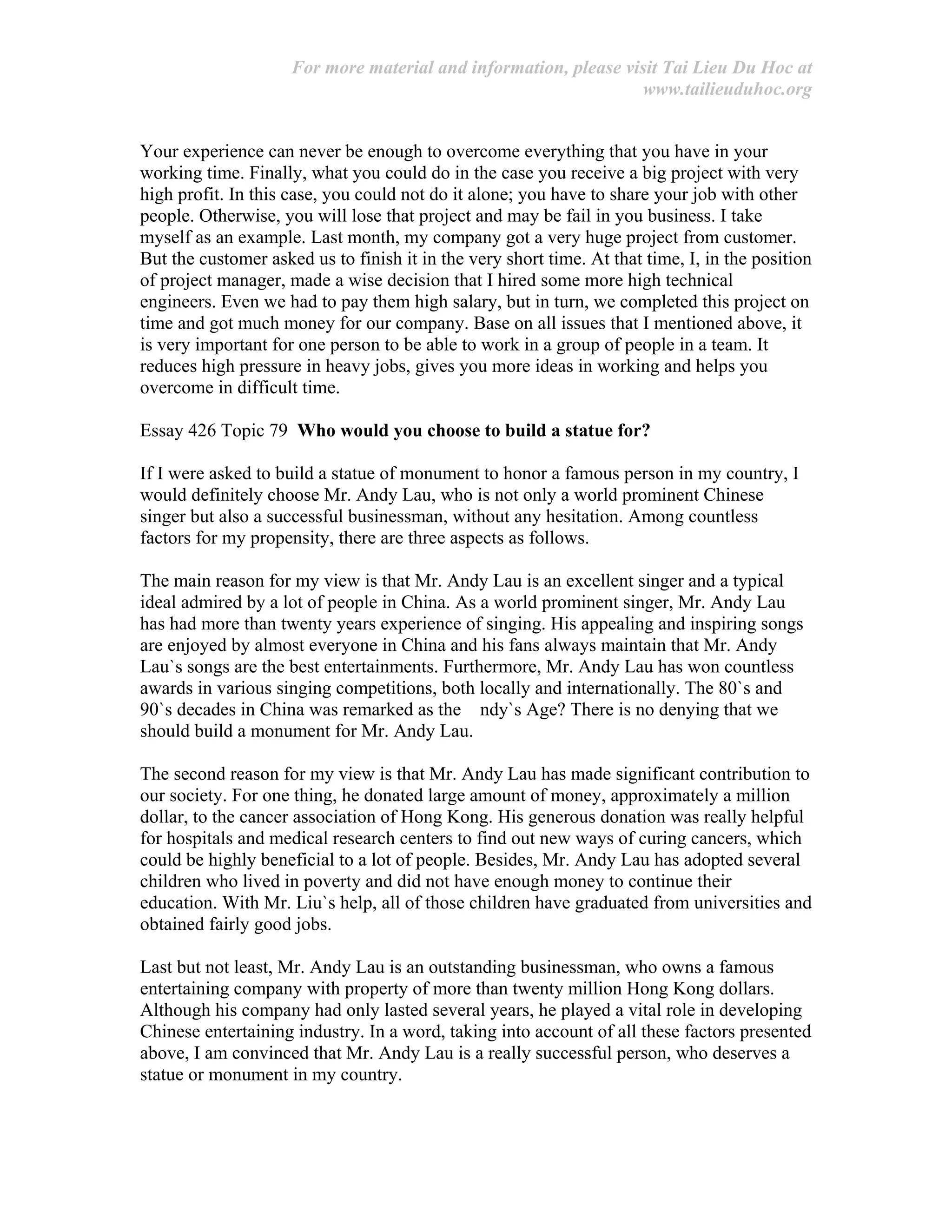 For more material and information, please visit Tai Lieu Du Hoc at
www.tailieuduhoc.org
Your experience can never be enough to overcome everything that you have in your
working time. Finally, what you could do in the case you receive a big project with very
high profit. In this case, you could not do it alone; you have to share your job with other
people. Otherwise, you will lose that project and may be fail in you business. I take
myself as an example. Last month, my company got a very huge project from customer.
But the customer asked us to finish it in the very short time. At that time, I, in the position
of project manager, made a wise decision that I hired some more high technical
engineers. Even we had to pay them high salary, but in turn, we completed this project on
time and got much money for our company. Base on all issues that I mentioned above, it
is very important for one person to be able to work in a group of people in a team. It
reduces high pressure in heavy jobs, gives you more ideas in working and helps you
overcome in difficult time.
Essay 426 Topic 79 Who would you choose to build a statue for?
If I were asked to build a statue of monument to honor a famous person in my country, I
would definitely choose Mr. Andy Lau, who is not only a world prominent Chinese
singer but also a successful businessman, without any hesitation. Among countless
factors for my propensity, there are three aspects as follows.
The main reason for my view is that Mr. Andy Lau is an excellent singer and a typical
ideal admired by a lot of people in China. As a world prominent singer, Mr. Andy Lau
has had more than twenty years experience of singing. His appealing and inspiring songs
are enjoyed by almost everyone in China and his fans always maintain that Mr. Andy
Lau`s songs are the best entertainments. Furthermore, Mr. Andy Lau has won countless
awards in various singing competitions, both locally and internationally. The 80`s and
90`s decades in China was remarked as the ndy`s Age? There is no denying that we
should build a monument for Mr. Andy Lau.
The second reason for my view is that Mr. Andy Lau has made significant contribution to
our society. For one thing, he donated large amount of money, approximately a million
dollar, to the cancer association of Hong Kong. His generous donation was really helpful
for hospitals and medical research centers to find out new ways of curing cancers, which
could be highly beneficial to a lot of people. Besides, Mr. Andy Lau has adopted several
children who lived in poverty and did not have enough money to continue their
education. With Mr. Liu`s help, all of those children have graduated from universities and
obtained fairly good jobs.
Last but not least, Mr. Andy Lau is an outstanding businessman, who owns a famous
entertaining company with property of more than twenty million Hong Kong dollars.
Although his company had only lasted several years, he played a vital role in developing
Chinese entertaining industry. In a word, taking into account of all these factors presented
above, I am convinced that Mr. Andy Lau is a really successful person, who deserves a
statue or monument in my country.
 