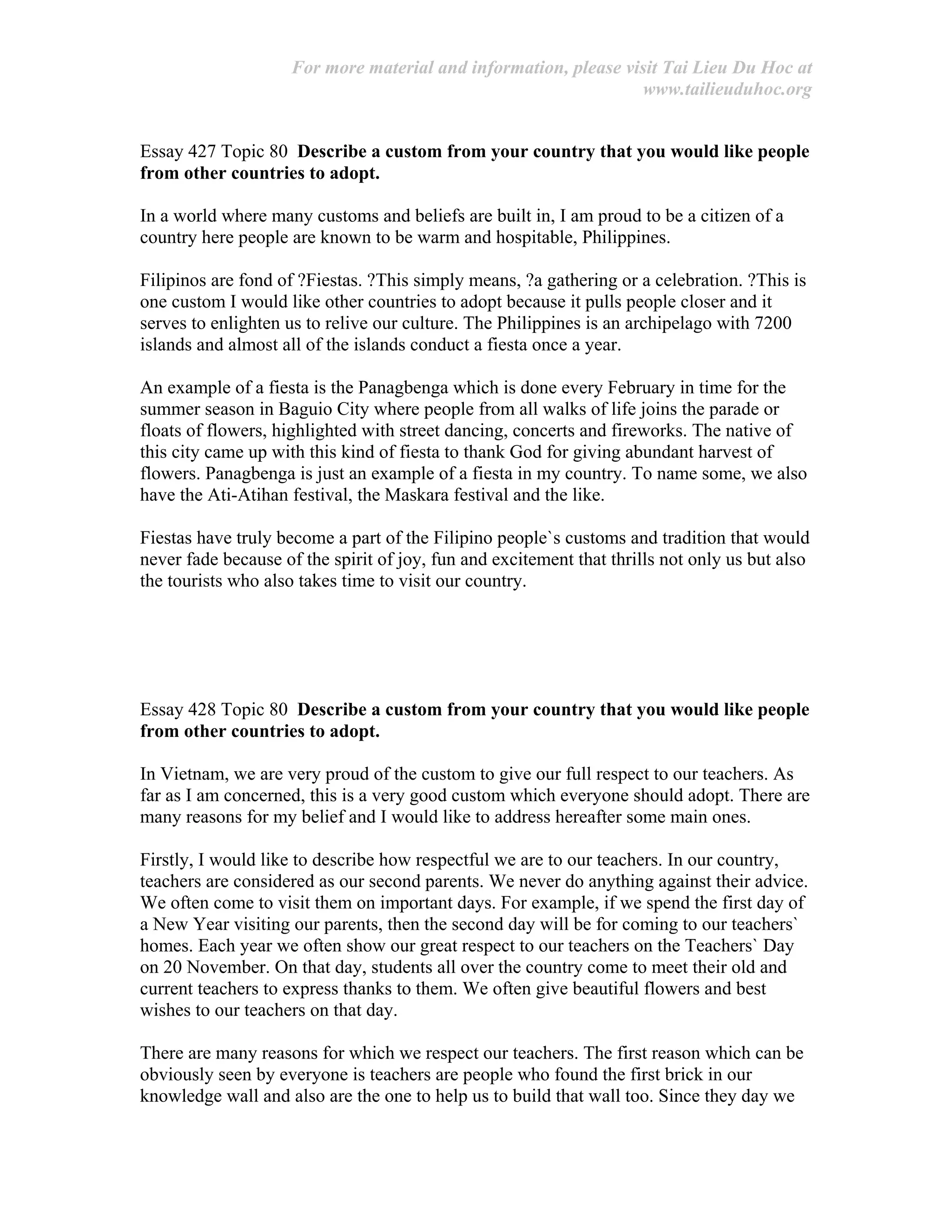 For more material and information, please visit Tai Lieu Du Hoc at
www.tailieuduhoc.org
Essay 427 Topic 80 Describe a custom from your country that you would like people
from other countries to adopt.
In a world where many customs and beliefs are built in, I am proud to be a citizen of a
country here people are known to be warm and hospitable, Philippines.
Filipinos are fond of ?Fiestas. ?This simply means, ?a gathering or a celebration. ?This is
one custom I would like other countries to adopt because it pulls people closer and it
serves to enlighten us to relive our culture. The Philippines is an archipelago with 7200
islands and almost all of the islands conduct a fiesta once a year.
An example of a fiesta is the Panagbenga which is done every February in time for the
summer season in Baguio City where people from all walks of life joins the parade or
floats of flowers, highlighted with street dancing, concerts and fireworks. The native of
this city came up with this kind of fiesta to thank God for giving abundant harvest of
flowers. Panagbenga is just an example of a fiesta in my country. To name some, we also
have the Ati-Atihan festival, the Maskara festival and the like.
Fiestas have truly become a part of the Filipino people`s customs and tradition that would
never fade because of the spirit of joy, fun and excitement that thrills not only us but also
the tourists who also takes time to visit our country.
Essay 428 Topic 80 Describe a custom from your country that you would like people
from other countries to adopt.
In Vietnam, we are very proud of the custom to give our full respect to our teachers. As
far as I am concerned, this is a very good custom which everyone should adopt. There are
many reasons for my belief and I would like to address hereafter some main ones.
Firstly, I would like to describe how respectful we are to our teachers. In our country,
teachers are considered as our second parents. We never do anything against their advice.
We often come to visit them on important days. For example, if we spend the first day of
a New Year visiting our parents, then the second day will be for coming to our teachers`
homes. Each year we often show our great respect to our teachers on the Teachers` Day
on 20 November. On that day, students all over the country come to meet their old and
current teachers to express thanks to them. We often give beautiful flowers and best
wishes to our teachers on that day.
There are many reasons for which we respect our teachers. The first reason which can be
obviously seen by everyone is teachers are people who found the first brick in our
knowledge wall and also are the one to help us to build that wall too. Since they day we
 