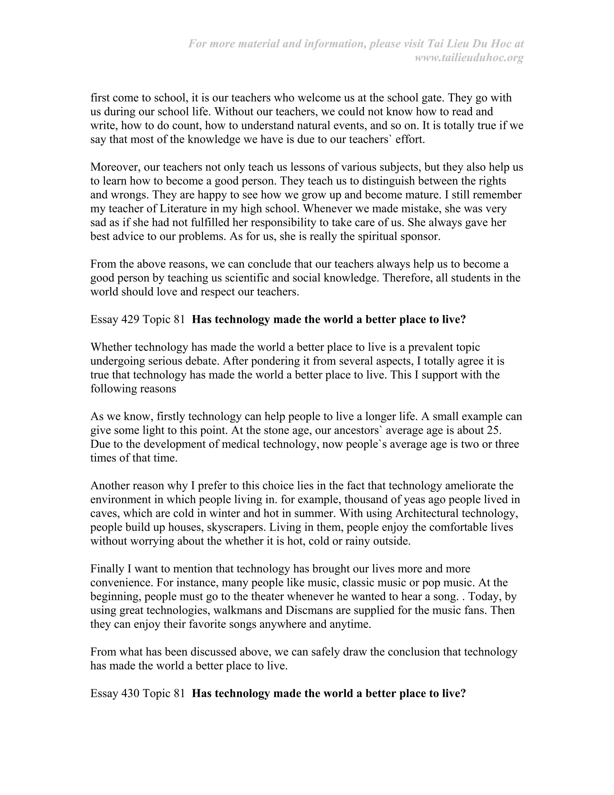 For more material and information, please visit Tai Lieu Du Hoc at
www.tailieuduhoc.org
first come to school, it is our teachers who welcome us at the school gate. They go with
us during our school life. Without our teachers, we could not know how to read and
write, how to do count, how to understand natural events, and so on. It is totally true if we
say that most of the knowledge we have is due to our teachers` effort.
Moreover, our teachers not only teach us lessons of various subjects, but they also help us
to learn how to become a good person. They teach us to distinguish between the rights
and wrongs. They are happy to see how we grow up and become mature. I still remember
my teacher of Literature in my high school. Whenever we made mistake, she was very
sad as if she had not fulfilled her responsibility to take care of us. She always gave her
best advice to our problems. As for us, she is really the spiritual sponsor.
From the above reasons, we can conclude that our teachers always help us to become a
good person by teaching us scientific and social knowledge. Therefore, all students in the
world should love and respect our teachers.
Essay 429 Topic 81 Has technology made the world a better place to live?
Whether technology has made the world a better place to live is a prevalent topic
undergoing serious debate. After pondering it from several aspects, I totally agree it is
true that technology has made the world a better place to live. This I support with the
following reasons
As we know, firstly technology can help people to live a longer life. A small example can
give some light to this point. At the stone age, our ancestors` average age is about 25.
Due to the development of medical technology, now people`s average age is two or three
times of that time.
Another reason why I prefer to this choice lies in the fact that technology ameliorate the
environment in which people living in. for example, thousand of yeas ago people lived in
caves, which are cold in winter and hot in summer. With using Architectural technology,
people build up houses, skyscrapers. Living in them, people enjoy the comfortable lives
without worrying about the whether it is hot, cold or rainy outside.
Finally I want to mention that technology has brought our lives more and more
convenience. For instance, many people like music, classic music or pop music. At the
beginning, people must go to the theater whenever he wanted to hear a song. . Today, by
using great technologies, walkmans and Discmans are supplied for the music fans. Then
they can enjoy their favorite songs anywhere and anytime.
From what has been discussed above, we can safely draw the conclusion that technology
has made the world a better place to live.
Essay 430 Topic 81 Has technology made the world a better place to live?
 