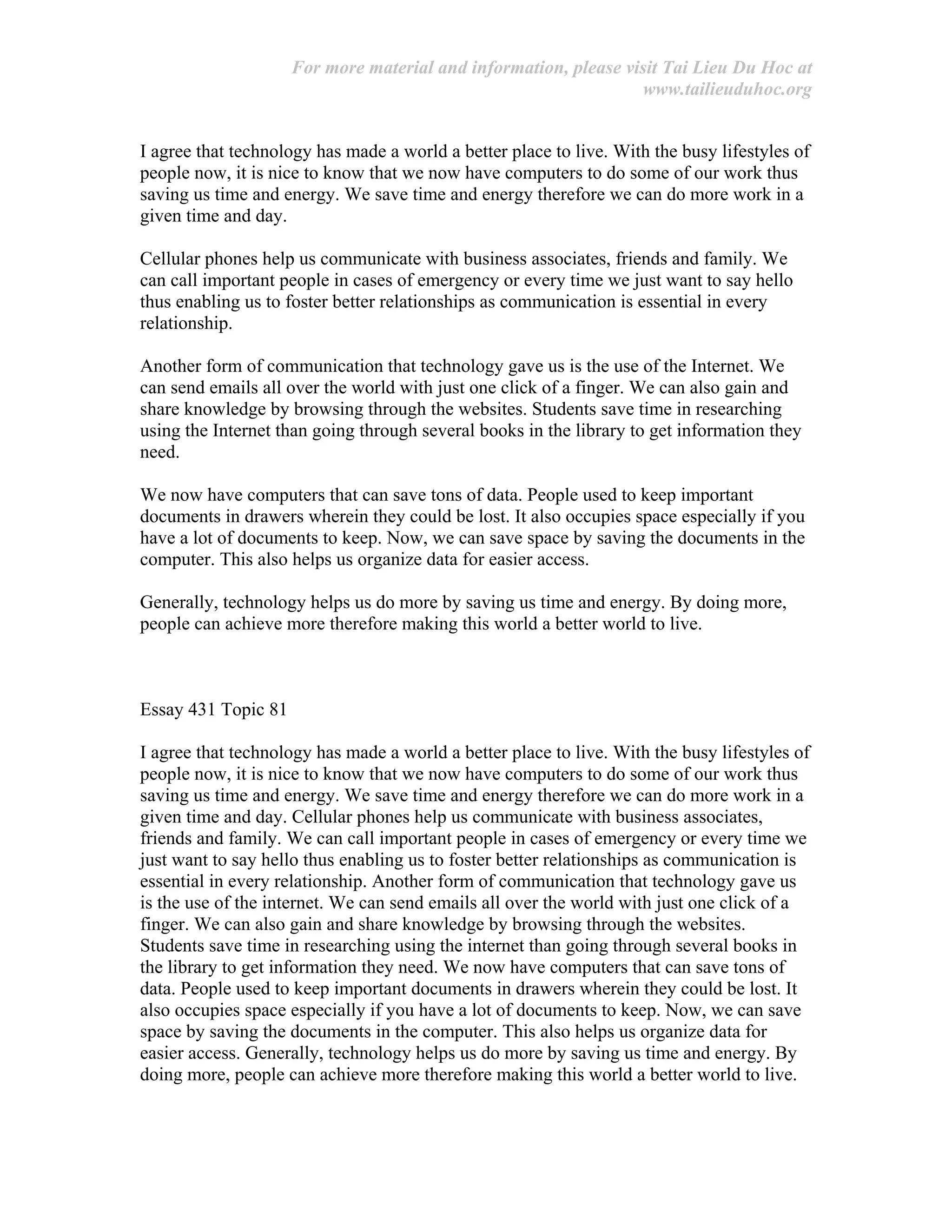 For more material and information, please visit Tai Lieu Du Hoc at
www.tailieuduhoc.org
I agree that technology has made a world a better place to live. With the busy lifestyles of
people now, it is nice to know that we now have computers to do some of our work thus
saving us time and energy. We save time and energy therefore we can do more work in a
given time and day.
Cellular phones help us communicate with business associates, friends and family. We
can call important people in cases of emergency or every time we just want to say hello
thus enabling us to foster better relationships as communication is essential in every
relationship.
Another form of communication that technology gave us is the use of the Internet. We
can send emails all over the world with just one click of a finger. We can also gain and
share knowledge by browsing through the websites. Students save time in researching
using the Internet than going through several books in the library to get information they
need.
We now have computers that can save tons of data. People used to keep important
documents in drawers wherein they could be lost. It also occupies space especially if you
have a lot of documents to keep. Now, we can save space by saving the documents in the
computer. This also helps us organize data for easier access.
Generally, technology helps us do more by saving us time and energy. By doing more,
people can achieve more therefore making this world a better world to live.
Essay 431 Topic 81
I agree that technology has made a world a better place to live. With the busy lifestyles of
people now, it is nice to know that we now have computers to do some of our work thus
saving us time and energy. We save time and energy therefore we can do more work in a
given time and day. Cellular phones help us communicate with business associates,
friends and family. We can call important people in cases of emergency or every time we
just want to say hello thus enabling us to foster better relationships as communication is
essential in every relationship. Another form of communication that technology gave us
is the use of the internet. We can send emails all over the world with just one click of a
finger. We can also gain and share knowledge by browsing through the websites.
Students save time in researching using the internet than going through several books in
the library to get information they need. We now have computers that can save tons of
data. People used to keep important documents in drawers wherein they could be lost. It
also occupies space especially if you have a lot of documents to keep. Now, we can save
space by saving the documents in the computer. This also helps us organize data for
easier access. Generally, technology helps us do more by saving us time and energy. By
doing more, people can achieve more therefore making this world a better world to live.
 