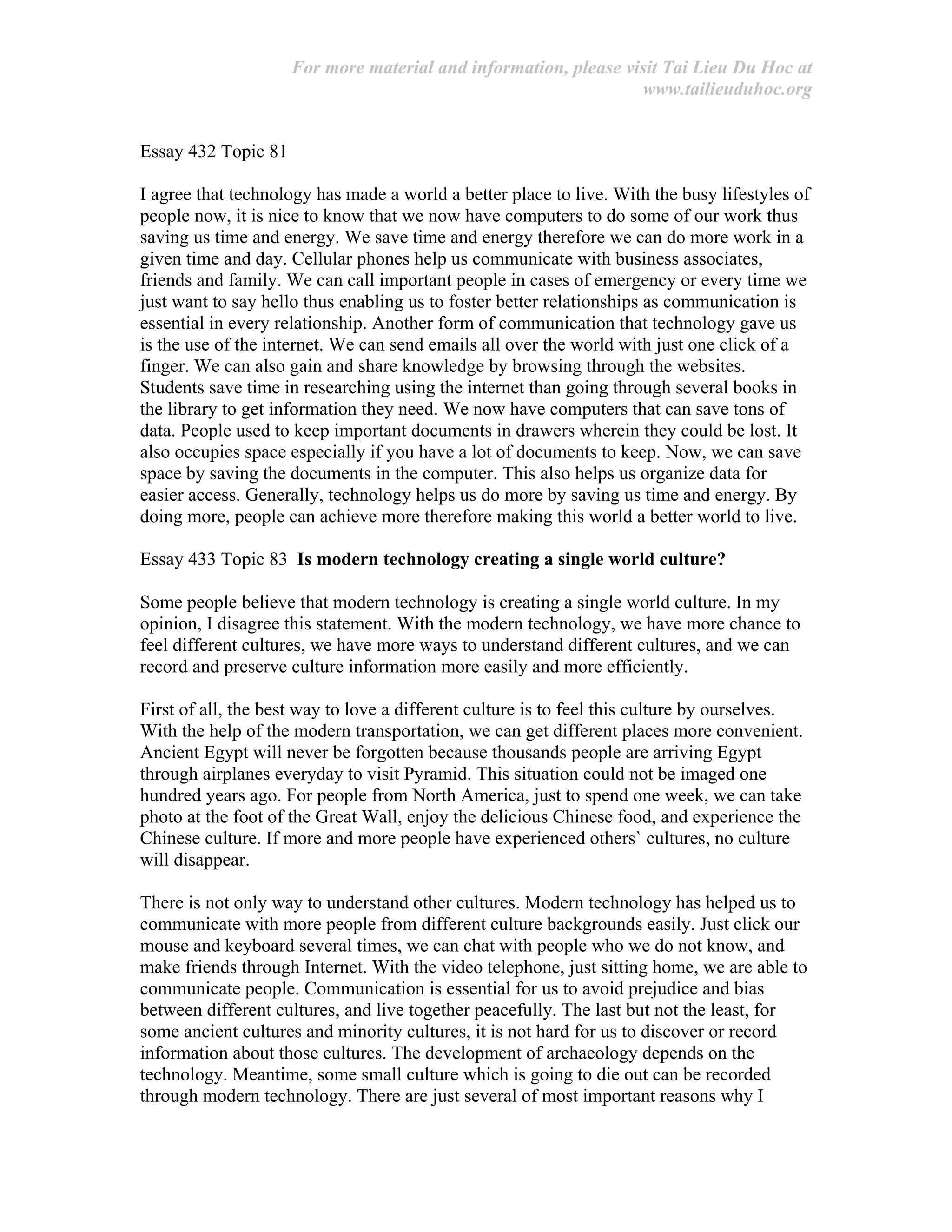 For more material and information, please visit Tai Lieu Du Hoc at
www.tailieuduhoc.org
Essay 432 Topic 81
I agree that technology has made a world a better place to live. With the busy lifestyles of
people now, it is nice to know that we now have computers to do some of our work thus
saving us time and energy. We save time and energy therefore we can do more work in a
given time and day. Cellular phones help us communicate with business associates,
friends and family. We can call important people in cases of emergency or every time we
just want to say hello thus enabling us to foster better relationships as communication is
essential in every relationship. Another form of communication that technology gave us
is the use of the internet. We can send emails all over the world with just one click of a
finger. We can also gain and share knowledge by browsing through the websites.
Students save time in researching using the internet than going through several books in
the library to get information they need. We now have computers that can save tons of
data. People used to keep important documents in drawers wherein they could be lost. It
also occupies space especially if you have a lot of documents to keep. Now, we can save
space by saving the documents in the computer. This also helps us organize data for
easier access. Generally, technology helps us do more by saving us time and energy. By
doing more, people can achieve more therefore making this world a better world to live.
Essay 433 Topic 83 Is modern technology creating a single world culture?
Some people believe that modern technology is creating a single world culture. In my
opinion, I disagree this statement. With the modern technology, we have more chance to
feel different cultures, we have more ways to understand different cultures, and we can
record and preserve culture information more easily and more efficiently.
First of all, the best way to love a different culture is to feel this culture by ourselves.
With the help of the modern transportation, we can get different places more convenient.
Ancient Egypt will never be forgotten because thousands people are arriving Egypt
through airplanes everyday to visit Pyramid. This situation could not be imaged one
hundred years ago. For people from North America, just to spend one week, we can take
photo at the foot of the Great Wall, enjoy the delicious Chinese food, and experience the
Chinese culture. If more and more people have experienced others` cultures, no culture
will disappear.
There is not only way to understand other cultures. Modern technology has helped us to
communicate with more people from different culture backgrounds easily. Just click our
mouse and keyboard several times, we can chat with people who we do not know, and
make friends through Internet. With the video telephone, just sitting home, we are able to
communicate people. Communication is essential for us to avoid prejudice and bias
between different cultures, and live together peacefully. The last but not the least, for
some ancient cultures and minority cultures, it is not hard for us to discover or record
information about those cultures. The development of archaeology depends on the
technology. Meantime, some small culture which is going to die out can be recorded
through modern technology. There are just several of most important reasons why I
 